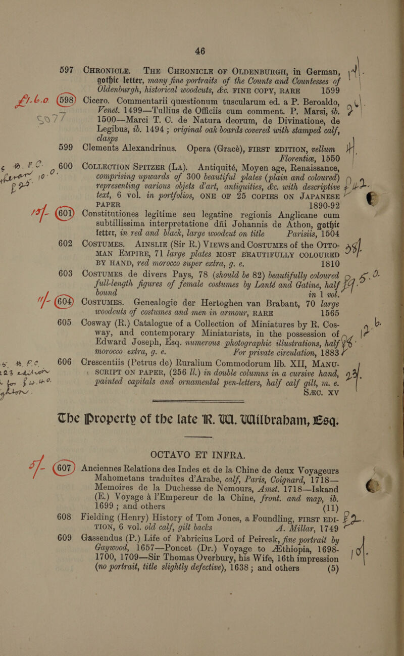 46 gothic letter, many fine portraits of the Counts and Countesses of | Oldenburgh, historical woodcuts, &amp;c. FINE COPY, RARE 1599 : £!-6.0 Cicero. Commentarii questionum tuscularum ed. a P. Beroaldo, . (|. Em Venet. 1499—Tullius de Officiis cum comment. P. Marsi, id. 9 | So // 1500—Marci T. C. de Natura deorum, de Divinatione, de 597 CHRONICLE. THE CHRONICLE OF OLDENBURGH, in German, rie Legibus, 7b. 1494 ; original oak boards covered with stamped calf, clasps 599 Clements Alexandrinus. Opera (Gracé), FIRST EDITION, vellum ; Florentie, 1550 ¢ %.PC° 600 CoxtEzcrion SprtzER (LA). Antiquité, Moyen age, Renaissance, fare oo comprising upwards of 300 beautiful plates (plain and coloured) 0 pe representing various objets dart, antiquities, &amp;c. with descriptive pe hn teat, 6 vol. in portfolios, ONE OF 25 COPIES ON JAPANESE € PAPER 1890-92 af. Constitutiones legitime seu legatine regionis Anglicane cum subtillissima interpretatione diii Johannis de Athon, gothte letter, in red and black, large woodcut on title Parisiis, 1504 602 CostumEs. AINSLIE (Sir R.) Views and Costumgs of the Orro- 59) MAN EMPIRE, 71 large plates MOST BEAUTIFULLY COLOURED BY HAND, red morocco super extra, 9. é. 1810 603 CostuMES de divers Pays, 78 (should be 82) beautifully colowred 5. 0. full-length figures of female costumes by Lanté and Gatine, half 1 bound oun in 1 vol. Hf CostuMES. Genealogie der Hertoghen van Brabant, 70 large woodcuts of costumes and men in armour, RARE 1565 605 Cosway (R.) Catalogue of a Collection of Miniatures by R. Cos- 4b. way, and contemporary Miniaturists, in the possession of &gt; ? Edward Joseph, Esq. numerous photographic illustrations, half 8 morocco extra, g. For private circulation, 1883 be BPC 606 Crescentiis (Petrus de) Ruralium Commodorum lib. XII, Manu- 23 edisrvorv : SCRIPT ON PAPER, (256 Jl.) in double columns in a cursive hand, 29. eae painted capitals and ornamental pen-letters, half calf git Mm. @. ; ARC. XV  Che Property of the late R. UW. Wilbrabam, Esq.  OCTAVO ET INFRA. ff. Anciennes Relations des Indes et de la Chine de deux Voyageurs Sw Mahometans traduites d’Arabe, calf, Paris, Coignard, 1718— €: ‘ Memoires de la Duchesse de Nemours, Amst. 1718—Iskand (E.) Voyage 4 ’Empereur de la Chine, front. and map, ib. 608 Fielding (Henry) History of Tom Jones, a Foundling, FIRST EDI- FQ. TION, 6 vol. old calf, gilt backs A. Millar, 1749 609 Gassendus (P.) Life of Fabricius Lord of Peiresk, fine portrait by Gaywood, 1657—Poncet (Dr.) Voyage to Aithiopia, 1698- | 0}. 1700, 1709—Sir Thomas Overbury, his Wife, 16th impression (no portrait, title slightly defective), 1638 ; and others (5) 