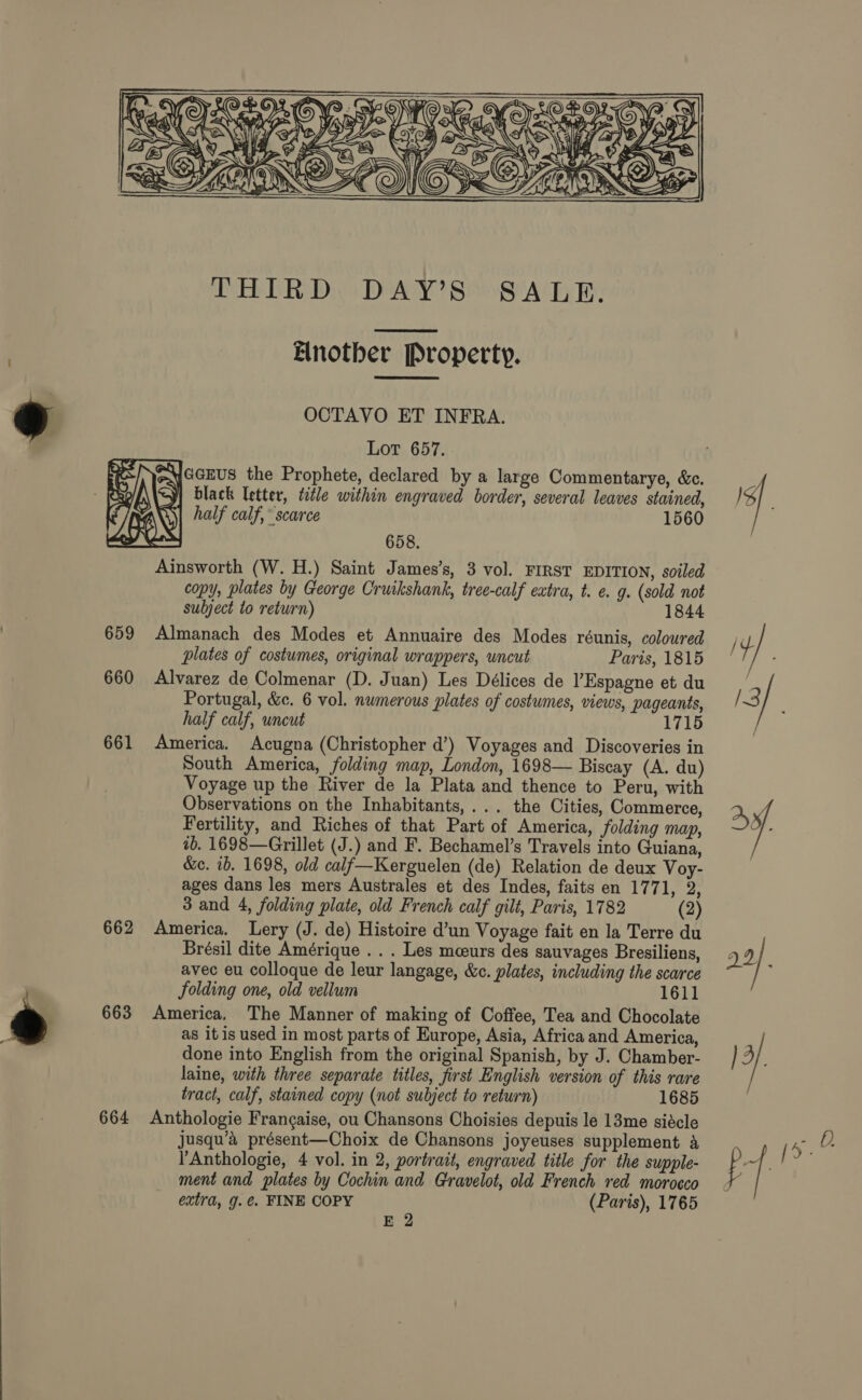    660 661 662 663 664 Elnother Property.  OCTAVO ET INFRA. Lor 657. 1560 658. Ainsworth (W. H.) Saint James’s, 3 vol. FIRST EDITION, soiled copy, plates by George Cruikshank, tree-calf extra, t. e. 9. (sold not subject to return) 1844 Almanach des Modes et Annuaire des Modes réunis, coloured plates of costumes, original wrappers, uncut Paris, 1815 Alvarez de Colmenar (D. Juan) Les Délices de Espagne et du Portugal, &amp;c. 6 vol. numerous plates of costumes, views, pageants, half calf, uncut 1715 America. Acugna (Christopher d’) Voyages and Discoveries in South America, folding map, London, 1698— Biscay (A. du) Voyage up the River de la Plata and thence to Peru, with Observations on the Inhabitants,... the Cities, Commerce, Fertility, and Riches of that Part of America, folding map, 1b. 1698—Grillet (J.) and F. Bechamel’s Travels into Guiana, &amp;c. ib. 1698, old calf—Kerguelen (de) Relation de deux Voy- ages dans les mers Australes et des Indes, faits en 1771, 2, 3 and 4, folding plate, old French calf gilt, Paris, 1782 (2) America. Lery (J. de) Histoire d’un Voyage fait en la Terre du Brésil dite Amérique . . . Les meeurs des sauvages Bresiliens, avec eu colloque de leur langage, &amp;c. plates, including the scarce folding one, old vellum 1611 America, The Manner of making of Coffee, Tea and Chocolate as itis used in most parts of Europe, Asia, Africa and America, done into English from the original Spanish, by J. Chamber- laine, with three separate titles, first English version of this rare tract, calf, stained copy (not subject to return) 1685 Anthologie Frangaise, ou Chansons Choisies depuis le 13me siécle jusqu’a présent—Choix de Chansons joyeuses supplement &amp; ’Anthologie, 4 vol. in 2, portrait, engraved title for the supple- ment and plates by Cochin and Gravelot, old French red morocco extra, g. ¢. FINE COPY (Paris), 1765 E 2 sf a