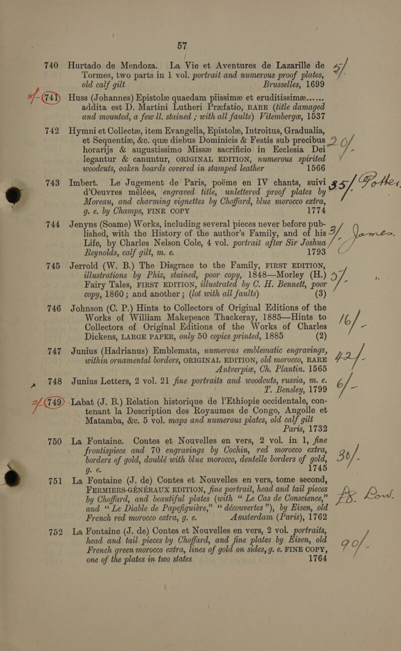 743 744 745 746 751 752 57 Hurtado de Mendoza. La Vie et Aventures de Lazarille de Tormes, two parts in 1 vol. portrait and numerous proof plates, old calf gilt Brusselles, 1699 Huss (Johannes) Epistole quaedam piissimee et eruditissimz...... addita est D. Martini Lutheri Prezefatio, RARE (éitle damaged and mounted, a few ll. stained ; with all faults) Vitemberge, 1537 Hymni et Collecte, item Evangelia, Epistole, Introitus, Gradualia, et Sequentie, &amp;c. que diebus Dominicis &amp; Festis sub precibus horarijs &amp; augustissimo Misse sacrificio in Ecclesia Dei legantur &amp; canuntur, ORIGINAL EDITION, numerous spirited woodcuts, oaken boards covered in stamped leather 1566 Imbert. Le Jugement de Paris, poéme en IV chants, suivi d’Oeuvres mélées, engraved title, wnlettered proof plates by Moreau, and charming vignettes by Choffard, blue morocco extra, g. €. by Champs, FINE COPY 1774 Jenyns (Soame) Works, including several pieces never before pub- lished, with the History of the author’s Family, and of his Life, by Charles Nelson Cole, 4 vol. portrait after Sir Joshua Reynolds, calf gilt, m. e. 1793 Jerrold (W. B.) The Disgrace to the Family, FIRST EDITION, illustrations by Phiz, stained, poor copy, 1848—Morley (H.) Fairy Tales, FIRST EDITION, dJlustrated by C. H. Bennett, poor copy, 1860; and another ; (lot with all faults) Johnson (C. P.) Hints to Collectors of Original Editions of the Works of William Makepeace Thackeray, 1885—Hints to Collectors of Original Editions of the Works of Charles Dickens, LARGE PAPER, only 50 copies printed, 1885 (2) Junius (Hadrianus) Emblemata, numerous emblematic engravings, within ornamental borders, ORIGINAL EDITION, old morocco, RARE Antverpie, Ch. Plantin, 1565 Junius Letters, 2 vol. 21 fine portraits and woodcuts, russia, mM. é. T. Bensley, 1799 tenant la Description des Royaumes de Congo, Angolle et Matamba, &amp;c. 5 vol. maps and numerous plates, old calf gilt Paris, 1732 La Fontaine. Contes et Nouvelles en vers, 2 vol. in 1, fine frontispiece and 70 engravings by Cochin, red morocco extra, borders of gold, doublé with blue morocco, dentelle borders of gold, g. @ 1745 La Fontaine (J. de) Contes et Nouvelles en vers, tome second, FERMIERS-GENERAUX EDITION, fine portrait, head and tail pieces by Choffard, and beautiful plates (with “ Le Cas de Conscience,” and “ Le Diable de Papefiguiere,” ‘* découvertes”), by Etsen, old French red morocco extra, g. é. Amsterdam (Paris), 1762 La Fontaine (J. de) Contes et Nouvelles en vers, 2 vol. portraits, head and tail pieces by Choffard, and fine plates by Hisen, old French green morocco extra, lines of gold on sides, g. ¢. FINE COPY, one of the plates in two states 1764 7 +4 35 Fotler a) Ls Bo r/