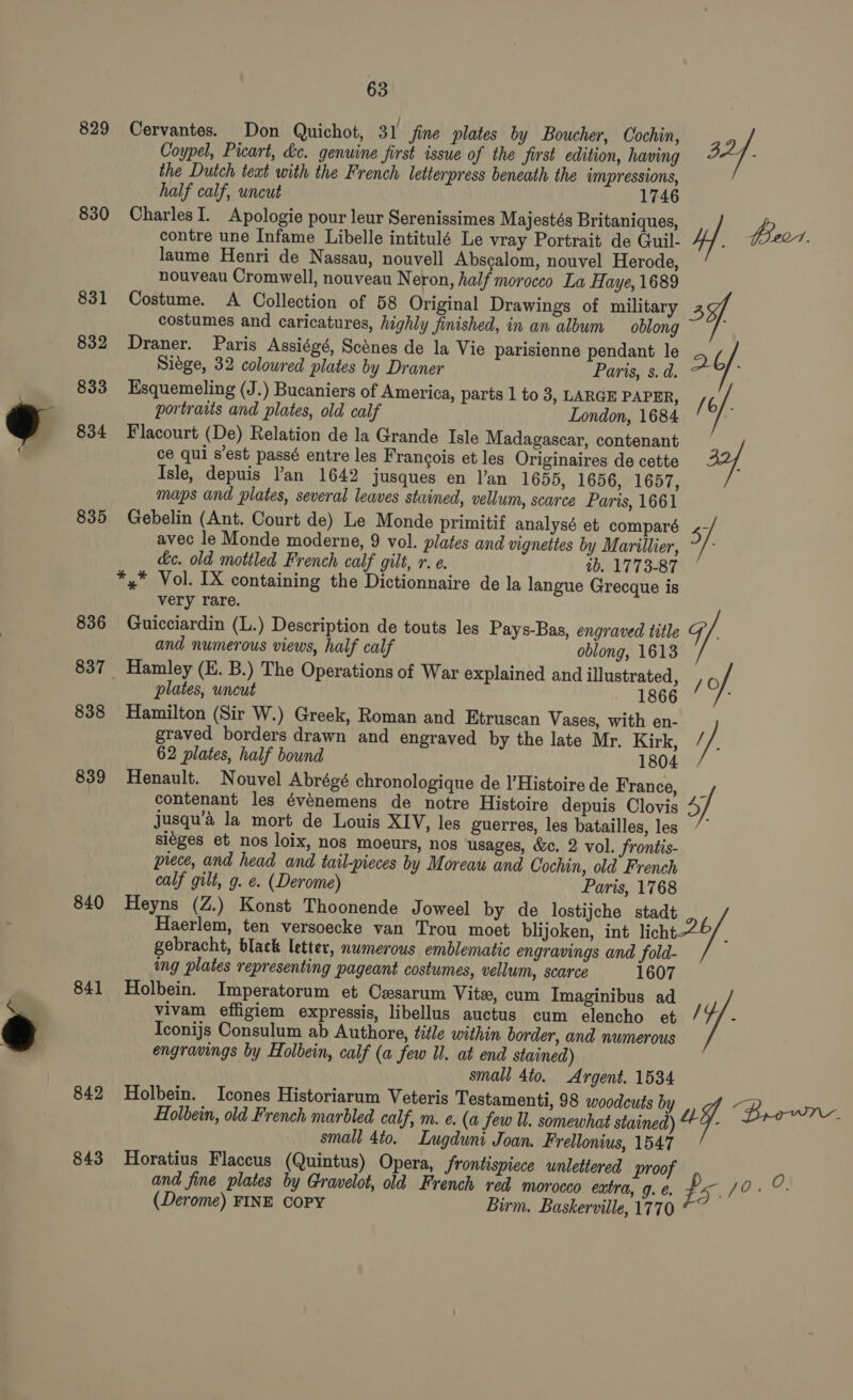 829 830 831 832 833 834 835 836 838 839 840 841 842 63 Cervantes. Don Quichot, 31 jine plates by Boucher, Cochin, 2, Coypel, Picart, dc. genuine first issue of the first edition, having BA]. the Dutch teat with the French letterpress beneath the impressions, half calf, uncut 1746 CharlesI. Apologie pour leur Serenissimes Majestés Britaniques, #&amp;. contre une Infame Libelle intitulé Le vray Portrait de Guil- le eal Jaume Henri de Nassau, nouvell Abscalom, nouvel Herode, nouveau Cromwell, nouveau Neron, half morocco La Haye, 1689 Costume. A Collection of 58 Original Drawings of military costumes and caricatures, highly finished, in an album oblong Draner. Paris Assiégé, Scdnes de la Vie parisienne pendant le ab Siege, 32 coloured plates by Draner Paris, s. d. ; Esquemeling (J.) Bucaniers of America, parts 1 to 3, LARGE PAPER, /6/. portraits and plates, old calf London, 1684 Flacourt (De) Relation de la Grande Isle Madagascar, contenant ce qui s'est passé entre les Francois et les Originaires de cette 39f Isle, depuis an 1642 jusques en l’an 1655, 1656, 1657, maps and plates, several leaves stained, vellum, scarce Paris, 1661 Gebelin (Ant. Court de) Le Monde primitif analysé et comparé .- avec le Monde moderne, 9 vol. plates and vignettes by Marillier, de. old mottled French calf gilt, r. e. ib. 1773-87 *,* Vol. IX containing the Dictionnaire de la langue Grecque is very rare. Guicciardin (L.) Description de touts les Pays-Bas, engraved title gG ; and numerous views, half calf oblong, 1613 Hamley (E. B.) The Operations of War explained and illustrated, / of plates, uncut - 1866 Hamilton (Sir W.) Greek, Roman and Etruscan Vases, with en- graved borders drawn and engraved by the late Mr. Kirk, //. 62 plates, half bound 1804 Henault. Nouvel Abrégé chronologique de l’Histoire de France, _ contenant les événemens de notre Histoire depuis Clovis 5] jusqu’a la mort de Louis XIV, les guerres, les batailles, les siéges et nos loix, nos moeurs, nos usages, &amp;c. 2 vol. frontis- piece, and head and tail-pieces by Moreau and Cochin, old French calf gilt, g. e. (Derome) Paris, 1768 Heyns (Z.) Konst Thoonende Joweel by de lostijche stadt Haerlem, ten versoecke van Trou moet blijoken, int Hey 20/, gebracht, black letter, numerous emblematic engravings and fold- ing plates representing pageant costumes, vellum, scarce 1607 Holbein. Imperatorum et Cesarum Vitex, cum Imaginibus ad vivam effigiem expressis, libellus auctus cum elencho et / 7 Iconijs Consulum ab Authore, title within border, and numerous engravings by Holbein, calf (a few Ul. at end stained) small 4to. Argent. 1534 Holbein. Icones Historiarum Veteris Testamenti, 98 woodcuts b Holbein, old French marbled calf, m. e. (a Jew ll. somewhat stainda) a y. Brown small 4to. Lugduni Joan. Frellonius, 1547 Horatius Flaccus (Quintus) Opera, frontispiece unlettered proof O and fine plates by Gravelot, old French red moroceo extra, g. €. £5 pO ia Ss (Derome) FINE COPY Birm. Baskerville, 1770
