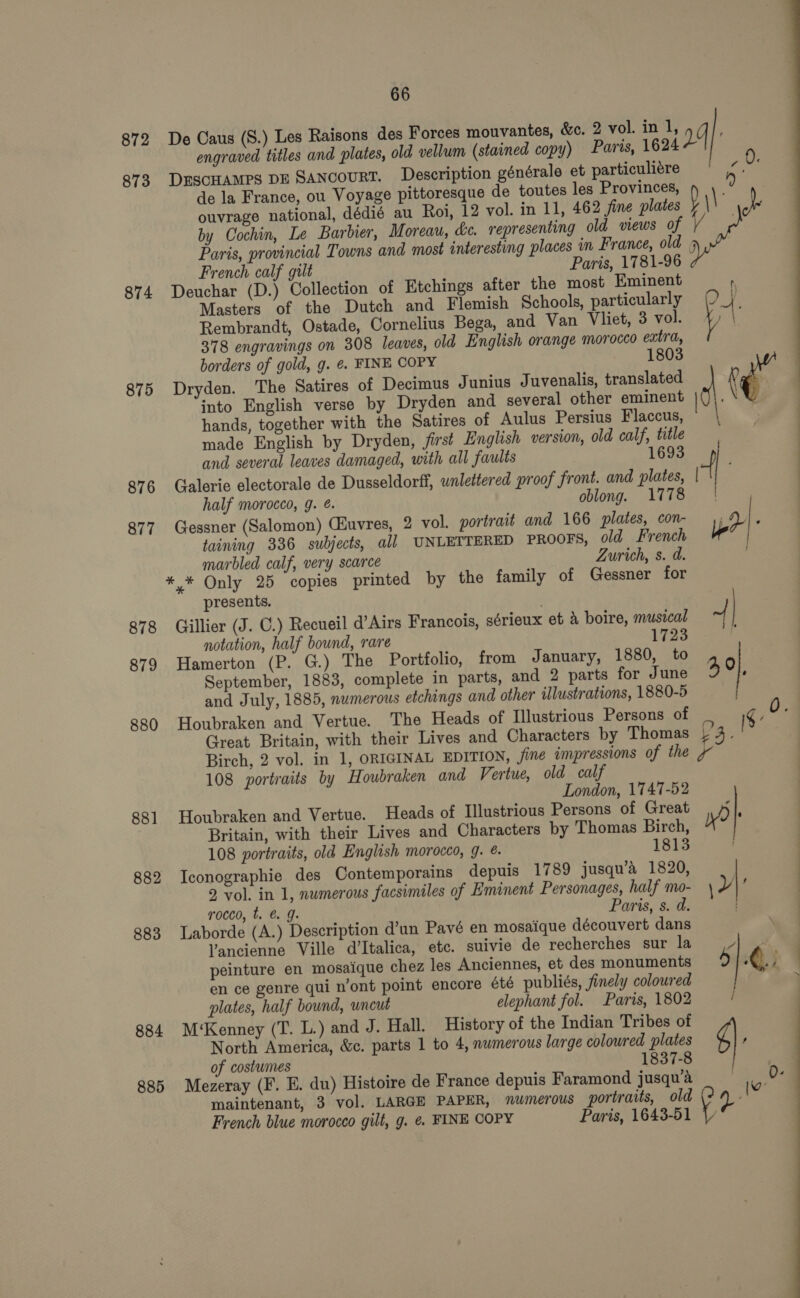 872 873 874 875 876 877 878 879 880 88] 882 883 884 885 66 De Caus (S.) Les Raisons des Forces mouvantes, &amp;c. 2 vol. in 1, g ‘ engraved titles and plates, old vellum (stained copy) Paris, 1624 2 6 DESCHAMPS DE SANCOURT. Description générale et particuliére eS: de la France, ou Voyage pittoresque de toutes les Provinces, ‘ ouvrage national, dédié au Roi, 12 vol. in 11, 462 fine plates D | | a by Cochin, Le Barbier, Moreau, &amp;c. representing old views of Paris, provincial Towns and most interesting places in France, old 5 French calf gilt Paris, 1781-96 Deuchar (D.) Collection of Etchings after the most Eminent  Masters of the Dutch and Flemish Schools, particularly 0 4. Rembrandt, Ostade, Cornelius Bega, and Van Vliet, 3 vol. Y | 378 engravings on 308 leaves, old English orange morocco extra, 1803 borders of gold, g. ¢. FINE COPY Dryden. The Satires of Decimus Junius Juvenalis, translated ra into English verse by Dryden and several other eminent hands, together with the Satires of Aulus Persius Flaccus, © \ made English by Dryden, /irst English version, old calf, title and several leaves damaged, with all faults 1693 4 j Galerie electorale de Dusseldorff, unlettered proof front. and plates, | half morocco, g. é. oblong. 1778 Gessner (Salomon) CEuvres, 2 vol. portrait and 166 plates, con- 4 3 taining 336 subjects, all UNLETTERED PROOFS, old French 4 marbled calf, very scarce Zurich, s. d. presents. Gillier (J. C.) Recueil d’Airs Francois, sérieux et &amp; boire, musical + | notation, half bound, rare 1723 Hamerton (P. G.) The Portfolio, from January, 1880, to September, 1883, complete in parts, and 2 parts for June 49}, and July, 1885, numerous etchings and other illustrations, 1880-5 Houbraken and Vertue. The Heads of Illustrious Persons of ¢. Great Britain, with their Lives and Characters by Thomas p | Birch, 2 vol. in 1, ORIGINAL EDITION, ine impressions of the 108 portraits by Houbraken and Vertue, old calf London, 1747-52 Houbraken and Vertue. Heads of Illustrious Persons of Great k Britain, with their Lives and Characters by Thomas Birch, ? 108 portraits, old English morocco, 9. @. 1813 | Iconographie des Contemporains depuis 1789 jusqu’a 1820, 2 vol. in 1, numerous facsimiles of Eminent Personages, half mo- | : rocco, t. @ g. Paris, s. d. . | Laborde (A.) Description d’un Pavé en mosaique découvert dans Yancienne Ville d’Italica, etc. suivie de recherches sur la py .’. : peinture en mosaique chez les Anciennes, et des monuments 5 | ¢ ; : en ce genre qui n’ont point encore été publiés, finely coloured plates, half bound, wncut elephant fol. Paris, 1802 / 2 M‘Kenney (T. L.) and J. Hall. History of the Indian Tribes of North America, &amp;c. parts 1 to 4, nwmerous large coloured plates 6}. of costumes 1837-8 Mezeray (F. E. du) Histoire de France depuis Faramond jusqu’a | ae maintenant, 3 vol. LARGE PAPER, numerous portraits, old Je fof