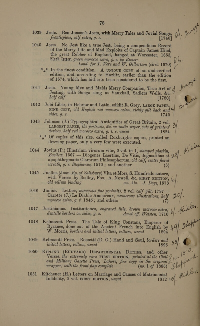 1039 Jests. Ben Jonson’s Jests, with Merry Tales and Jovial Songs, 9\ \o' J frontispiece, calf extra, g. e. [1740] | 1040 Jests. No Jest like a true Jest, being a compendious Record of the Merry Life and Mad Exploits of Captain James Hind, the great Robber of England, hanged at Worcester, 1653, black letter, green morocco extra, g. e. by Riviere AGE Lond. for T. Vere and W. Gilbertson (circa 1670) *,* In the finest condition. A UNIQUE Copy of an undescribed edition, and, according to Hazlitt, earlier than the edition of 1674, which has hitherto been considered to be the first. oth t 1041 Jests. Young Men and Maids Merry Companion, True Art of 4 | Jesting, with Songs sung at Vauxhall, Sadlers Wells, &amp;c. | ‘ half calf [1780] 5 de 1042 Jobi Liber, in Hebrew and Latin, edidit R. Grey, LARGE PAPER, FINE COPY, old English red morocco extra, richly gilt back and). sides, g. @. 1742 | 1043 Johnson (J.) Typographical Antiquities of Great Britain, 2 vol. &gt;| Vy  LARGEST PAPER, the portraits, kc. on india paper, cuts of printers’ devices, half red morocco extra, g. t. e. uncut 1824 *,* Of copies of this size, called Roxburghe copies, printed on drawing paper, only a very few were executed. yi 1044 Jovius (P.) Illustrium virorum vite, 2 vol. in 1, stamped pigskin, Basilee, 1567 — Diogenes Laertius, De Vitis, dogmatibus et 22] - apophthegmatis Clarorum Philosophorum, old calf, centre floral wreath, g. ¢. Stephanus, 1570 ; and another (3) with Verses by Bodley, Fox, A. Nowell, &amp;c. FIRST EDITION, « 1045 Juellus (Joan. Bp. of Salisbury) Vita et Mors, S. Humfredo autore, i old vellum binding sm. 4to. J. Daye, 1573 f 1046 Junius. Letters, nwmerous fine portraits, 2 vol. calf gilt, 1797— Cazotte (J.) Le Diable Amoureux, numerous illustrations, half Vv. morocco extra, g. t. 1845; and others 7 » oe oe) : 1047 Justinianus. Institutiones, engraved title, brown morocco extra, b oe 2 dentelle borders on sides, g. é. Amst. off: Wetsten. 1710 “|:   Byzance, done out of the Ancient French into English by W. Morris, borders and initial letters, vellum, uncut 1894 1048 Kelmscott Press. The Tale of King Constans, Emperor of | | 1049 Kelmscott Press. Rossetti (D. G.) Hand and Soul, borders and 44 © | initial letters, vellum, uncut 1895  a id: 1050 KrpLinc (RUDYARD) DEPARTMENTAL DuitTrTiEes, and other ee Verses, the extremely rare FIRST EDITION, printed at the Civil ( A and Military Gazette Press, Lahore, fine copy in the original pow wrapper, with the front flap complete (no. 1 of 1886) fof 1051 Kitchener (H.) Letters on Marriage and Causes of Matrimonial Infidelity, 2 vol. FIRST EDITION, wncut 1812 JO}.