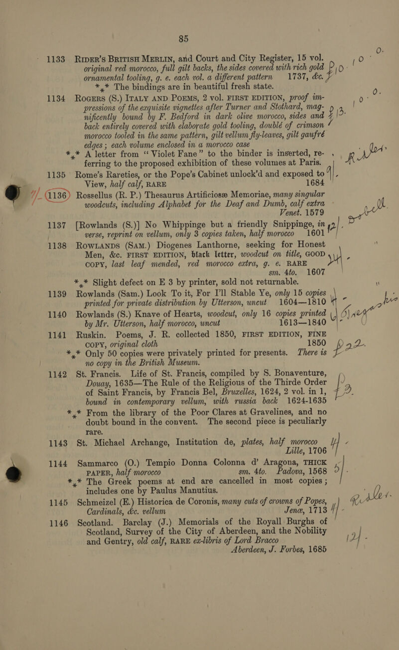 1133 Riper’s BrivisH MERLIN, and Court and City Register, 15 vol. -Oe = original red morocco, full gilt backs, the sides covered with rich gold [O° ornamental tooling, g. e. each vol. a different pattern 1737, de. *,* The bindings are in beautiful fresh state. 0 1134 Rocers (S.) Iraty AND PoEMs, 2 vol. FIRST EDITION, proof im- 0 pressions of the eaquisite vignettes after Turner and Stothard, mag- 4 nificently bound by F. Bedford in dark olive morocco, sides and y &gt;: back entirely covered with elaborate gold tooling, doublé of crimson morocco tooled in the same pattern, gilt vellum fly-leaves, gilt gaufré edges ; each volume enclosed im a@ morocco case A *,* A letter from ‘“ Violet Fane” to the binder is inserted, re- , Wyca ferring to the proposed exhibition of these volumes at Paris. R 1135 Rome’s Rareties, or the Pope’s Cabinet unlock’d and exposed to View, half calf, RARE 1684 =, / if Rossellus (R. P.) Thesaurus Artificiosee Memoriae, many singular woodcuts, including Alphabet for the Deaf and Dumb, calf extra - ee  F Venet. 1579 1137 [Rowlands (S.)] No Whippinge but a friendly Snippinge, an 2] verse, reprint on vellum, only 3 copies taken, half morocco 1601 | 1138 RowLanps (SAm.) Diogenes Lanthorne, seeking for Honest Men, &amp;c. FIRST EDITION, black Ietter, woodcut on title, GOOD . copy, last leaf mended, red morocco extra, g. ¢ RARE y sm. 4to. 1607 *,* Slight defect on E 3 by printer, sold not returnable. \ 1139 Rowlands (Sam.) Look To it, For I’ll Stable Ye, only 15 copies ’ printed for private distribution by Utterson, uncut 1604—1810 ‘ fue 1140 Rowlands (S.) Knave of Hearts, woodcut, only 16 copies printed ( 5) 7 a by Mr. Utterson, half morocco, uncut 1613—1840 ~|” | 1141 Ruskin. Poems, J. R. collected 1850, FIRST EDITION, FINE COPY, original cloth 1850 () 2 A). *,* Only 50 copies were privately printed for presents. There is no copy in the British Museum. 1142 St. Francis. Life of St. Francis, compiled by S. Bonaventure, ,, Douay, 1635—The Rule of the Religious of the Thirde Order |v of Saint Francis, by Francis Bel, Bruzelles, 1624, 2 vol. in 1, 2D bound im contemporary vellum, with russia back 1624-1635 *,* From the library of the Poor Clares at Gravelines, and no doubt bound in the convent. The second piece is peculiarly rare. 1143 St. Michael Archange, Institution de, plates, half morocco / Lille, 1706 \ 1144 Sammarco (O.) Tempio Donna Colonna d’ Aragona, THICK ,- PAPER, half morocco sm. 4to. Padova, 1568 O] *,* The Greek poems at end are cancelled in most copies ; includes one by Paulus Manutius. ye ; 1145 Schmeizel (E.) Historica de Coronis, many cuts of crowns of Popes, W U Cardinals, &amp;c. vellum Jene, 1713 f | : 1146 Scotland. Barclay (J.) Memorials of the Royall Burghs of Scotland, Survey of the City of Aberdeen, and the Nobility rt and Gentry, old calf, RARE et-libris of Lord Bracco P| Aberdeen, J. Forbes, 1685