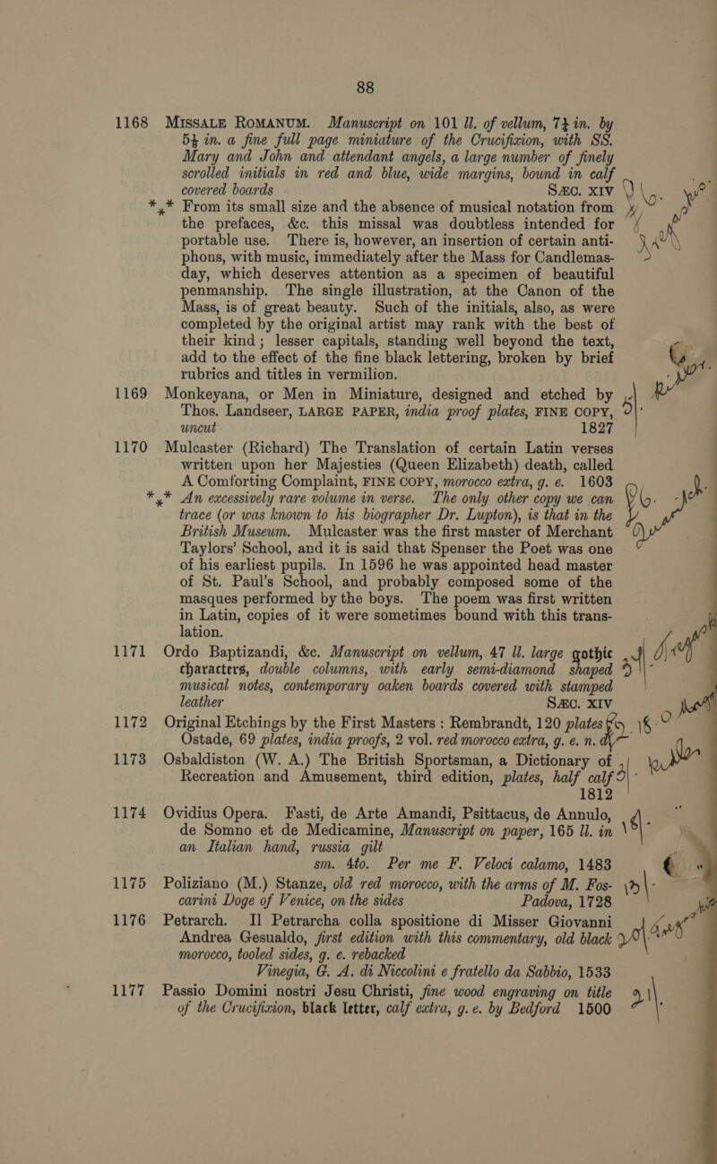 1168 1169 1170 1171 1172 1173 1174 1175 1176 88 MISSALE RoMANUM. Manuscript on 101 Ul. of vellum, 7} in. by 5 in. a fine full page miniature of the Crucifixion, with SS. Mary and John and attendant angels, a large number of finely scrolled initials in red and blue, wide margins, bownd in calf the prefaces, &amp;c. this missal was doubtless intended for portable use. There is, however, an insertion of certain anti- phons, with music, immediately after the Mass for Candlemas- day, which deserves attention as a specimen of beautiful penmanship. The single illustration, at the Canon of the Mass, is of great beauty. Such of the initials, also, as were completed by the original artist may rank with the best of their kind; lesser capitals, standing well beyond the text, add to the effect of the fine black lettering, broken by brief rubrics and titles in vermilion. Monkeyana, or Men in Miniature, designed and etched by Thos. Landseer, LARGE PAPER, india proof plates, FINE COPY, uncut 1827 Mulcaster (Richard) The Translation of certain Latin verses written upon her Majesties (Queen Elizabeth) death, called A Comforting Complaint, FINE COPY, morocco extra, g. e. 1603 * An excessively rare volume in verse. The only other copy we can trace (or was known to lus biographer Dr. Lupton), is that in the British Museum. Mulcaster was the first master of Merchant Taylors’ School, and it is said that Spenser the Poet was one of his earliest pupils. In 1596 he was appointed head master of St. Paul’s School, and probably composed some of the masques performed by the boys. ‘The poem was first written in Latin, copies of it were sometimes bound with this trans- lation. Ordo Baptizandi, &amp;c. Manuscript on vellum, 47 Ul. large gothic characters, double columns, with early semi-diamond shaped musical notes, contemporary oaken boards covered with stamped leather SAC. XIV Ostade, 69 plates, india proofs, 2 vol. red morocco extra, g. €. n. Osbaldiston (W. A.) The British Sportsman, a Dictionary of Recreation and Amusement, third edition, plates, half calf 1812 Ovidius Opera. Fasti, de Arte Amandi, Psittacus, de Annulo, de Somno et de Medicamine, Manuscript on paper, 165 Il. in an Italian hand, russia gilt sm. 4to. Per me F. Veloci calamo, 1483 Poliziano (M.) Stanze, old red morocco, with the arms of M. Fos- carimt Doge of Venice, on the sides Padova, 1728 Petrarch. Il Petrarcha colla spositione di Misser Giovanni Andrea Gesualdo, jirst edition with this commentary, old black morocco, tooled sides, g. e. rebacked Vinegia, G. A. di Niccolini e fratello da Sabbio, 1533   3}: pe 4 15 |: “ polar