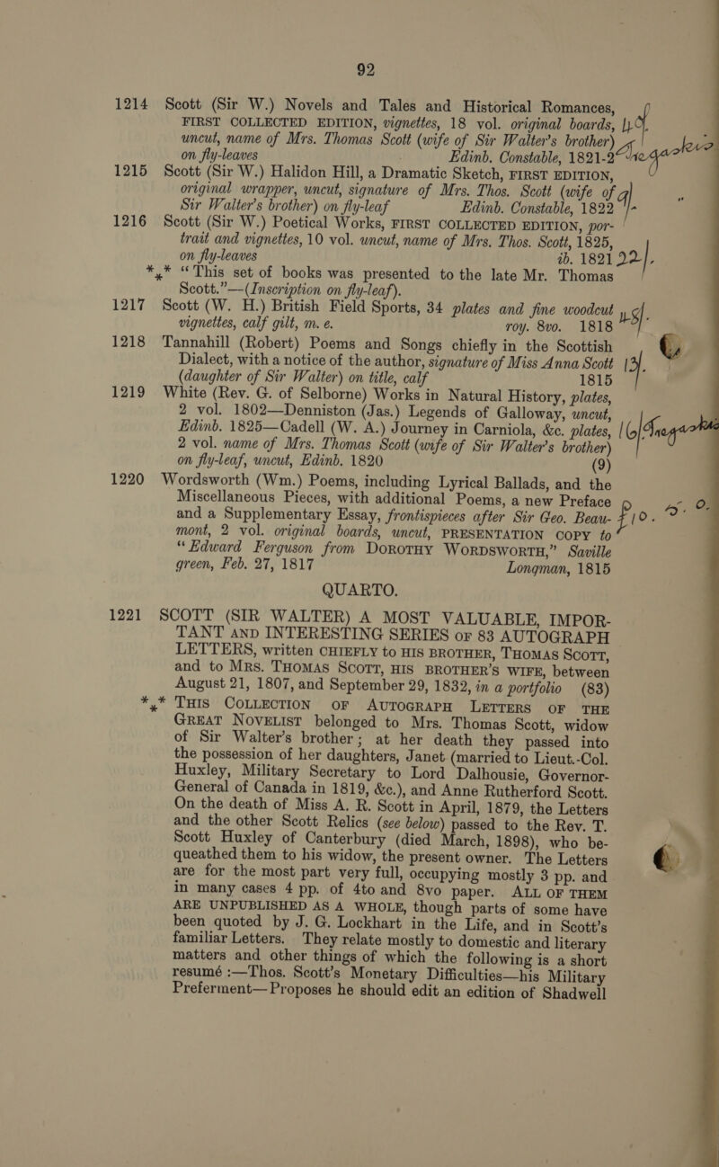 1214 Scott (Sir W.) Novels and Tales and Historical Romances, / FIRST COLLECTED EDITION, vignettes, 18 vol. original boards, no ; uncut, name of Mrs. Thomas Scott (wife of Sir Walter’s brother) 4, on fly-leaves Edinb. Constable, 1821-2 7 a 1215 Scott (Sir W.) Halidon Hill, a Dramatic Sketch, FIRST EDITION, original wrapper, uncut, signature of Mrs. Thos. Scott (wife of gq Sir Walter’s brother) on fly-leaf Edinb. Constable, 1822 '/- 1216 Scott (Sir W.) Poetical Works, FIRST COLLECTED EDITION, por- | traut and vignettes, 10 vol. wneut, name of Mrs. Thos. Scott, 1825, on fly-leaves ib. 1821 22 , *,* “This set of books was presented to the late Mr. Thomas Scott.” —(Inseription on fly-leaf). 1217 Scott (W. H.) British Field Sports, 34 plates and fine woodcut sf. vignettes, calf gilt, m. e. roy. 8vo. 1818 1218 Tannahill (Robert) Poems and Songs chiefly in the Scottish s Dialect, with a notice of the author, signature of Miss Anna Scott [3 | (daughter of Sir Walter) on title, calf 1815 1219 White (Rev. G. of Selborne) Works in Natural History, plates, 2 vol. 1802—Denniston (Jas.) Legends of Galloway, uncut, Edinb. 1825—Cadell (W. A.) Journey in Carniola, &amp;c. plates, | (5 Sy 2 vol. name of Mrs. Thomas Scott (wife of Sir Walter’s brother) on fly-leaf, uncut, Edinb. 1820 (9) 1220 Wordsworth (Wm.) Poems, including Lyrical Ballads, and the | Miscellaneous Pieces, with additional Poems, a new Preface Se and a Supplementary Essay, frontispieces after Sir Geo. Beau- f [0. mont, 2 vol. original boards, uncut, PRESENTATION COPY fo “Edward Ferguson from Dorotay Worpsworts,” Saville green, Feb. 27, 1817 Longman, 1815 QUARTO. 1221 SCOTT (SIR WALTER) A MOST VALUABLE, IMPOR- TANT anp INTERESTING SERIES or 83 AUTOGRAPH LETTERS, written CHIEFLY to HIS BROTHER, THOMAS Scort, and to Mrs. THomMAS SCOTT, HIS BROTHER’S WIFE, between August 21, 1807, and September 29, 1832, in a portfolio (83) *,* Tus CoLLEcTION or AvTOGRAPH LETTERS OF THE GREAT NOVELIST belonged to Mrs. Thomas Scott, widow of Sir Walter’s brother; at her death they passed into the possession of her daughters, Janet (married to Lieut.-Col. Huxley, Military Secretary to Lord Dalhousie, Governor- General of Canada in 1819, &amp;c.), and Anne Rutherford Scott. On the death of Miss A. R. Scott in April, 1879, the Letters and the other Scott Relics (see below) passed to the Rev. T. Scott Huxley of Canterbury (died March, 1898), who be- -e queathed them to his widow, the present owner. The Letters e are for the most part very full, occupying mostly 3 pp. and . in many cases 4 pp. of 4to and 8vo paper. ALL OF THEM ARE UNPUBLISHED AS A WHOLE, though parts of some have been quoted by J. G. Lockhart in the Life, and in Scott’s familiar Letters. They relate mostly to domestic and literary matters and other things of which the following is a short resumé :—Thos. Scott’s Monetary Difficulties—his Military Preferment— Proposes he should edit an edition of Shadwell 