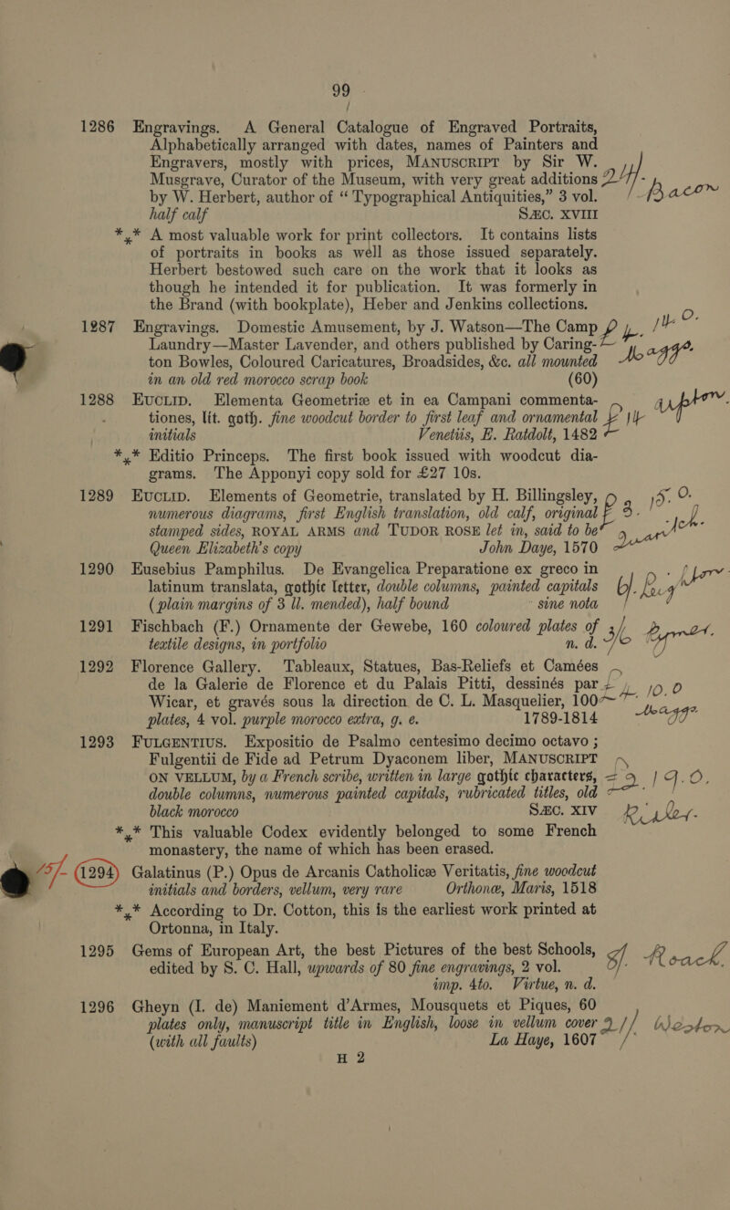 1286 Engravings. A General Catalogue of Engraved Portraits, Alphabetically arranged with dates, names of Painters and Engravers, mostly with prices, MANUSscRIPT by Sir W. Musgrave, Curator of the Museum, with very great additions 27/- Bk by W. Herbert, author of “ Typographical Antiquities,” 3 vol. (3 ace half calf SAC. XVIII *,* A most valuable work for print collectors. It contains lists of portraits in books as well as those issued separately. Herbert bestowed such care on the work that it looks as though he intended it for publication. It was formerly in the Brand (with bookplate), Heber and Jenkins collections. 1287 Engravings. Domestic Amusement, by J. Watson—The Camp # 2 Je ve Laundry—Master Lavender, and others published by Caring- agg. 9 ton Bowles, Coloured Caricatures, Broadsides, &amp;c. all mounted Mo in an old red morocco scrap book (60) 1288 Evcum. Elementa Geometrie et in ea Campani commenta- up” : tiones, lit. goth. fine woodcut border to first leaf and ornamental ¥ JI — initials Venettis, E. Ratdolt, 1482 *,* Editio Princeps. The first book issued with woodcut dia- grams. The Apponyi copy sold for £27 10s. 1289 Evcii. Elements of Geometrie, translated by H. Billingsley, ) 5. O- numerous diagrams, first English translation, old calf, original p 3. ; oh stamped sides, ROYAL ARMS and TUDOR ROSE let in, said to be® 5 act ! Queen Elizabeth's copy John Daye, 1570 ee 1290 Eusebius Pamphilus. De Evangelica Preparatione ex greco in | pp latinum translata, gothic letter, dowble columns, painted capitals G|. ies 4 (plain margins of 3 ll. mended), half bound sine nota 1291 Fischbach (F.) Ornamente der Gewebe, 160 colowred plates of 3h y) 3 textile designs, in portfolio n. d. Of oes 1292 Florence Gallery. Tableaux, Statues, Bas-Reliefs et Camées ~ de la Galerie de Florence et du Palais Pitti, dessinés par; | 10.0 Wicar, et gravés sous la direction de C. L. Masquelier, 1007~ , - plates, 4 vol. purple morocco extra, g. 1789-1814 “O0* 1293 FuLGENTIUS. Expositio de Psalmo centesimo decimo octavo ; Fulgentii de Fide ad Petrum Dyaconem liber, MANUSCRIPT ,\ ON VELLUM, by a French scribe, written in large gothte characters, +2 | Fj. OE double columns, numerous painted capitals, rubricated titles, old &lt; ei black morocco Sc. XIV Riskey- *,.* This valuable Codex evidently belonged to some French 4 monastery, the name of which has been erased. @ of Galatinus (P.) Opus de Arcanis Catholic Veritatis, fine woodcut initials and borders, vellum, very rare Orthone, Maris, 1518 *,* According to Dr. Cotton, this is the earliest work printed at | Ortonna, in Italy. 1295 Gems of European Art, the best Pictures of the best Schools, ¥f. AR ee edited by S. C. Hall, wpwards of 80 fine engravings, 2 vol. ie ‘ imp. 4to. Virtue, n. d. 1296 Gheyn (I. de) Maniement d’Armes, Mousquets et Piques, 60 plates only, manuscript title in English, loose in vellum cover 9 // boston (with all faults) La Haye, 1607 a//: