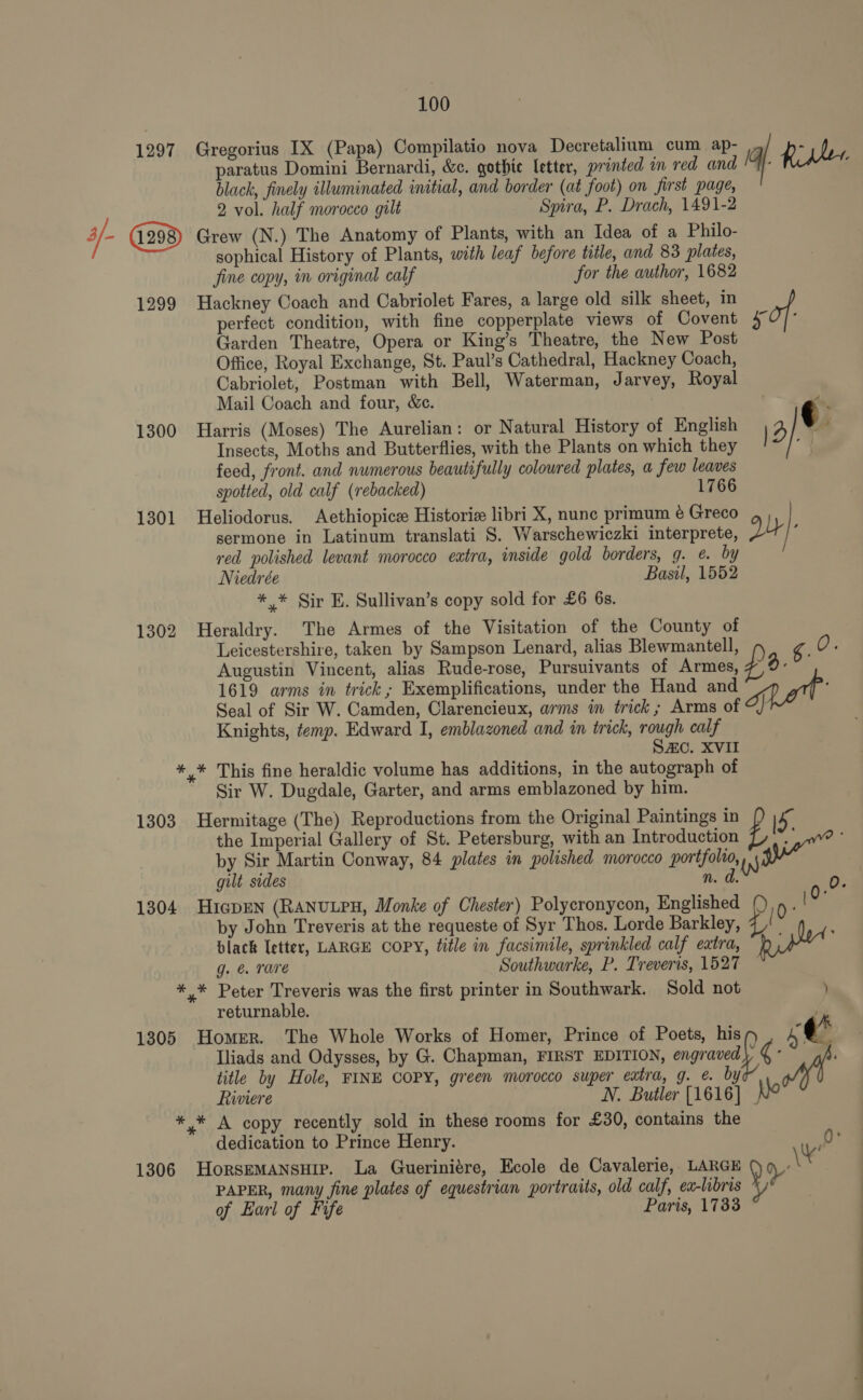 paratus Domini Bernardi, &amp;c. gothic letter, printed im red and black, finely illuminated initial, and border (at foot) on first page, 2 vol. half morocco gilt Spira, P. Drach, 1491-2 1297 Gregorius IX (Papa) Compilatio nova Decretalium cum ap- |G. Rider. sophical History of Plants, with leaf before title, and 83 plates, fine copy, in original calf for the author, 1682 1299 Hackney Coach and Cabriolet Fares, a large old silk sheet, in perfect condition, with fine copperplate views of Covent sof: Garden Theatre, Opera or King’s Theatre, the New Post Office, Royal Exchange, St. Paul’s Cathedral, Hackney Coach, Cabriolet, Postman with Bell, Waterman, Jarvey, Royal Mail Coach and four, &amp;c. re 1300 Harris (Moses) The Aurelian: or Natural History of English 4 | ¢ Insects, Moths and Butterflies, with the Plants on which they “y feed, front. and numerous beautifully colowred plates, a few leaves spotted, old calf (rebacked) 1766 1301 Heliodorus. Aethiopicee Historie libri X, nunc primum é Greco sermone in Latinum translati S. Warschewiczki interprete, Dy 7 red polished levant morocco extra, inside gold borders, g. ¢. by Niedrée Basil, 1552 ** Sir E. Sullivan’s copy sold for £6 6s. 1302 Heraldry. The Armes of the Visitation of the County of Leicestershire, taken by Sampson Lenard, alias Blewmantell, yok Augustin Vincent, alias Rude-rose, Pursuivants of Armes, 2. 1619 arms in trick; Exemplifications, under the Hand and mat Seal of Sir W. Camden, Clarencieux, ams in trick; Arms of Knights, temp. Edward I, emblazoned and in trick, rough calf SAC. XVII *,* This fine heraldic volume has additions, in the autograph of Sir W. Dugdale, Garter, and arms emblazoned by him. 1303 Hermitage (The) Reproductions from the Original Paintings in id. the Imperial Gallery of St. Petersburg, with an Introduction : by Sir Martin Conway, 84 plates in polished morocco portfolio, WW “wie” gult sides n. d. 0. 1304 HicpEN (RANULPH, Monke of Chester) Polycronycon, Englished ae by John Treveris at the requeste of Syr Thos. Lorde Barkley, E bdlack Ietter, LARGE COPY, title in facsimile, sprinkled calf extra, bined g. @ rare Southwarke, P. Treveris, 1527 *,* Peter Treveris was the first printer in Southwark. Sold not ) returnable. ‘ Iliads and Odysses, by G. Chapman, FIRST EDITION, engraved), ¢ ; title by Hole, FINE COPY, green morocco super extra, g. e. by Riviere N. Butler [1616] Nie *,* A copy recently sold in these rooms for £30, contains the dedication to Prince Henry. 0 1306 Horsemansuipe. La Gueriniére, Ecole de Cavalerie, LARGE ot PAPER, many fine plates of equestrian portraits, old calf, ea-libris ¥ of Earl of Fife Paris, 1733 1305 Homer. The Whole Works of Homer, Prince of Poets, his cé