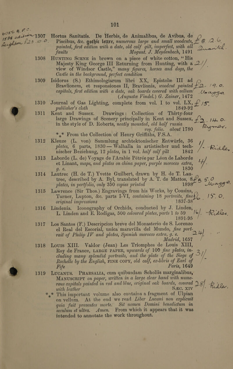 1308 1309 1310 1311 1312 1313 1314 1315 1316 1317 1318 1319 101 Hortus Sanitatis. De Herbis, de Animalibus, de Avibus, de Piscibus, &amp;c. gothic letter, numerous large and small woodcuts, 3. /2.6. painted, first edition with a date, old calf gilt, imperfect, with all cc. ek faults Mogunt. J. Meydenbach, 1491 ~ HunTING SCENE in brown on a piece of white cotton, ‘“ His Majesty King George III Returning from Hunting, with a 2/ view of Windsor Castle,” many figures, horses and dogs, the Castle in the background, pewfect condition Isidorus (S.) Ethimologiarum libri XX, Epistole III ad Bravlionem, et responsiones II, Bravlionis, woodcut painted fo. /G_ 0, capitals, first edition with a date, oak boards covered with vellum ts (Auguste Vindel.) G. Zainer, 1472 “fei: Journal of Gas Lighting, complete from vol. I to vol. LX, £ Js publisher's cloth 1849-92 Kent and Sussex. Drawings: Collection of Thirty-four large Drawings of Scenery principally in Kent and Sussex, #92. 111.08 in the style of D. Roberts, neatly mounted, old half russia roy. folio. about 1780 *,* From the Collection of Henry Griffiths, F.S.A. Kleuze (L. von) Sammlung archtektonischer Entwirfe, 36 , plates, 6 parts, 1830— Walhalla in artistischer und tech- Yu, RA be, nischer Beziehung, 12 plates, in 1 vol. half calf gilt 1842 : Laborde (L. de) Voyage de l’Arabie Pétrée par Léon de Laborde et Linant, maps, and plates on china paper, purple morocco extra, ve 0.48. 830 Lautrec (H. de T.) Yvette Guilbert, drawn by H. de T. Lau- trec, described by A. Byl, translated by A. T. de Mattos, Ff SEAS plates, in portfolio, only 350 copies printed 189 % No agg? ‘ Lawrence (Sir Thos.) Engravings from his Works, by Cousins, Turner, Lupton, &amp;c. parts I-VI, containing 18 portraits, fined C ISG, original impressions ' 1837-38 Lindenia. Iconography of Orchids, conducted by J. Linden, L. Linden and E. Rodigas, 500 coloured plates, parts 11059 / ¢/: fe Aes. 1891-95 Los Santos (F.) Descripcion breve del Monasterio de 8. Lorenzo el Real del Escorial, unica maravilla del Mundo, /ine port- rait of Philip IV and plates, Spanish morocco eatra, 9. @. 1 Madrid, 1657 Louis XIII. Valdor (Jean) Les Triomphes de Louis XIII, Roy de France, LARGE PAPER, upwards of 100 fine plates, in- e cluding many splendid portraits, and the plate of the Stege of // Rochelle by the English, FINE copy, old calf, ex-libris of Karl of / Fife Paris, 1649 LucANUS. PHARSALIA, cum quibusdam Scholiis marginalibus, MANUSCRIPT on paper, written in a large clear hand with nume- rous capitals painted in red and blue, original oak boards, covered *) 5 Rik with leather SC. XIV /’ ; on vellum. At the end we read Liber Lucani non explicuit quia fuit preventes morte. Sit nomen Domini benedictum in seculum et ultra. Amen. From which it appears that it was intended to annotate the work throughout.