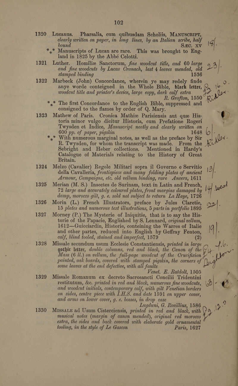 1320 Lucanus. Pharsalia, cum quibusdam Scholiis, MANUSCRIPT, clearly written on paper, in long lines, by an Italian scribe, half bound SAC. XV *,* Manuscripts of Lucan are rare. This was brought to Eng- land in 1825 by the Abbé Celotti. 1321 Luther. Homilies Sanctorum, fine woodcut title, and 60 large and fine woodcuts by Lucas Cranach, last 4 leaves mended, old stamped binding 1536 1322 Marbeck (John) Concordance, wherein ye may redely finde anye worde conteigned in the Whole Bible, black letter, woodcut title and printer’s device, large copy, dark calf extra f. Grafton, 1550 *,* The first Concordance to the English Bible, suppressed and consigned to the flames by order of Q. Mary. 1323 Mathew of Paris. Cronica Mathie Parisiensis aut que His- toria minor vulgo dicitur Historia, cum Prefatione Rogeri Twysden et Indice, Manuscript neatly and clearly written on 600 pp. of paper, pigskin 1648 *,* With numerous marginal notes, as well as the preface by Sir R. Twysden, for whom the transcript was made. From the Sebright and Heber collections. Mentioned in Hardy’s Catalogue of Materials relating to the History of Great Britain. 1324 Melzo (Cavalier) Regole Militari sopra il Governo e Servitio della Cavalleria, frontispiece and many folding plates of ancient Armour, Campaigns, etc. old vellum binding, rare Anvers, 1611 1325 Merian (M. 8.) Insectes de Surinam, text in Latin and French, 72 large and accurately coloured plates, front margins damaged by damp, morocco gilt, g. e. sold not subject to return La Haye, 1726 1326 Morin (L.) French Illustrators, preface by Jules Claretie, 15 plates and numerous text illustrations, 5 parts in portfolio 1895 1327 Morney (P.) The Mysterie of Iniquitie, that is to say the His- torie of the Papacie, Englished by 8. Lennard, original vellum, 1612—Guicciardin, Historie, conteining the Warres of Italie and other partes, reduced into English by Geffray Fenton, calf, blind tooled, stained and imperfect, 1579 (2) 1328 Missale secundum usum Ecclesie Constantiensis, printed in large gothic letter, double columns, red and black, the Canon of the Mass (6 Il.) on vellum, the full-page woodcut of the Crucifiaion painted, oak boards, covered with stamped pigskin, the corners of some leaves at the end defective, with all faults Venet. E. Ratdolt, 1505 1329 Missale Romanum ex decreto Sacrosancti Concilii Tridentini restitutum, &amp;c. printed in red and black, numerous fine woodcuts, and woodcut initials, contemporary calf, with gilt Venetian borders on sides, centre piece with ILH.S. and date 1591 on upper cover, and arms on lower cover, g. ¢. bosses, in drop case LInugduni, G. Rovillius, 1586 1330 MIssALE ad Usum Cisterciensis, printed in red and black, with musical notes (margin of canon mended), original red morocco extra, the sides and back covered with elaborate gold ornamental tooling, in the style of Le Gascon Paris, 1627 4). 24}, | ‘ af 3 a aa 4). | s \t 9 é a } ” &gt; a as -