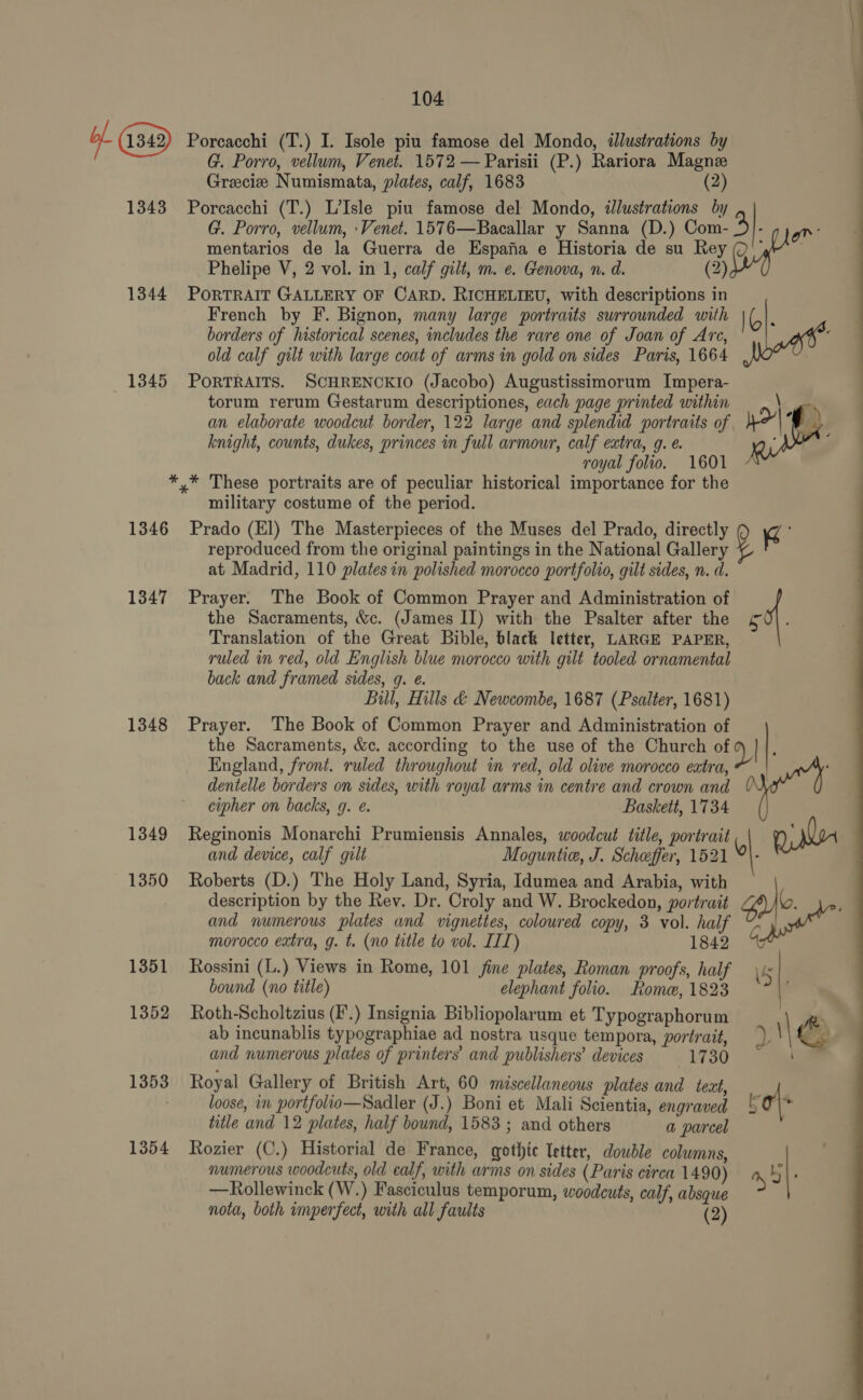 of G9) 1343 1344 1345 Porcacchi (T.) I. Isole piu famose del Mondo, illustrations by G. Porro, vellum, Venet. 1572 — Parisii (P.) Rariora Magne Greciz Numismata, plates, calf, 1683 (2 Porcacchi (T.) L’Isle piu famose del Mondo, ilustrations by G. Porro, vellum, \Venet. 1576—Bacallar y Sanna (D.) eae gn : | mentarios de la Guerra de Espafia e Historia de su Rey Phelipe V, 2 vol. in 1, calf gilt, m. e. Genova, n. d. (2) PORTRAIT GALLERY OF CARD. RICHELIEU, with descriptions in French by F. Bignon, many large portraits surrounded with Io : borders of historical scenes, includes the rare one of Joan of Are, : old calf gilt with large coat of arms in gold on sides Paris, 1664 PORTRAITS. SCHRENCKIO (Jacobo) Augustissimorum Impera- : torum rerum Gestarum descriptiones, each page printed within \ on | an elaborate woodcut border, 122 large and splendid portraits of yo : 4 knight, counts, dukes, princes in full armour, calf extra, 9. e. ; royal folio. 1601  1346 1347 1348 1349 1350 1351 1352 1353 1354 military costume of the period. Prado (El) The Masterpieces of the Muses del Prado, directly re : reproduced from the original paintings in the National Gallery y at Madrid, 110 plates in polished morocco portfolio, gilt sides, n. d. Prayer. The Book of Common Prayer and Administration of the Sacraments, &amp;c. (James Il) with the Psalter after the ¢&amp; Translation of the Great Bible, black letter, LARGE PAPER, ruled in red, old English blue morocco with gilt tooled ornamental back and framed sides, q. e. Bill, Hills &amp; Newcombe, 1687 (Psalter, 1681) Prayer. The Book of Common Prayer and Administration of the Sacraments, &amp;c. according to the use of the Church of Y/ England, front. ruled throughout in red, old olive morocco eatra, ‘ dentelle borders on sides, with royal arms in centre and crown and “4 cipher on backs, q. e. Baskett, 1734 Reginonis Monarchi Prumiensis Annales, woodcut title, portrait |, and device, calf gilt Moguntie, J. Scheffer, 1521 °}- Roberts (D.) The Holy Land, Syria, Idumea and Arabia, with description by the Rev. Dr. Croly and W. Brockedon, portrait gal ; and numerous plates and vignettes, coloured copy, 3 vol. half ‘si morocco extra, g. t. (no title to vol. IIT) 1842 45 Rossini (L.) Views in Rome, 101 fine plates, Roman proofs, half \5 bound (no title) elephant folio. Rome, 1823 | Roth-Scholtzius (F.) Insignia Bibliopolarum et Typographorum - ab incunablis typographiae ad nostra usque tempora, portrait, \\ : and numerous plates of printers’ and publishers’ devices 1730° aw Royal Gallery of British Art, 60 miscellaneous plates and text, loose, in portfolio—Sadler (J.) Boni et Mali Scientia, engraved 5 0\* title and 12 plates, half bound, 1583; and others a parcel Rozier (C.) Historial de France, gothic letter, double columns, numerous woodcuts, old ealf, with arms on sides (Paris circa 1490) by. —Rollewinck (W.) Fasciculus temporum, woodcuts, calf, absque  nota, both imperfect, with all faults (2)
