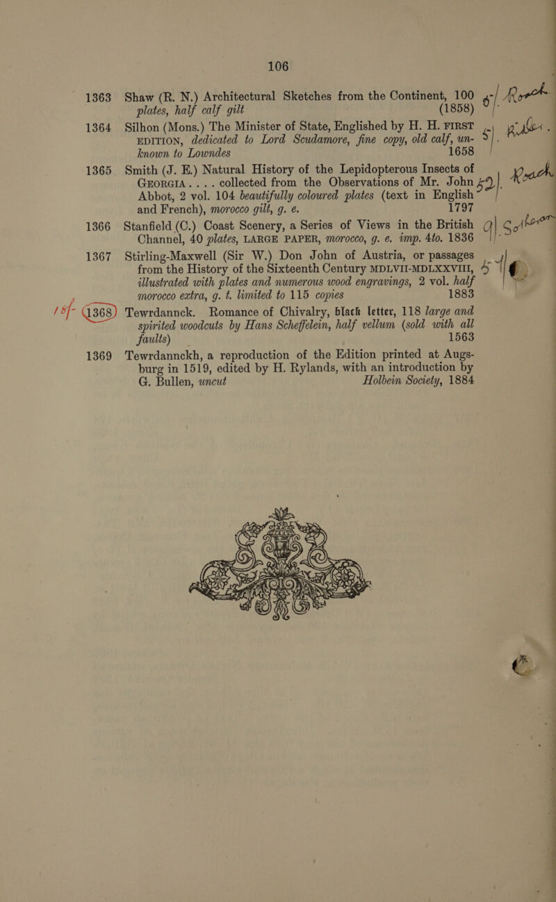 plates, half calf gilt (1858) ~ | 1364 Silhon (Mons.) The Minister of State, Englished by H. H. First EDITION, dedicated to Lord Scudamore, fine copy, old calf, un- 5 |. known to Lowndes 1658 { 1363 Shaw (R. N.) Architectural Sketches from the Continent, 100 | Ryrok| : | 1365 Smith (J. E.) Natural History of the Lepidopterous Insects of X : GrorciA.... collected from the Observations of Mr. John 5Y | Abbot, 2 vol. 104 beautifully coloured plates (text in English and French), morocco gilt, g. @. L197 a : 1366 Stanfield (C.) Coast Scenery, a Series of Views in the British Q| S Jjwer Channel, 40 plates, LARGE PAPER, morocco, g. e. imp. 4to. 1836 | : 1367 Stirling-Maxwell (Sir W.) Don John of Austria, or passages _ from the History of the Sixteenth Century MDLVII-MDLXXVIII, 5 { ¢ \ illustrated with plates and numerous wood engravings, 2 vol. half | oy morocco extra, g. t. limited to 115 copies 1883 / 5 i Tewrdannck. Romance of Chivalry, black letter, 118 large and spirited woodcuts by Hans Scheffelein, half vellum (sold with all faults) 1563 1369 'Tewrdannckh, a reproduction of the Edition printed at Augs- burg in 1519, edited by H. Rylands, with an introduction by G. Bullen, wneut Holbein Society, 1884 iG Se OLE G NS wing ) meer SR oy a fer: (SX RAE PRrke    P=) YA) yy f SAINGUE. ; 1@)\&gt; ney ay brit (©) NOOR a ROMO No AS Z | eae Se AN RES eS A et yi 3 GS re ap Vn 