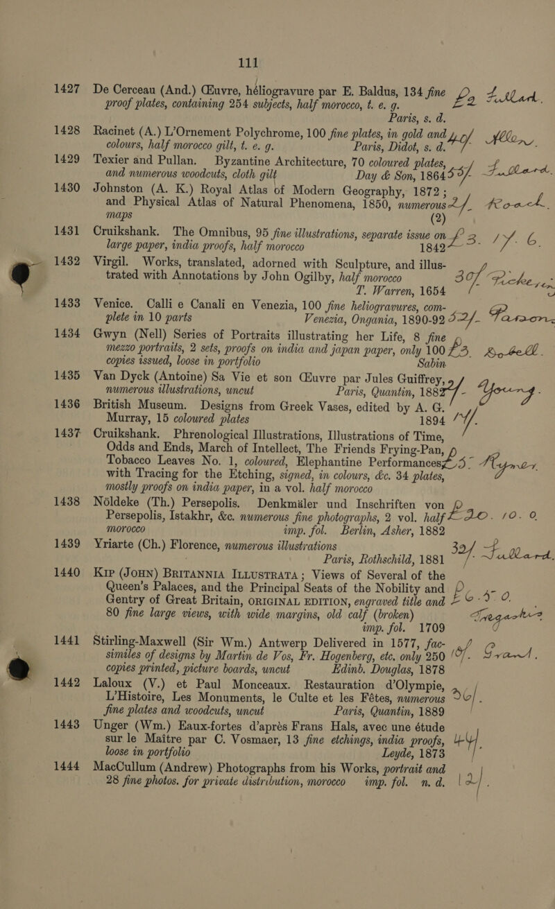 1427 1428 1429 1430 1431 1432 1433 1434 1435 1436 1437 1438 1439 1440 1441 1442 1443 1444 111 De Cerceau (And.) CEuvre, héliogravure par E. Baldus, 134 fine ft Lark proof plates, containing 254 subjects, half morocco, t. e. 9. £ 2° Paris, s. d. Racinet (A.) L’Ornement Polychrome, 100 fine plates, in gold and y- colours, half morocco gilt, t. e. 9. Paris, Didot, s. atY Hen, Texier and Pullan. Byzantine Architecture, 70 coloured plates, ,/ - and numerous woodcuts, cloth gilt Day &amp; Son, 1864 $9/ F. Bard, Johnston (A. K.) Royal Atlas of Modern Geography, 1872 ; / and Physical Atlas of Natural Phenomena, 1850, numerous f. te oats maps (2) Cruikshank. The Omnibus, 95 fine illustrations, separate issue on JY. large paper, india proofs, half morocco ee ee om 6. Virgil. Works, translated, adorned with Sculpture, and illus- a trated with Annotations by John Ogilby, half morocco 30 chee ye. T. Warren, 1654 a Venice. Calli e Canali en Venezia, 100 fine heliogravures, com- , x plete in 10 parts Venezia, Ongania, 1890-92 9 YY, teas i So Gwyn (Nell) Series of Portraits illustrating her Life, 8 Jine mezzo portraits, 2 sets, proofs on india and japan paper, only 100 As Qo beh. copies issued, loose in portfolio Sabin Van Dyck (Antoine) Sa Vie et son Cluvre par Jules Guiffrey, numerous Ulustrations, uncut Paris, Quantin, 1882-7 GYourg. British Museum. Designs from Greek Vases, edited by A. G. Murray, 15 coloured plates 1894 / ¥. Cruikshank. Phrenological Illustrations, Illustrations of Time, Odds and Ends, March of Intellect, The Friends Frying-Pan, Tobacco Leaves No. 1, coloured, Elephantine Performances73 _ ME, or with Tracing for the Etching, signed, in colours, &amp;c. 34 plates, mostly proofs on india paper, in a vol. half morocco Noldeke (Th.) Persepolis. Denkmiler und Inschriften von ye Persepolis, Istakhr, &amp;c. numerous fine photographs, 2 vol. half AO. 10. O morocco imp. fol. Berlin, Asher, 1882 Yriarte (Ch.) Florence, numerous illustrations 3 p Paris, Rothschild, 1881 oa gf. ullard, Kip (JOHN) BRITANNIA ILLUSTRATA; Views of Several of the Queen’s Palaces, and the Principal Seats of the Nobility and iS eo Gentry of Great Britain, ORIGINAL EDITION, engraved titleand ©°°9 % | 80 fine large views, with wide margins, old calf (broken) Taegeot imp. fol. 1709 Stirling-Maxwell (Sir Wm.) Antwerp Delivered in 1577, fac- of. c similes of designs by Martin de Vos, Fr. Hogenberg, etc, only 250 ‘“- va | copies printed, picture boards, uncut Edinb. Douglas, 1878 Laloux (V.) et Paul Monceaux. Restauration d’Olympie, . . ; L’Histoire, Les Monuments, le Culte et les Fétes, numerous d6/ . Jine plates and woodcuts, uncut Paris, Quantin, 1889 Unger (Wm.) Eaux-fortes d’aprés Frans Hals, avec une étude sur le Maitre par C. Vosmaer, 13 jine etchings, india proofs, HY loose in portfolio Leyde, 1873, MacCullum (Andrew) Photographs from his Works, portrait and 28 fine photos. for private distribution, morocco imp. fol. n. d. |