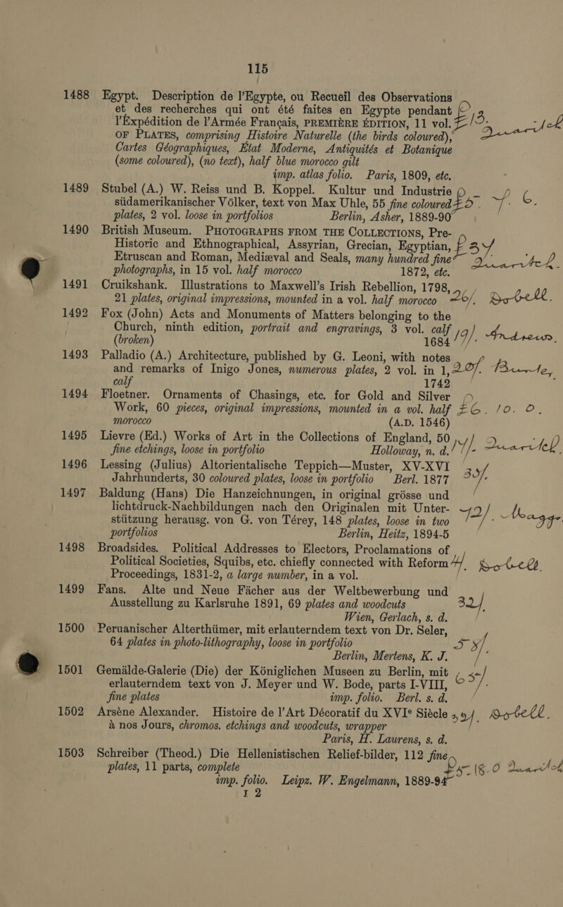 1488 1489 1490 1491 1492 1493 1494 1495 1496 1497 1498 1499 1500 1501 1502 1503 115 Egypt. Description de l’Egypte, ou Recueil des Observations et des recherches qui ont été faites en Egypte pendant 3 ’Expédition de Armée Francais, PREMIERE EDITION, 11 vol. s Qiiar/ ok OF PLATES, comprising Histoire Naturelle (the birds coloured), Cartes Géographiques, Etat Moderne, Antiquités et Botanique (some coloured), (no text), half blue morocco gilt | imp. atlas folio. Paris, 1809, ete. ; Stubel (A.) W. Reiss und B. Koppel. Kultur und Industrie _ 7 G stidamerikanischer Vélker, text von Max Uhle, 55 fine coloured $ eng . plates, 2 vol. loose in portfolios Berlin, Asher, 1889-90 | British Museum. PHOTOGRAPHS FROM THE COLLECTIONS, Pre- Historic and Ethnographical, Assyrian, Grecian, Egyptian, fay Etruscan and Roman, Medizval and Seals, many hundred fine? ~9/' 2 photographs, in 15 vol. half morocco 1872, ete. Cruikshank. Illustrations to Maxwell’s Irish Rebellion, 17 98,4, / 21 plates, original impressions, mounted in a vol. half morocco 26/ ‘ Bote. Fox (John) Acts and Monuments of Matters belonging to the Church, ninth edition, portrait and engravings, 3 vol. calf d (broken) 1684 / q ; Palladio (A.) Architecture, published by G. Leoni, with notes and remarks of Inigo Jones, nwmerous plates, 2 vol. in 1, 20f Be, calf 1742 Floetner. Ornaments of Chasings, etc. for Gold and Silver &gt; Work, 60 pieces, original impressions, mounted in a vol. half EG. /0. ©. morocco (A.D. 1546) Lievre (Ed.) Works of Art in the Collections of England, 50, : fine eee loose in portfolio Hatin n.d! Y/. Dari tef Lessing (Julius) Altorientalische Teppich—Muster, XV-XVI 33, Jahrhunderts, 30 colowred plates, loose in portfolio Berl. 1877 y: Baldung (Hans) Die Hanzeichnungen, in original grésse und lichtdruck-Nachbildungen nach den Originalen mit Unter- 2 / A sttitzung herausg. von G. von Térey, 148 plates, loose in two Pa ee portfolios Berlin, Heitz, 1894-5 Broadsides. Political Addresses to Electors, Proclamations of Political Societies, Squibs, etc. chiefly connected with Reform “4. Bote. Proceedings, 1831-2, a large number, in a vol. / Fans. Alte und Neue Facher aus der Weltbewerbung und Ausstellung zu Karlsruhe 1891, 69 plates and woodcuts 32/ Wien, Gerlach, s. d. Peruanischer Alterthiimer, mit erlauterndem text von Dr. Seler, 64 plates in photo-lithography, loose in portfolio ey, Berlin, Mertens, K. J. ; Gemilde-Galerie (Die) der Kéniglichen Museen zu Berlin, mit 63 erlauterndem text von J. Meyer und W. Bode, parts I-VIII, ~ Jine plates ump. folio. Berl. s. d. Arséne Alexander. Histoire de ]’Art Décoratif du XVIF° Siécle 4 2/ Aotell. &amp; nos Jours, chromos. etchings and woodcuts, wrapper Paris, H. Laurens, s. d. Schreiber (Theod.) Die Hellenistischen Relief-bilder, 112 fine plates, 11 parts, complete ‘S- (§- 0 Diantok imp. folio. Leipz. W. Engelmann, 1889-9 rT 2