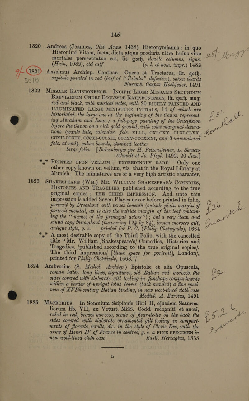 1820 Andreas (Joannes, Odit Anno 1438) Hieronymianus: in quo a Hieronimi Vitam, facta, dicta atque prodigia ultra huius vite Q 5 4 th a4] mortales persecutatus est, lit. goth. double colwmns, signs. ie la (Hain, 1082), old calf (s. 1. ef nom. impr.) 1482 q | Gsai) Anselmus Archiep. Cantuar. Opera et Tractatus, Itt. goth. SoHlO capitals painted in red (leaf of “Tabula” defective), oaken boards Nuremb. Caspar Hochfeder, 1491 1822 MISSALE RATISBONENSE. INcrIPIT LipER Missatis SECUNDUM BREVIARIUM CHORI ECCLESI&amp; RATISBONENSIS, lit. goth. mag. red and black, with musical notes, with 20 RICHLY PAINTED AND ILLUMINATED LARGE MINIATURE INITIALS, 14 of which are fe . historiated, the large one at the beginning of the Canon represent- £ 4 es uf od ing Abraham and Isaac ; a full-page painting of the Crucifixion Oe before the Canon on a rich gold ground, with some marginal decora- gh tions (wants title, calendar, fols. XLI-L, CXI-CXX, CLXI-CLXX, CCXII-CCXIX, COCXI-CCCXII, CCCXV-CCOXXXI, and 3 unnumbered fols. at end), oaken boards, stamped leather large folio. [Baleenberge per H. Petzensteiner, L. Sensen- schnudt et Jo. Pfeyl, 1492, 20 Jan. ] *,* PRINTED UPON VELLUM; EXCEEDINGLY RARE. Only one other copy known on vellum, viz. that in the Royal Library at Munich. The miniatures are of a very high artistic character. 1823 SHAKESPEARE (Wm.) Mr. WILLIAM SHAKESPEAR’S COMEDIES, HISTORIES AND TRAGEDIES, published according to the true original copies; THE THIRD IMPRESSION. And unto this impression is added Seven Playes never before printed in folio, &lt; , portrait by Droeshout with verses beneath (outside plain margin of y J i portrait mended, as is also the outside margin of the leaf contain- “Ke ing the ‘names of the principal actors”) ; but a very clean and sound copy throughout (measuring 123 by 84), brown morocco gilt, “ antique style, g.e. printed for P. C. (Philip Chetwynde), 1664 *,* A most desirable copy of the Third Folio, with the cancelled title “Mr. William /Shakespeare’s/ Comedies, Histories and Tragedies. /published according to the true original copies/. The third impression/ [lank space for portrait], London/, printed for Philip Chetwinde, 1663.”/ 1824 Ambrosius (S. Mediol. Archiep.) Epistole et alia Opuscula, roman letter, long lines, signatures, old Italian red morocco, the Y Qe: sides covered with elaborate gilt tooling in fanshape compartments within a border of upright lotus leaves (back mended) a fine speci- men of XVIth century Italian binding, in new wool-lined cloth case Mediol. A. Zarotus, 1491 1825 Macrosius. In Somnium Scipionis libri II, ejusdem Saturna- t liorum lib. VII, ex Vetust. MSS. Codd. recogniti et aucti, es Seam ruled in red, brown morocco, semis of fleur-de-lis on the back, the 7 ees am sides covered with elaborate ornamental gilt tooling in compart- i ments of floreate scrolls, dc. in the style of Clovis Eve, with the ae arms of Henri IV of France in centres, g. e. @ FINE SPECIMEN in js new wool-lined cloth case Basil. Hervagius, 1535