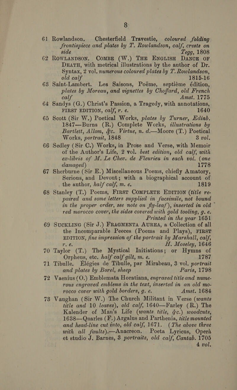 61. 62 63 64 65 66 67 6 CO 69 70 71 72 73 8 Rowlandson. Chesterfield Travestie, coloured folding frontispiece and plates by T. Rowlandson, calf, crests on side Tegg, 1808 ROWLANDSON. CoMBE (W.) THE ENGLISH DANCE OF DEATH, with metrical illustrations by the author of Dr. Syntax, 2 vol. numerous coloured plates by T. Rowlandson, old calf 1815-16 Saint-Lambert. Les Saisons, Poéme, septiéme édition, plates by Moreau, and vignettes by Choffard, old French calf Amst. 1775 Sandys (G.) Christ’s Passion, a Tragedy, with annotations, FIRST EDITION, calf, r. e. 1640 Scott (Sir W.) Poetical Works, plates by Turner, Edinb. 1847—Burns (R.) Complete Works, illustrations by Bartlett, Allom, &amp;§c. Virtue, n. d.—Moore (T.) Poetical Works, portrait, 1848 3 vol, Sedley (Sir C.) Works, in Prose and Verse, with Memoir of the Author’s Life, 2 vol. best edition, old calf, with ex-libris of M. Le Chev. de Fleurieu in each vol. (one damaged) 1778 Sherburne (Sir E.) Miscellaneous Poems, chiefly Amatory, Serious, and Devout; with a biographical account of the author, half calf, m. e. 1819 Stanley (T.) Poems, First COMPLETE EDITION (title re- paired and some letters supplied in facsimile, not bound in the proper order, see note on fiy-leaf), inserted in old ~ red morocco cover, the sides covered with gold tooling, g. e. Printed in the year 1651 SUCKLING (Sir J.) FRAGMENTA AUREA, a Collection of all the Incomparable Peeces (Poems and Plays), FIRST EDITION, fine impression of the portrait by Marshall, calf, 1. 6. H. Moseley, 1646 Taylor (T.) The Mystical Initiations; or Hymns of Orpheus, etc. half calf gilt, m. e. 1787 Tibulle. Elégies de Tibulle, par Mirabeau, 3 vol. portrait and plates by Borel, sheep Paris, 1798 Vaenius (O.) Emblemata Horatiana, engraved title and nume- rous engraved emblems in the text, inserted in an old mo- rocco cover with gold borders, g. eé. Amst. 1684 Vaughan (Sir W.) The Church Militant in Verse (wants title and 10 leaves), old calf, 1640—Farley (R.) The Kalender of Man’s Life (wants title, gc.) woodcuts, 1638—Quarles (F.) Argalus and Parthenia, title mounted and head-line cut into, old calf, 1671. (The above three with all faults)—Anacreon. Poeta Lyricus, Opera et studio J. Barnes, 3 portraits, old calf, Cantab. 1705 4 vol.