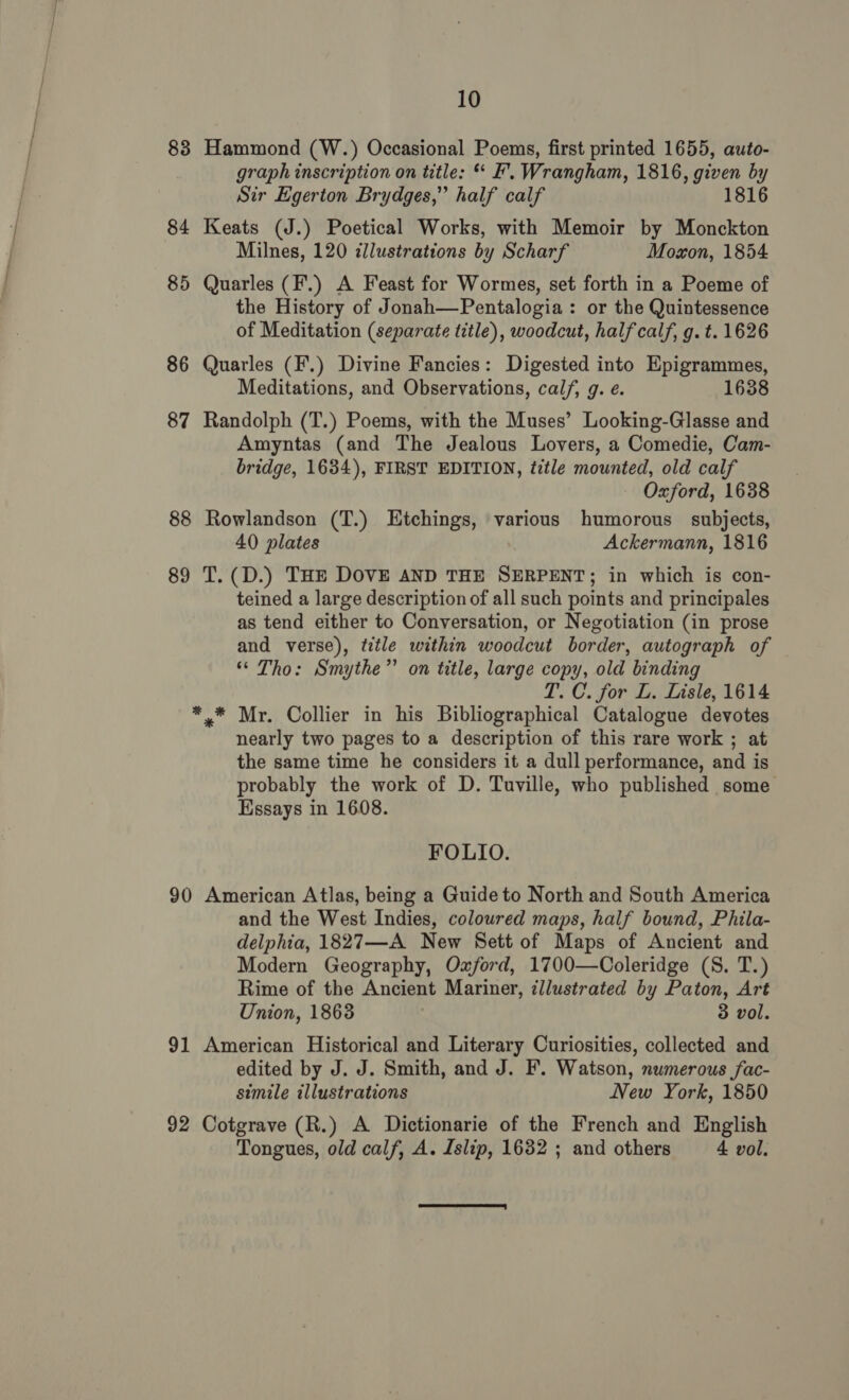 83 Hammond (W.) Occasional Poems, first printed 1655, auto- graph inscription on title: “ EF’. Wrangham, 1816, given by Sir Egerton Brydges,” half calf 1816 84 Keats (J.) Poetical Works, with Memoir by Monckton Milnes, 120 illustrations by Scharf Moxon, 1854 85 Quarles (F.) A Feast for Wormes, set forth in a Poeme of the History of Jonah—Pentalogia : or the Quintessence of Meditation (separate title), woodcut, half calf, g. t. 1626 86 Quarles (F.) Divine Fancies: Digested into Epigrammes, Meditations, and Observations, calf, g. e. 1638 87 Randolph (T.) Poems, with the Muses’ Looking-Glasse and Amyntas (and The Jealous Lovers, a Comedie, Cam- bridge, 1634), FIRST EDITION, title mounted, old calf - Oxford, 1638 88 Rowlandson (T.) Etchings, various humorous subjects, 40 plates | Ackermann, 1816 89 T.(D.) THE DOVE AND THE SERPENT; in which is con- teined a large description of all such points and principales as tend either to Conversation, or Negotiation (in prose and verse), title within woodcut border, autograph of “ Tho: Smythe’ on title, large copy, old binding T. C. for L. Lisle, 1614 *.* Mr. Collier in his Bibliographical Catalogue devotes nearly two pages to a description of this rare work ; at the same time he considers it a dull performance, and is probably the work of D. Tuville, who published some Essays in 1608. FOLIO. 90 American Atlas, being a Guide to North and South America and the West Indies, coloured maps, half bound, Phila- delphia, 1827—A New Sett of Maps of Ancient and Modern Geography, Oxford, 1700—Ooleridge (S. T.) Rime of the Ancient Mariner, illustrated by Paton, Art Union, 18638 3 vol. 91 American Historical and Literary Curiosities, collected and edited by J. J. Smith, and J. F. Watson, numerous fac- simile illustrations New York, 1850 92 Cotgrave (R.) A Dictionarie of the French and English Tongues, old calf, A. Islip, 1632 ; and others 4 vol. 