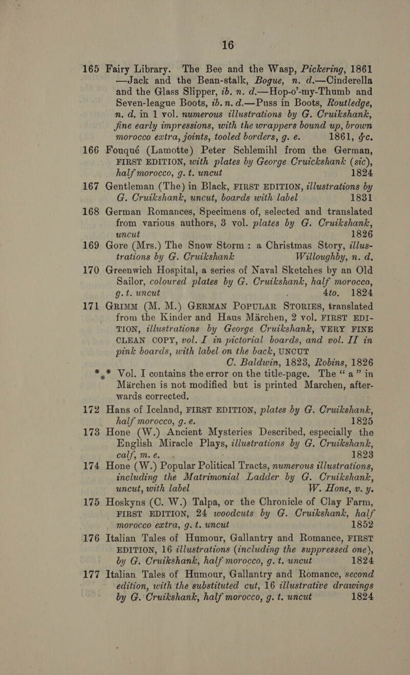 165 Fairy Library. The Bee and the Wasp, Pickering, 1861 —Jack and the Bean-stalk, Bogue, n. d.—Cinderella and the Glass Slipper, 7b. n. d—Hop-o’-my-Thumb and Seven-league Boots, 7b.n.d.—Puss in Boots, Routledge, n. d. in 1 vol. numerous illustrations by G. Cruikshank, jine early impressions, with the wrappers bound up, brown morocco extra, joints, tooled borders, g. é. 1861, &amp;c. 166 Fouqué (Lamotte) Peter Schlemihl from the German, FIRST EDITION, with plates by George Cruickshank (sic), half morocco, g. t. uncut 1824 167 Gentleman (The) in Black, FIRST EDITION, illustrations by G. Cruikshank, uncut, boards with label 1831 168 German Romances, Specimens of, selected and translated from various authors, 3 vol. plates by G. Cruikshank, uncut 1826 169 Gore (Mrs.) The Snow Storm: a Christmas Story, ¢lus- trations by G. Cruikshank Willoughby, n. d. 170 Greenwich Hospital, a series of Naval Sketches by an Old Sailor, coloured plates by G. Cruikshank, half morocco, g.t. uncut 4to. 1824 171 Grimm (M. M.) GERMAN POPULAR STORIES, translated from the Kinder and Haus Marchen, 2 vol. FIRST EDI- TION, tllustrations by George Cruikshank, VERY FINE CLEAN COPY, vol. I in pictorial boards, and vol. II in pink boards, with label on the back, UNCUT C. Baldwin, 1823, Robins, 1826 * * Vol. I contains the error on the title-page. The “a” in Marchen is not modified but is printed Marchen, afiae wards corrected. 172 Hans of Iceland, FIRST EDITION, plates by G. Cruikshank, half morocco, g. é. 1825 173 Hone (W.) Ancient Mysteries Described, especially the English Miracle PARYEs illustrations by G. Cruikshank, eal]. Wn Civels 1823 174 Hone (W.) Popular eae! Tracts, numerous illustrations, including the Matrimonial Ladder by G. Cruikshank, uncut, with label W. Hone, v. y. 175 Hoskyns (C. W.) Talpa, or the Chronicle of Clay Farm, FIRST EDITION, 24 woodcuts by G. Cruikshank, half - morocco extra, g.t. uncut 1852 176 Italian Tales of Humour, Gallantry and Romance, FIRST EDITION, 16 illustrations (including the suppressed one), by G. Cruikshank, half morocco, g. t. uncut 1824 177 Italian Tales of Humour, Gallantry and Romance, second edition, with the substituted cut, 16 cllustrative drawings