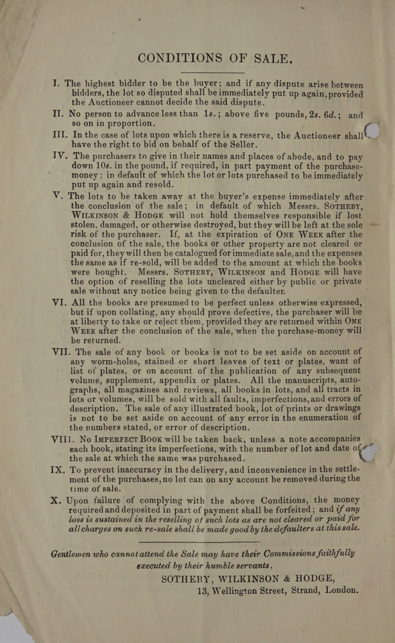 CONDITIONS OF SALE. I. The highest bidder to be the buyer; and if any dispute arise between bidders, the lot so disputed shall be immediately put up again, provided the Auctioneer cannot decide the said dispute. II. No person to advance less than 1s.; above five pounds, 2s. 6d.; and so on in proportion. . III. In the case of lots upon which there is a reserve, the Auctioneer at have the right to bid on behalf of the Seller. IV. The purchasers to give in their names and places of abode, and to pay down 10s. in the pound, if required, in part payment of the purchase- money ; in default of which the lot or lots purchased to be immediately put up again and resold. V. The lots to be taken away at the buyer’s expense immediately after the conclusion of the sale; in default of which Messrs. SoTHEBY, Wiuxinson &amp; HopeeE will not hold themselves responsible if lost stolen, damaged, or otherwise destroyed, but they willbe left at the sole risk of the purchaser. If, at the expiration of ONE WEEK after the conclusion of the sale, the books or other property are not cleared or paid for, they will then be catalogued for immediate sale, and the expenses the same as if re-sold, will be added to the amount at which the books were bought. Messrs. SoTHEBY, WILKINSON and HonGeE will have the option of reselling the lots uncleared either by public or private sale without any notice being given to the defaulter. VI. All the books are presumed to be perfect unless otherwise expressed, but if upon collating, any should prove defective, the purchaser will be at liberty to take or reject them, provided they are returned within ONE WEEX after the conclusion of the sale, when the purchase-money will . be returned. VII. The sale of any book or books is not to be set aside on account of any worm-holes, stained or short leaves of text or plates, want of list of plates, or on account of the publication of any subsequent volume, supplement, appendix or plates. All the manuscripts, auto- graphs, all magazines and reviews, all books in lots, and all tracts in lots or volumes, will be sold with all faults, imperfections, and errors of description. The sale of any illustrated book, lot of prints or drawings is not to be set aside on account of any error in the enumeration of the numbers stated, or error of description. VII1. No ImpErFEcT Book will be taken back, unless a note accompanies q each book, stating its imperfections, with the number of lot and date ae the sale at which the same was purchased. IX, To prevent inaccuracy in the delivery, and inconvenience in the settle- ment of the purchases, no lot can on any account be removed during the time of sale. X. Upon failure of complying with the above Conditions, the money required and deposited in part of payment shall be forfeited ; and if any loss is sustained in the reselling of such lots as are not cleared or paid for allcharges on such re-sale shall be made good by the defaulters at this sale. Gentlemen who cannotattend the Sale may have their Commissions faithfully executed by their humble servants , SOTHEBY, WILKINSON &amp; HODGE, 13, Wellington Street, Strand, London.