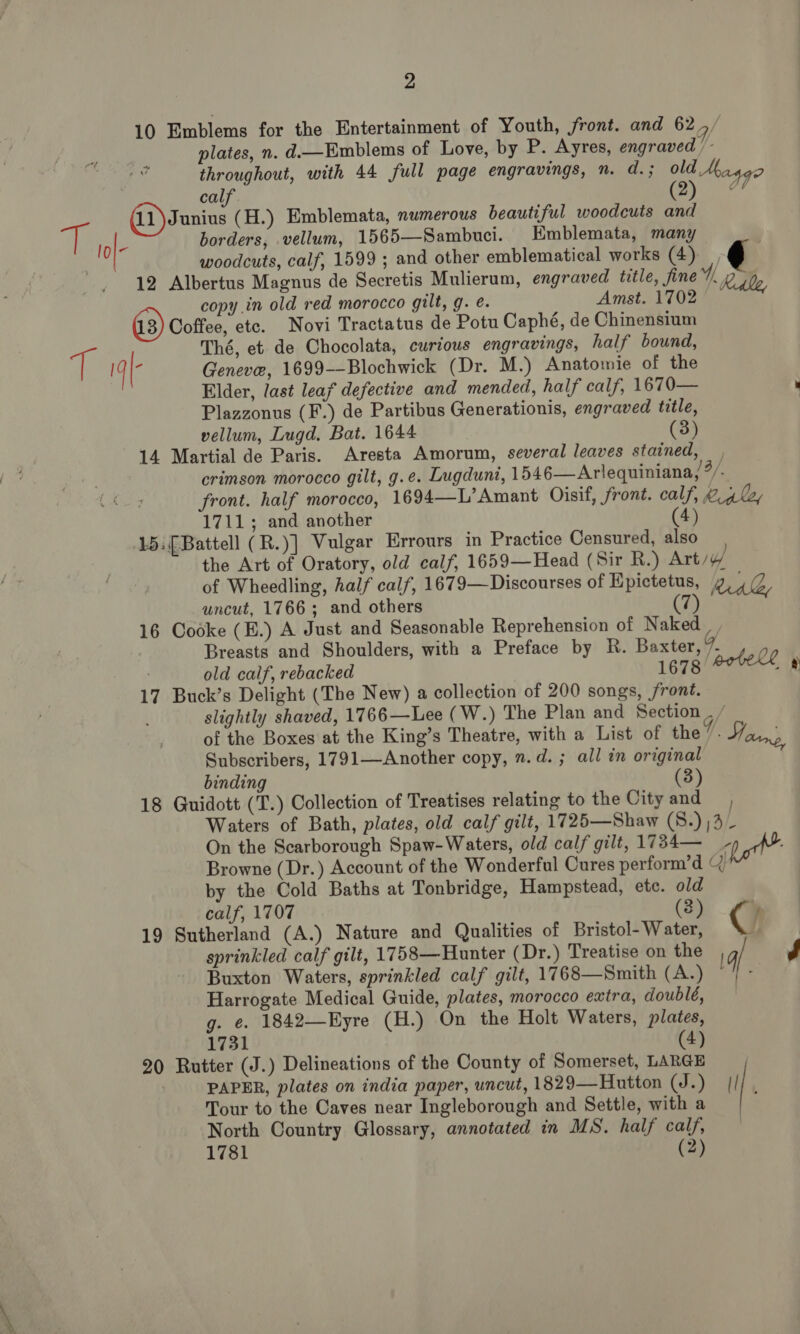 10 Emblems for the Entertainment of Youth, front. and 62, plates, n. d—Emblems of Love, by P. Ayres, engraved /- throughout, with 44 full page engravings, n. d.; old Maggo calf @) 4 borders, vellum, 1565—Sambuci. Emblemata, many woodcuts, calf, 1599 ; and other emblematical works (4), 12 Albertus Magnus de Secretis Mulierum, engraved title, fine, hdle, copy in old red morocco gilt, g. é. Amst. 1702 Coffee, ete. Novi Tractatus de Potu Caphé, de Chinensium Geneve, 1699--Blochwick (Dr. M.) Anatomie of the Elder, last leaf defective and mended, half calf, 1670— : Plazzonus (F.) de Partibus Generationis, engraved title, vellum, Lugd. Bat. 1644 (3) 14 Martial de Paris. Aresta Amorum, several leaves stained, crimson morocco gilt, g.e. Lugduni, 1546—Arlequiniana, “/. front. half morocco, 1694—L’Amant Oisif, front. calf, 2 4l, 1711; and another 4) 15: [Battell (R.)] Vulgar Errours in Practice Censured, also the Art of Oratory, old calf, 1659—Head (Sir R.) Art/y of Wheedling, half calf, 1679—Discourses of Epictetus, g LG uncut, 1766; and others (ih 16 Codke (E.) A Just and Seasonable Reprehension of Naked Breasts and Shoulders, with a Preface by R. Baxter,” bell old calf, rebacked 1678 a) 17 Buck’s Delight (The New) a collection of 200 songs, front. slightly shaved, 1766—Lee (W.) The Plan and Section . / of the Boxes at the King’s Theatre, with a List of the. Jouny, Subscribers, 1791—Another copy, n.d. ; all in original binding (3) 18 Guidott (T.) Collection of Treatises relating to the Cityand , Waters of Bath, plates, old calf gilt, 1725—Shaw (S:) )3_ On the Scarborough Spaw-Waters, old calf gilt, 1734— a Browne (Dr.) Account of the Wonderful Cures perform’d Q by the Cold Baths at Tonbridge, Hampstead, ete. old calf, 1707 (3) C 19 Sutherland (A.) Nature and Qualities of Bristol- Water, sprinkled calf gilt, 1758—Hunter (Dr.) Treatise on the q] J Buxton Waters, sprinkled calf gilt, 1768—Smith (A.) , Harrogate Medical Guide, plates, morocco extra, doubleé, g. €. 1842—Eyre (H.) On the Holt Waters, plates, 1731 (4) 20 Rutter (J.) Delineations of the County of Somerset, LARGE PAPER, plates on india paper, uncut, 1829—Hutton (J.) | Tour to the Caves near Ingleborough and Settle, with a North Country Glossary, annotated in MS. half calf, 1781 (2)