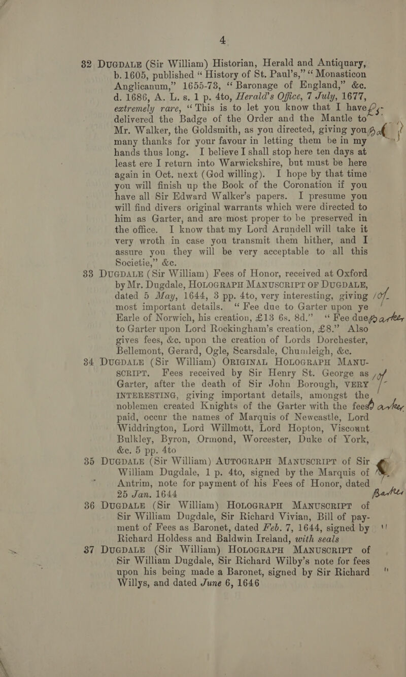 82 Du@pALE (Sir William) Historian, Herald and Antiquary, b. 1605, published “ History of St. Paul’s,” “ Monasticon Anglicanum,” 1655-73, ‘‘ Baronage of England,” &amp;e. d. 1686, A. L. s. 1 p. 4to, Herald’s Office, 7 July, 1677, extremely rare, ‘This is to let you know that I have {¢- delivered the Badge of the Order and the Mantle to” Mr. Walker, the Goldsmith, as you directed, giving yous of ? many thanks for your favour in letting them be in my 4 hands thus long. I believe I shall stop here ten days at least ere I return into Warwickshire, but must be here again in Oct. next (God willing). I hope by that time you will finish up the Book of the Coronation if you have all Sir Edward Walker’s papers. I presume you will find divers. original warrants which were directed to him as Garter, and are most proper to be preserved in the office. I know that my Lord Arundell will take it very wroth in case you transmit them hither, and I assure you they will be very acceptable to -all this Societie,” &amp;e. 33 DUGDALE (Sir William) Fees of Honor, received at Oxford by Mr. Dugdale, HoLOGRAPH MANUSCRIPT OF DUGDALE, dated 5 May, 1644, 3 pp. 4to, very interesting, giving /of, most important details. ‘ Fee due to Garter upon ye Earle of Norwich, his creation, £13 6s. 8d.” Fee due qrhey to Garter upon Lord Rockingham’s creation, £8.” Also gives fees, &amp;c. upon the creation of Lords Dorchester, Bellemont, Gerard, Ogle, Scarsdale, Chumleigh, &amp;e. 34 DuGpDALE (Sir William) ORIGINAL HoLoGRAPH MANU- SCRIPT. Fees received by Sir Henry St. George as i Garter, after the death of Sir John Borough, VERY /~ INTERESTING, giving important details, amongst the noblemen created Knights of the Garter with the feed) avhey paid, occur the names of Marquis of Newcastle, Lord Widdrington, Lord Willmott, Lord Hopton, Viscount Bulkley, Byron, Ormond, Worcester, Duke of York, &amp;c. 5 pp. 4to 35 DuGDALE (Sir William) AUTOGRAPH MANUSCRIPT of Sir gH William Dugdale, 1 p. 4to, signed by the Marquis of ¢ Antrim, note for payment of his Fees of Honor, dated 25 Jan. 1644 Bates 36 DuapALE (Sir William) HoLoGRaAPH MANUSCRIPT of Sir William Dugdale, Sir Richard Vivian, Bill of pay- ment of Fees as Baronet, dated Feb. 7, 1644, signed by '! Richard Holdess and Baldwin Ireland, with seals 37 DuGpDALE (Sir William) HoLograrpH MANUSCRIPT of Sir William Dugdale, Sir Richard Wilby’s note for fees upon his being made a Baronet, signed by Sir Richard ' Willys, and dated June 6, 1646