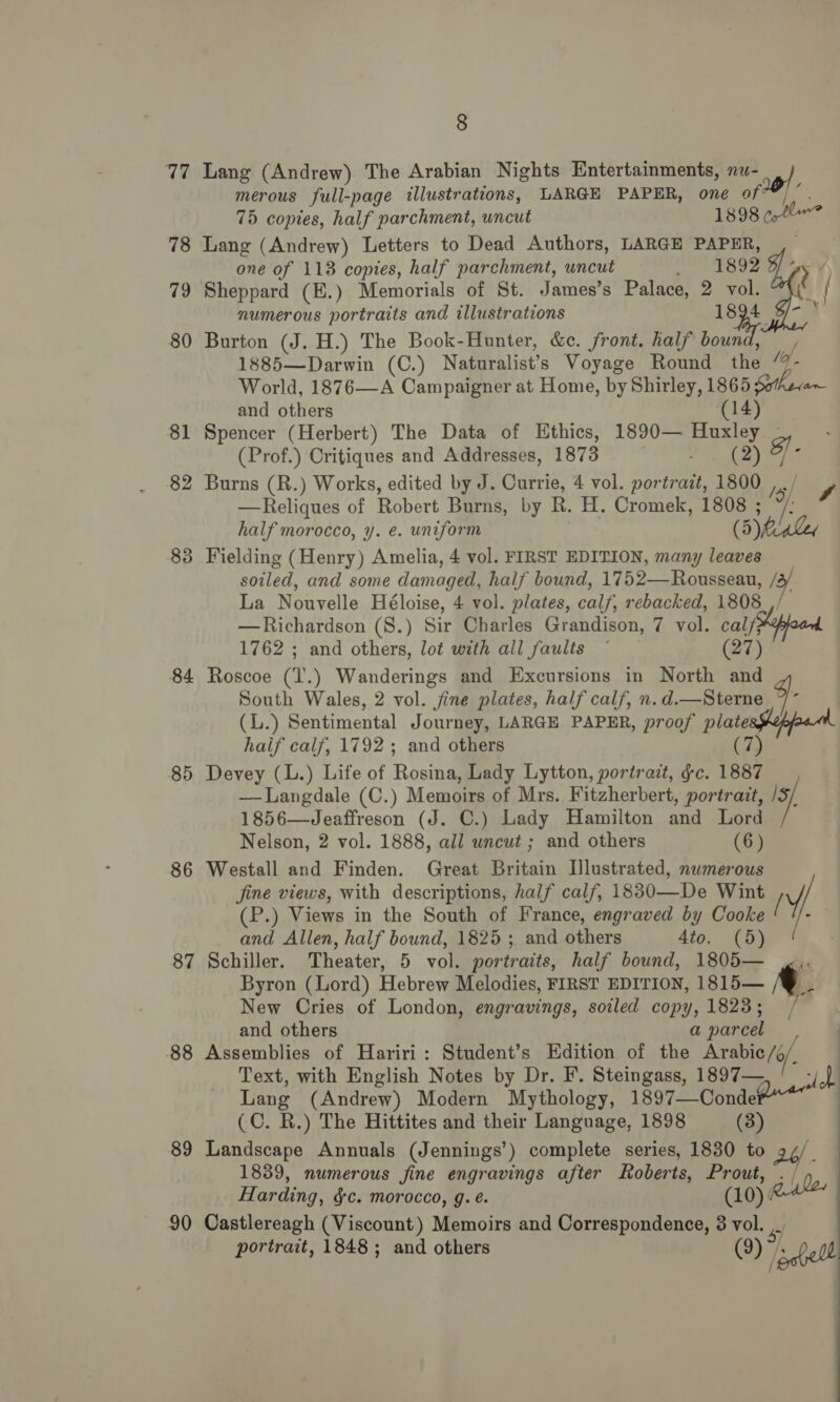 77 78 79 80 81 82 8 oo 84 85 86 87 88 89 90 8 75 copies, half parchment, uncut one of 118 copies, half parchment, wncut numerous portraits and illustrations one eo i 1898 ctl v 1894 and others Spencer (Herbert) The Data of Ethics, 1890— (Prof.) Critiques and Addresses, 1873 half morocco, y. e. uniform sae uxie F ONE ‘Sf oo (5) MiaLey 1762 ; and others, lot with all faults (27) haif calf, 1792 ; and others Nelson, 2 vol. 1888, all uncut ; and others (6) Schiller. Theater, 5 vol. portraits, half bound, and others (C. R.) The Hittites and their Language, 1898 Landscape Annuals (Jennings’) complete series, Harding, $c. morocco, g. é. 1805— «. is a parcel sich : (3) 1830 to 2b/ . ( (10) portrait, 1848; and others Oe Shell