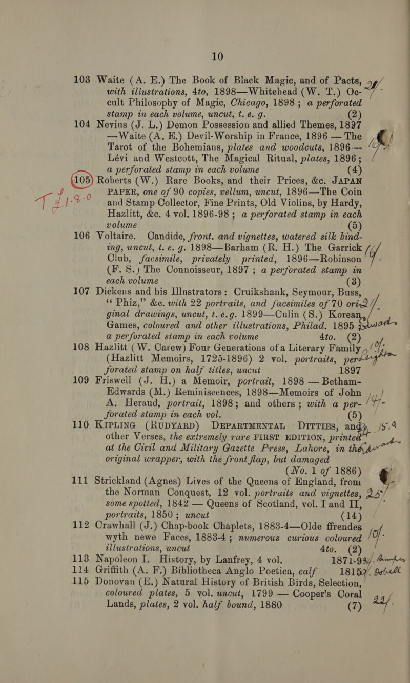 108 Waite (A. E.) The Book of Black Magic, and of Pacts, Ly, with illustrations, 4to, 1898—-Whitehead (W. T.) Oc-~/ ~ cult Philosophy of Magic, Chicago, 1898; a perforated stamp in each volume, uncut, t. e.g. (2) 104 Nevius (J. L.) Demon Possession and allied Themes, 1897 . —Waite (A. E.) Devil-Worship in France, 1896 —The A Tarot of the Bohemians, plates and woodcuts, 1896-— ‘J© Lévi and Westcott, The Magical Ritual, plates, 1896; a perforated stamp in each volume (4) Roberts (W.) Rare Books, and their Prices, &amp;c. JAPAN f 9 PAPER, one of 90 copies, vellum, uncut, 1896—The Coin T 21-4 °° and Stamp Collector, Fine Prints, Old Violins, by Hardy, a Hazlitt, &amp;c. 4 vol. 1896-98 ; a perforated stamp in eac volume dD) 106 Voltaire. Candide, front. and vignettes, watered silk bind- ing, uncut, t. e. g. 1898—Barham (R. H.) The Garrick / Club, jfacsimile, privately printed, 1896—Robinson 7 - (Ff. S.) The Connoisseur, 1897 ; a perforated stamp in each volume (3) 107 Dickens and his Illustrators: Cruikshank, Seymour, Buss, ‘* Phiz,” &amp;c. with 22 portraits, and facsimiles of 70 ori~2//_ ginal drawings, uncut, t. e.g. 1899—Culin (S.) Korea Games, coloured and other illustrations, Philad. 1895 ots a perforated stamp in each volume 4to. (2) 108 Hazlitt (W. Carew) Four Generations ofa Literary Family ,/ of ; (Hazlitt Memoirs, 1725-1896) 2 vol. portraits, pee Jorated stamp on half titles, uncut 1897 109 Friswell (J. H.) a Memoir, portrait, 1898 — Betham- Edwards (M.) Reminiscences, 1898—Memoirs of John ,, / A. Heraud, portrait, 1898; and others; with a per- / Y JSorated stamp in each vol. (ora 110 KIPLING (RUDYARD) DEPARTMENTAL DITTIEs, andy /5.° other Verses, the extremely rare FIRST EDITION, orinteRt oe at the Civil and Military Gazette Press, Lahore, in thhd” original wrapper, with the front flap, but damaged ~ the Norman Conquest, 12 vol. portraits and vignettes, some spotted, 1842 — Queens of Scotland, vol. I and II, portraits, 1850; uncut (14) 112 Crawhall (J.) Chap-book Chaplets, 1883-4—Olde ffrendes wyth newe Faces, 1883-4; numerous curious coloured / q illustrations, uncut dito. (2) 113 Napoleon I. History, by Lanfrey, 4 vol. 1871-93. AwAt 114 Griffith (A. F.) Bibliotheca Anglo Poetica, calf 18157. bet~% 115 Donovan (E.) Natural History of British Birds, Selection, coloured plates, 5 vol. uncut, 1799 — Cooper’s Coral Lands, plates, 2 vol. half bound, 1880 (7) (No. lof 1886) 111 Strickland (Agnes) Lives of the Queens of England, from ¢. Qs