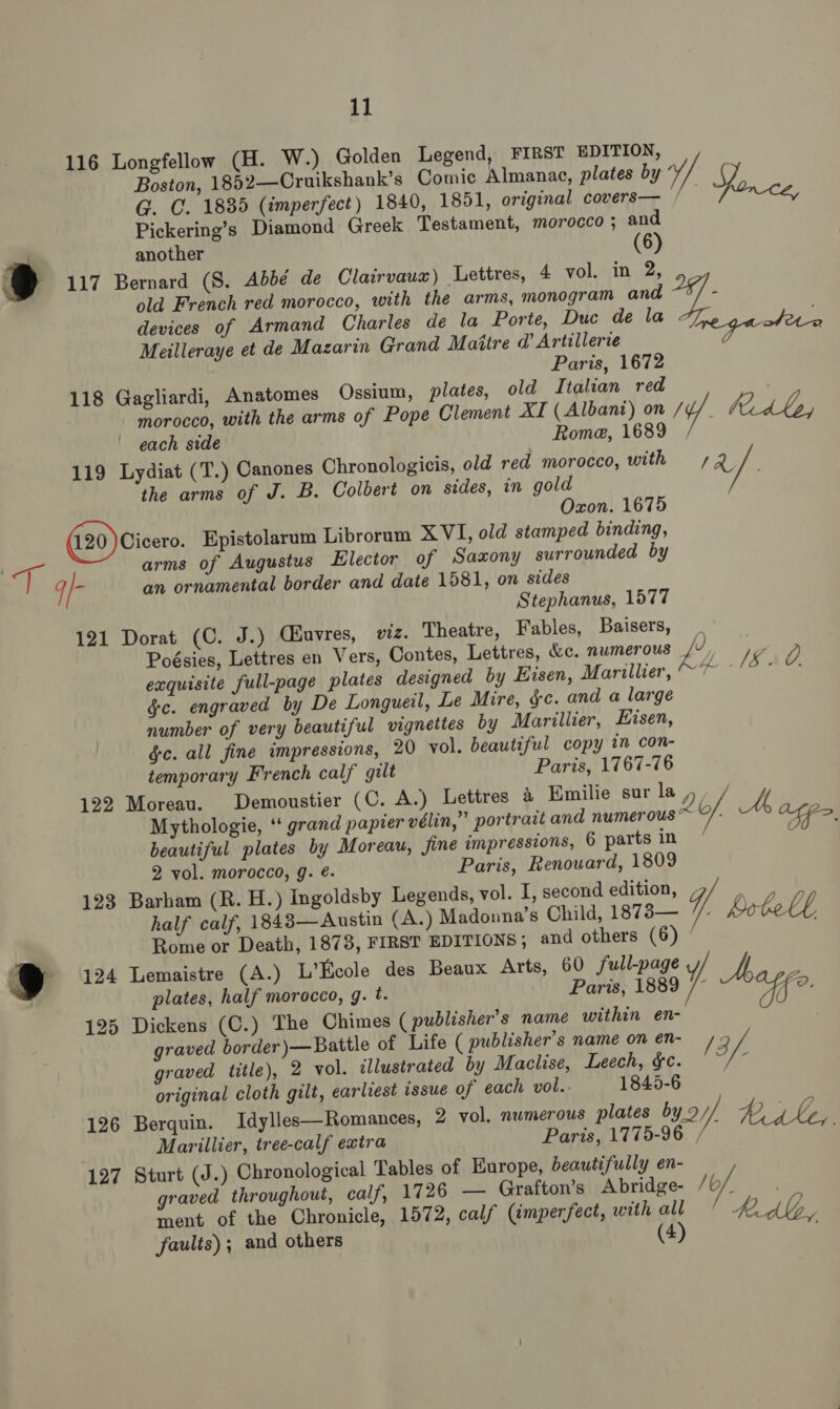 116 Longfellow (H. W.) Golden Legend, FIRST EDITION, Boston, 1852—Cruikshank’s Comic Almanac, plates by si an G. C. 1835 (imperfect) 1840, 1851, original covers— /— Pickering’s Diamond Greek Testament, morocco; and another it) 117 Bernard (S. Abbé de Clairvauz) Lettres, 4 vol. in 2, old French red morocco, with the arms, monogram and ie devices of Armand Charles de la Porte, Duc de la hoy Meilleraye et de Mazarin Grand Maitre @ Artillerce 7 Paris, 1672 118 Gagliardi, Anatomes Ossium, plates, old Italian red morocco, with the arms of Pope Clement XI (Albani) on iy :; Kd, each side Rome, 1689 119 Lydiat (T.) Canones Chronologicis, old red morocco, with 72 the arms of J. B. Colbert on sides, in gold Oxon. 1675 (120) Cicero. Epistolarum Librorum XVI, old stamped binding, eh: arms of Augustus Elector of Saxony surrounded by q/- an ornamental border and date 1581, on sides Stephanus, 1577 121 Dorat (C. J.) Ciuvres, viz. Theatre, Fables, Baisers, Poésies, Lettres en Vers, Contes, Lettres, &amp;c. numerous V / a: exquisite full-page plates designed by Eisen, Marillier, ff aA te &amp;c. engraved by De Longueil, Le Mire, $c. and a large number of very beautiful vignettes by Marillier, Hisen, gc. all fine impressions, 20 vol. beautiful copy in con- temporary French calf gilt Paris, 1767-76 122 Moreau. Demoustier (C. A.) Lettres a Emilie sur lay iy Mythologie, ‘‘ grand papier vélin,” portrait and numerous * of. fp beautiful plates by Moreau, fine impressions, 6 parts in : 2 vol. morocco, g. é. Paris, Renouard, 1809 123 Barham (R. H.) Ingoldsby Legends, vol. I, second edition, / half calf, 1848—Austin (A.) Madonna's Child, 1873— YT Rotel Rome or Death, 1873, FIRST EDITIONS; and others (6) ‘ A J 124 Lemaistre (A.) L’Ecole des Beaux Arts, 60 full-page y ch | plates, half morocco, g. t. Paris, 1889 /- ie 125 Dickens (C.) The Chimes ( publisher's name within en- graved border )— Battle of Life ( publisher's name on en- 2 V/. graved title), 2 vol. illustrated by Maclise, Leech, $c. ; original cloth gilt, earliest issue of each vol.. 1845-6 126 Berquin. Idylles—Romances, 2 vol. numerous plates by .2//, Rgtt, Marillier, iree-calf extra Paris, 1775-96 , 127 Sturt (J.) Chronological Tables of Europe, beautifully en- graved throughout, calf, 1726 — Grafton’s Abridge- /0/ ment of the Chronicle, 1572, calf (imperfect, with ail 4 kdb, faults); and others (4)