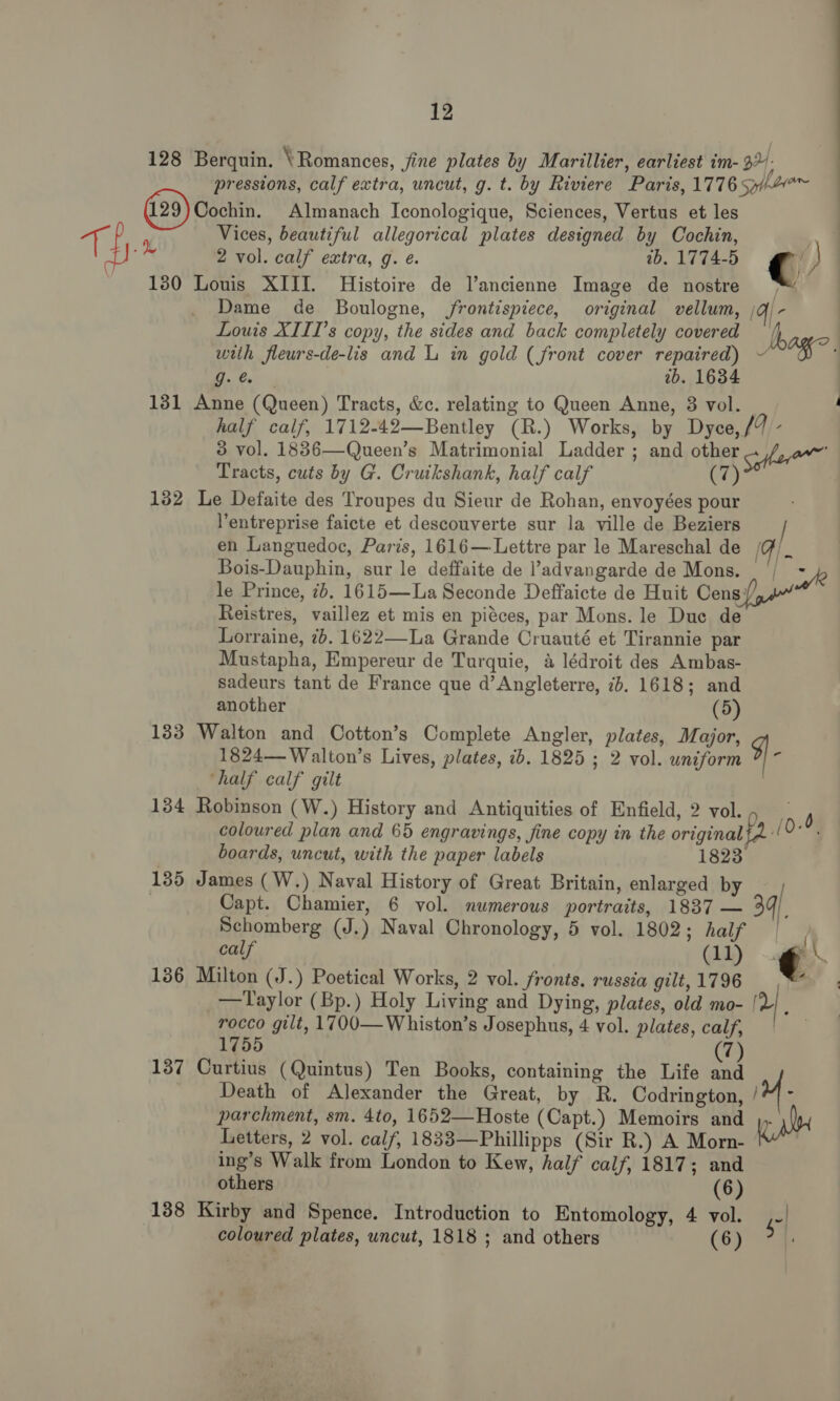 128 Berquin. \ Romances, jine plates by Marillier, earliest im- ap pressions, calf extra, uncut, g. t. by Riviere Paris, 1776 s34e™ Cochin. Almanach Iconologique, Sciences, Vertus et les ak | Vices, beautiful allegorical plates designed by Cochin, ‘2 vol. calf extra, g. ¢. ib.1774-5 ge ) 130 Louis XIII. Histoire de l’ancienne Image de nostre Dame de Boulogne, frontispiece, original vellum, /qj- Louis XIII’s copy, the sides and back completely covered A with fleurs-de-lis and L in gold (front cover repaired) ~ “84 “ht eae 2b. 1634 131 Anne (Queen) Tracts, &amp;c. relating to Queen Anne, 3 vol. half calf, 1712-42—Bentley (R.) Works, by Dyce,/9 - 3 vol. 1836—Queen’s Matrimonial Ladder ; and other 7 ae Tracts, cuts by G. Cruikshank, half calf C7) 132 Le Defaite des Troupes du Sieur de Rohan, envoyées pour Yentreprise faicte et descouverte sur la ville de Beziers en Languedoc, Paris, 1616— Lettre par le Mareschal de (Fi. Bois-Dauphin, sur le deffaite de l’advangarde de Mons. | fk le Prince, 7b. 1615—La Seconde Deffaicte de Huit Cens {om Reistres, vaillez et mis en piéces, par Mons. le Duc de Lorraine, 2b. 1622—La Grande Cruauté et Tirannie par Mustapha, Empereur de Turquie, a lédroit des Ambas- sadeurs tant de France que d’Angleterre, 7d. 1618; and another (5) 133 Walton and Cotton’s Complete Angler, plates, Major, 1824—-Walton’s Lives, plates, ib. 1825 ; 2 vol. uniform 9} half calf gilt : 134 Robinson (W.) History and Antiquities of Enfield, 2 vol., _ d coloured plan and 65 engravings, fine copy in the original fA 0. boards, uncut, with the paper labels 1823 135 James (W.) Naval History of Great Britain, enlarged by } Capt. Chamier, 6 vol. numerous portraits, 1837 — 34]. Schomberg (J.) Naval Chronology, 5 vol. 1802; half | / calf (11) € \ 136 Milton (J.) Poetical Works, 2 vol. fronts. russia gilt, 1796 - a _—Taylor (Bp.) Holy Living and Dying, plates, old mo- [L rocco gilt, 1700—Whiston’s Josephus, 4 vol. plates, calf, 1755 (7) 137 Curtius (Quintus) Ten Books, containing the Life and Death of Alexander the Great, by R. Codrington, // - parchment, sm. 4to, 1652—Hoste (Capt.) Memoirs and ). Letters, 2 vol. calf, 1833—Phillipps (Sir R.) A Morn- ing’s Walk from London to Kew, half calf, 1817; and others (6) 138 Kirby and Spence. Introduction to Entomology, 4 vol. so coloured plates, uncut, 1818 ; and others (6)