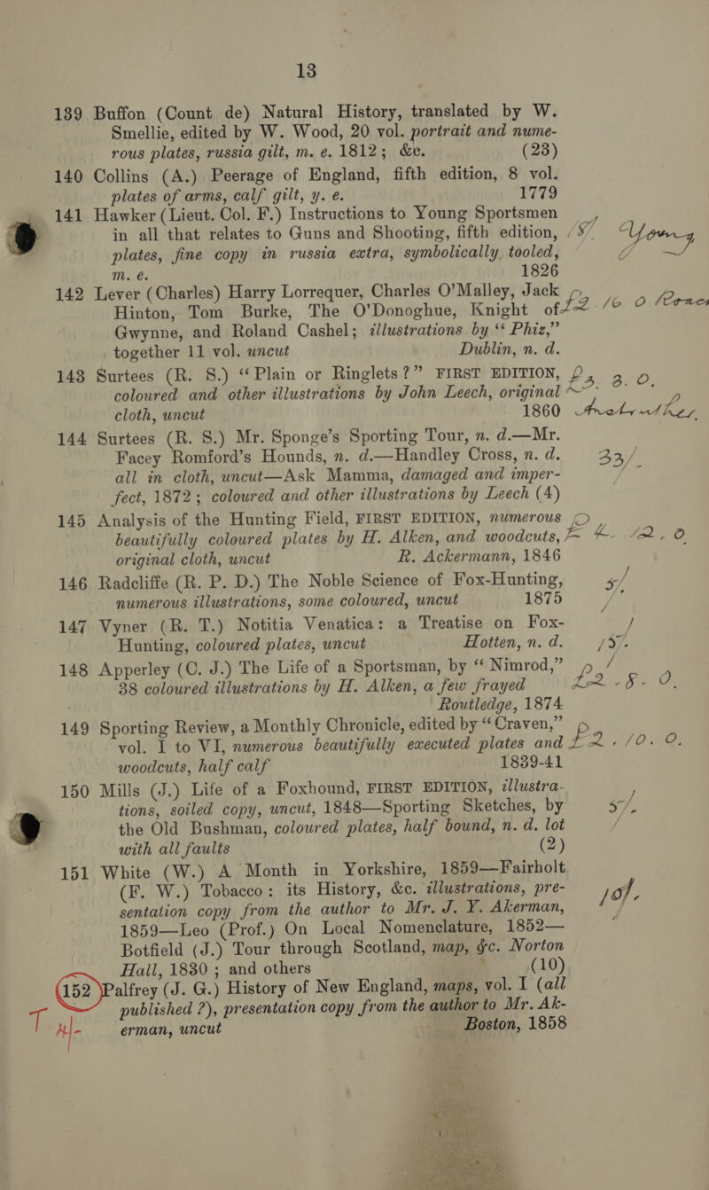 139 Buffon (Count de) Natural History, translated by W. Smellie, edited by W. Wood, 20 vol. portrait and nume- rous plates, russia gilt, m. e. 1812; &amp;e. (23) 140 Collins (A.) Peerage of England, fifth edition, 8 vol. plates of arms, calf gilt, y. e. 1779 141 Hawker (Lieut. Col. F.) Instructions to Young Sportsmen _, » in all that relates to Guns and Shooting, fifth edition, /5” Y plates, fine copy in russia extra, symbolically, tooled, CS ite’, mM. é. 1826 142 Lever (Charles) Harry Lorrequer, Charles O’Malley, Jack 2 Hinton, Tom Burke, The O’Donoghue, Knight of t2 Ag! Gwynne, and Roland Cashel; illustrations. by ‘* Phiz,” together 11 vol. wncuwt Dublin, n. d. 143 Surtees (R. S.) ‘Plain or Ringlets?” FIRST EDITION, P, 3 © coloured and other illustrations by John Leech, original gah cloth, uncut 1860 Aad dee 144 Surtees (R. S.) Mr. Sponge’s Sporting Tour, n. d.—Mr. Facey Romford’s Hounds, n. d.—Handley Cross, n. d. ACY) | all in cloth, uncut—Ask Mamma, damaged and imper- | fect, 1872; coloured and other illustrations by Leech (4) 145 Analysis of the Hunting Field, FIRST EDITION, numerous © , | beautifully coloured plates by H. Alken, and woodcuts, = 4 “2.0 original cloth, uncut R. Ackermann, 1846 146 Radcliffe (R. P. D.) The Noble Science of Fox-Hunting, —/ numerous illustrations, some coloured, uncut 1875 j ‘ 147 Vyner (R. T.) Notitia Venatica: a Treatise on Fox- / Hunting, coloured plates, uncut Hotien, n. d. /57/- 148 Apperley (C. J.) The Life of a Sportsman, by ‘‘ Nimrod,” P / ; 38 coloured illustrations by H. Alken, a few frayed Jar -§- O, Routledge, 1874. 149 Sporting Review, a Monthly Chronicle, edited by ‘‘ Craven,” vol. I to WI, numerous beautifully executed plates and £ wee O ies woodcuts, half calf 1839-41 150 Mills (J.) Life of a Foxhound, FIRST EDITION, allustra- : - tions, soiled copy, uncut, 1848—Sporting Sketches, by 57, A J the Old Bushman, coloured plates, half bound, n. d. lot / with all faults (2) 151 White (W.) A Month in Yorkshire, 1859—Fairholt (F. W.) Tobacco: its History, &amp;e. ilustrations, pre- jo sentation copy from the author to Mr. J. Y. Akerman, ‘ 1859—Leo (Prof.) On Local Nomenclature, 1852— Botfield (J.) Tour through Scotland, map, gc. Norton Hail, 1830 ; and others ‘ (10) (152 )Paltrey (J. G.) History of New England, maps, vol. I (all i published ?), presentation copy from the author to Mr. Ak- Af. erman, uncut Boston, 1858 