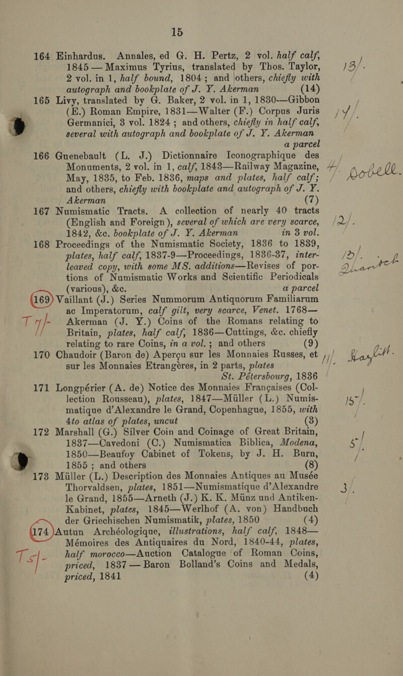 164 Hinhardus. Annales, ed G. H. Pertz, 2 vol. half calf, 1845 — Maximus Tyrius, translated by Thos. Taylor, 2 vol. in 1, half bound, 1804; and \others, chiefly with autograph and bookplate of J. Y. Akerman (14) 165 Livy, translated by G. Baker, 2 vol. in 1, 1830-—Gibbon (E.) Roman Empire, 1831—Walter (F'.) Corpus Juris i} Germanici, 3 vol. 1824 ; and others, chiefly in half calf, several with autograph and bookplate of J. Y. Akerman a parcel 166 Guenebault (L. J.) Dictionnaire Iconographique des Monuments, 2 vol. in 1, calf, 1843—Railway Magazine, May, 1835, to Feb. 1836, maps and plates, half calf; and others, chiefly with bookplate and autograph of J. Y. Akerman (7) 167 Numismatic Tracts. A collection of nearly 40 tracts (English and Foreign ), several of which are very scarce, 1842, &amp;c. bookplate of J. Y. Akerman in 3 vol. 168 Proceedings of the Numismatic Society, 1836 to 1839, plates, half calf, 1837-9—Proceedings, 1836-37, inter- leaved copy, with some MS. additions—Revises of por- tions of Numismatic Works and Scientific Periodicals (various), &amp;c. a parcel (169) Vaillant (J.) Series Nummorum Antiquorum Familiarum ac Imperatorum, calf gilt, very scarce, Venet. 1768— ii Akerman (J. Y.) Coins of the Romans relating to Britain, plates, half calf, 1836—Cuttings, &amp;c. chiefly relating to rare Coins, in a vol.; and others (9) 170 Chaudoir (Baron de) Apercu sur les Monnaies Russes, et sur les Monnaies Etrangéres, in 2 parts, plates 171 Longpérier (A. de) Notice des Monnaies Frangaises (Col- lection Rousseau), plates, 1847—Miuller (L.) Numis- matique d’Alexandre le Grand, Copenhague, 1855, with 4to atlas of plates, uncut (8) 172 Marshall (G.) Silver Coin and Coinage of Great Britain, 1837—Cavedoni (C.) Numismatica Biblica, Modena, 1850—Beaufoy Cabinet of Tokens, by J. H. Burn, 1855 ; and others (8) 173 Miller (L.) Description des Monnaies Antiques au Musée Thorvaldsen, plates, 1851—Numismatique d’Alexandre le Grand, 1855—Arneth (J.) K. K. Muinz und Antiken- Kabinet, plates, 1845—Werlhof (A. von) Handbuch der Griechischen Numismatik, plates, 1850 (4) 074) Autun Archéologique, illustrations, half calf, 1848— Mémoires des Antiquaires du Nord, 1840-44, plates, cs _ half morocco—Auction Catalogue of Roman Coins, / priced, 1837— Baron Bolland’s Coins and Medals, priced, 1841 (4)