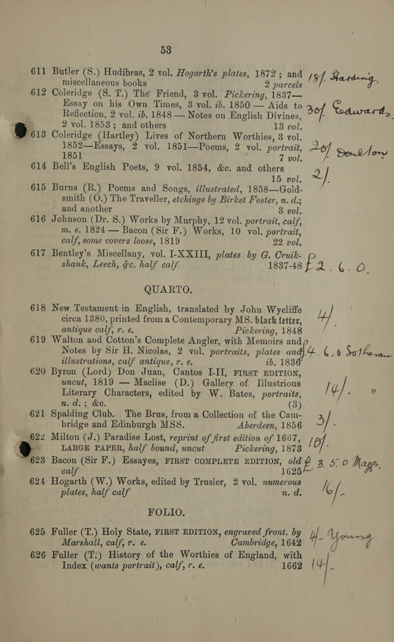 611 Butler (S.) Hudibras, 2 vol. Hogarth’s plates, 1872; and sf. Harding miscellaneous books 2 parcels 612 Coleridge (S. T.) The Friend, 3 vol. Pickering, 1837— Essay on his Own Times, 38 vol. 2b. 1850 — Aids to e S ) hs Reflection, 2 vol. ib. 1848 — Notes on English Divines, of % A 2 vol. 1853; and others 13 vol. Bu: Coleridge (Hartley) Lives of Northern Worthies, 3 vol. 1852—Kssays, 2 vol. 1851—Poems, 2 vol. portrait, =o Dol 1851 . 7 vol, Jory 614 Bell’s English Poets, 9 vol. 1854, &amp;c. and others 2 15 vol. / 615 Burns (R.) Poems and Songs, illustrated, 1858—Gold- _ smith (O.) The Traveller, etchings by Birket Foster, n. d.; and another 3 vol. 616 Johnson (Dr. 8.) Works by Murphy, 12 vol. portrait, calf, m. é. 1824 — Bacon (Sir F.) Works, 10 vol. portrait, calf, some covers loose, 1819 22 vol. 617 Bentley’s Miscellany, vol. I-X XIII, plates by G. Cruik- shank, Leech, &amp;c. half calf 1837-48 fa , Cae QUARTO. circa 1380, printed from a Contemporary MS. black letter, antique calf, r. e. Pickering, 1848 / 619 Walton and Cotton’s Complete Angler, with Memoirs and Notes by Sir H. Nicolas, 2 vol. portraits, plates an a Sof Asma illustrations, calf antique, r. é. 7b. 1838 620 Byron (Lord) Don Juan, Cantos I-II, FIRsT EDITION, uncut, 1819 — Maclise (D.) Gallery of TIilustrious / Literary Characters, edited by W. Bates, portraits, ¢} i nm. a. :, &amp;. (3) 621 Spalding Club. The Brus, from a Collection of the Cam- 4 bridge and Edinburgh MSS. Aberdeen, 1856 622 Milton (J.) Paradise Lost, reprint of first edition of 1667, /f - LARGE PAPER, half bound, uncut Pickering, 18738 ‘ 623 Bacon (Sir F.) Essayes, FIRST COMPLETE EDITION, old eo 3 500 Mages, calf 1625 624 Hogarth (W.) Works, edited by Trusler, 2 vol. numerous i, / 618 New Testament in English, translated by John Wycliffe 4] plates, half calf athe FOLIO. 625 Fuller (T.) Holy State, FIRST EDITION, engraved front. by Hf le Marshall, calf, r. ¢. Cambridge, 1642 O 626 Fuller (T:) History of the Worthies of England, with Index (wants portrait), calf, r. e. 1662 4 hi