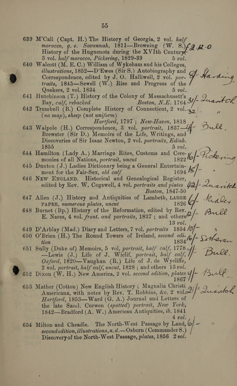 639 640 654 55 M’Call (Capt. H.) The History of Georgia, 2 vol. half morocco, g.e. Savannah, 1811—Browning (W. §&amp;.) A -O History of the Huguenots during the XVIth Century/ 3 vol. half morocco, Pickering, 1829-39 5 vol. Walcott (M. E. C.) William of Wykeham and his Colleges, illustrations, 1852—D’Ewes (Sir 8.) Autobiography and Correspondence, edited by J. O. Halliwell, 2 vol. por- 7 traits, 1845—Sewell (W.) Rise and Progress of the ; Quakers, 2 vol. 1834 5 vol. Hutchinson (T.) History of the Colony of Massachusett’s 2. ee Bay, calf, rebacked Boston, N.E. 1764 3//- (no map), sheep (not uniform) : Hartford, 1797 ; New-Haven, 1818 - Walpole (H.) Correspondence, 3 vol. portrait, 18374- Dule i Brewster (Sir D.) Memoirs of the Life, Writings, and Discoveries of Sir Isaac Newton, 2 vol. portraits, Edinb. 1855 | 5 vol. Hamilton (Lady A.) Marriage Rites, Customs and Cere- Ib |-Feeke : monies of all Nations, portrait, uncut 1822 an Dunton (J.) Ladies Dictionary being a General Entertain- j = ment for the Fair-Sex, old calf 1694 ot Te New ENGLAND. Historical and Genealogical Register, ; edited by Rev. W. Cogswell, 4 vol. portraits and plates $af- ot ee Boston, 1847-50 Allen (J.) History and Antiquities of Lambeth, LARGE Mg oe PAPER, numerous plates, uncut 1826 Vf~ Burnet (Bp.) History of the Reformation, edited by Rev. EK. Nares, 4 vol. front. and portraits, 1837 ; and others&gt;/~ Buk 13 vol. D’Arblay (Mad.) Diary and Letters, 7 vol. portraits 1854 ii 4 O’Brien (H.) The Round Towers of Ireland, second edi- y /_ tion 1834/8 Sthera. Sully (Duke of) Memoirs, 5 vol, portrait, half calf, 1778 ff - —Lewis (J.) Life of J. Wiclif, portrait, half calf Bulle. Oxford, 1820—Vaughan (R.) Life of J. de Wycliffe, 2 vol. portrait, half calf, uncut, 1828 ; and others 18 vol. : Dixon (W. H.) New America, 2 vol. second edition, plates if Bul 1867 ie Mather (Cotton) New English History ; Magnalia Christi 4. /. ¢ Americana, with notes by Rev. T. Robbins, &amp;c. 2 vole! ia hehe Hartford, 1853—Ward (G. A.) Journal and Letters of the late Saml. Curwen (spotted) portrait, New York, 1842— Bradford (A. W.) American Antiquities, 70. ae 4 vol. , } Milton and Cheadle. The North-West Passage by Land, 6 -  second edition, illustrations,n.d.—Osborn (Commander 8.) Discovery of the North-West Passage, plates, 1856 2 vol.