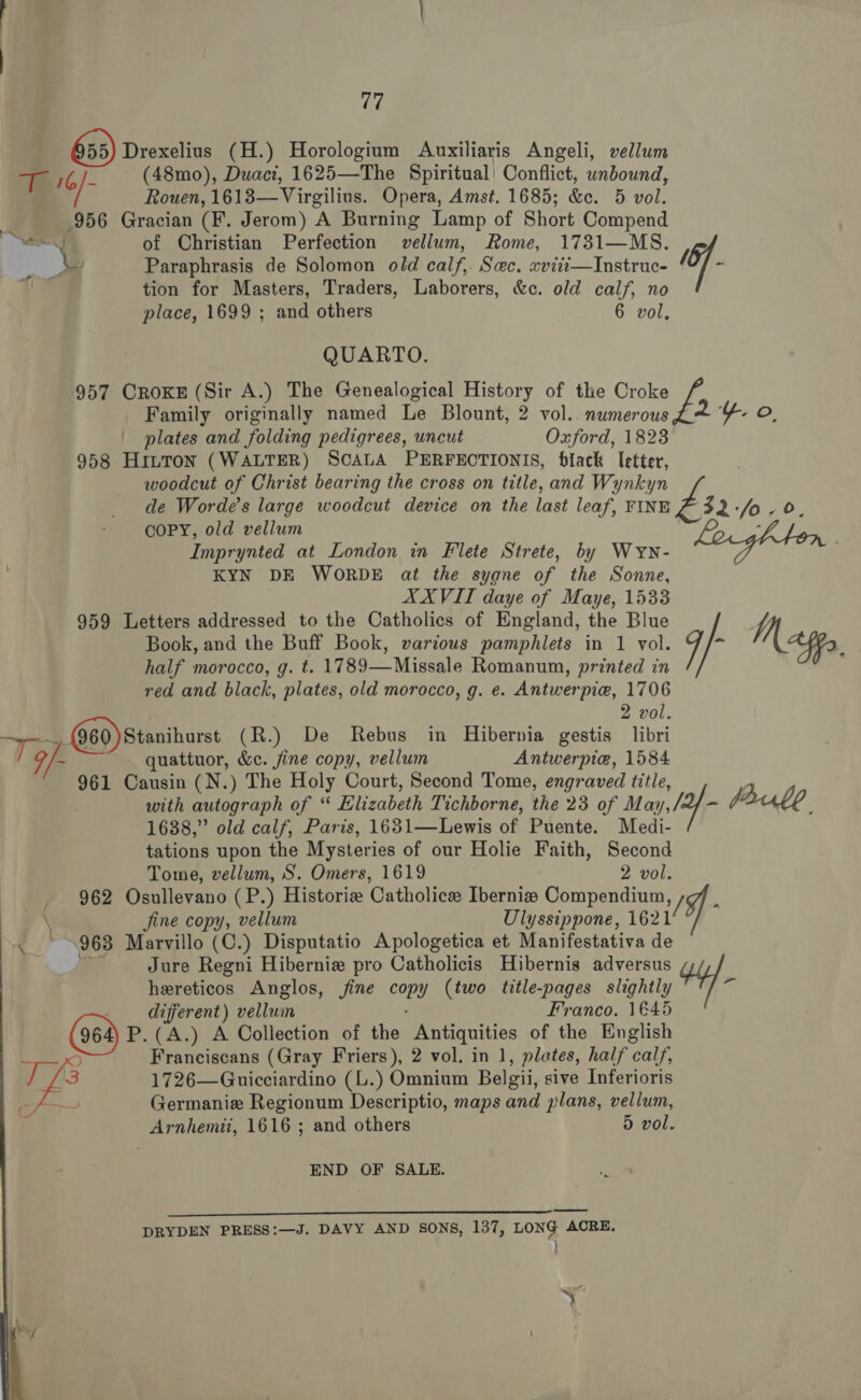 Drexelius (H.) Horologium Auxiliaris Angeli, vellum = WA T 16/- (48mo), Duacz, 1625—The Spiritual) Conflict, unbound, Rouen, 1618—Virgilius. Opera, Amst. 1685; os, 5 vol. 956 Gracian (E. Jerom) A Burning Lamp of Short Compend NE of Christian Perfection pari, Rome, 1731—MS. ¥ Paraphrasis de Solomon old calf, Sec. xviti—Instruc- ff % , tion for Masters, Traders, Laborers, &amp;c. old calf, no place, 1699 ; and others 6 vol, QUARTO. 957 CROKE (Sir A.) The Genealogical History of the Croke 2 Y oO Family originally named Le Blount, 2 vol.. numerous plates and folding pedigrees, uncut Oxford, 1823 958 Hinton (WALTER) SCALA PERFECTIONIS, black letter, woodcut of Christ bearing the cross on title, and Wynkyn de Worde’s large woodcut device on the last leaf, FINE £32 fo. 0 COPY, old vellum Imprynted at London in Flete Strete, by Wyn- KYN DE WORDE at the syane of the Sonne, XXVITI daye of Maye, 1533 959 Letters addressed to the Catholics of England, the Blue Book, and the Buff Book, various pamphlets in 1 vol. M pp, half morocco, g. t. 1789—Missale Romanum, printed in red and black, plates, old morocco, g. e. Antwerpie, 1706 2 vol. ef: Q60)Stanihurst (R.) De Rebus in Hibernia gestis libri 9/- ~ quattuor, &amp;e. fine copy, vellum Antwerpia, 1584 961 Causin (N.) The Holy Court, Second Tome, engraved title, with autograph of “ Elizabeth Tichborne, the 23 of M ay, /2f - Jaule : 1688,” old calf, Paris, 1631—Lewis of Puente. Medi- tations upon the Mysteries of our Holie Faith, Second Tome, vellum, S. Omers, 1619 2 vol. 962 Osullevano (P.) Historie Catholice Ibernis Compendium, \ fine copy, vellum Ulyssippone, 1621 / , 963 Marvillo (C.) Disputatio Apologetica et Manifestativa de Jure Regni Hiberniz pro Catholicis Hibernis adversus hereticos Anglos, fine copy (two title-pages slightly +4). _ different) vellum Franco. 1@45 P.(A.) A Collection of the Antiquities of the English Dd Franciscans (Gray Friers), 2 vol. in 1, plates, half calf, ug 1726—Guicciardino (L.) Omnium Belgii, sive Inferioris Germanie Regionum Descriptio, maps and plans, vellum, Arnhemit, 1616 ; and others d vol. END OF SALE. ee DRYDEN PRESS:—J. DAVY AND SONS, 137, LONG ACRE, }