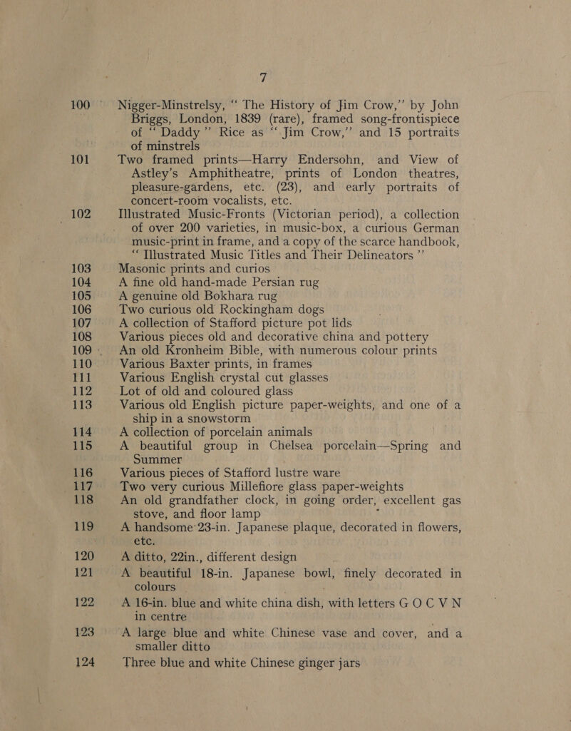 102 103 104 105 106 108 110 rit 112 113 114 115 116 118 119 121 122 123 124 fs Nigger-Minstrelsy, “‘ The History of Jim Crow,” by John Briggs, London, 1839 (rare), framed song-frontispiece of ““ Daddy” Rice as “ Jim Crow,” and 15 portraits of minstrels Two framed prints—Harry Endersohn, and View of Astley’s Amphitheatre, prints of London theatres, pleasure-gardens, etc. (23), and early portraits of concert-room vocalists, etc. Illustrated Music-Fronts (Victorian period), a collection of over 200 varieties, in music-box, a curious German music-print in frame, and a copy of the scarce handbook, “ Tilustrated Music Titles and Their Delineators ”’ Masonic prints and curios A fine old hand-made Persian rug A genuine old Bokhara rug Two curious old Rockingham dogs A collection of Stafford picture pot lids Various pieces old and decorative china and pottery An old Kronheim Bible, with numerous colour prints Various Baxter prints, in frames Various English crystal cut glasses Lot of old and coloured glass Various old English picture paper-weights, and one of a ship in a snowstorm A collection of porcelain animals A beautiful group in Chelsea porcelain—Spring and Summer Various pieces of Stafford lustre ware Two very curious Millefiore glass paper-weights An old grandfather clock, in going order, excellent gas stove, and floor lamp A handsome: 23-in. Japanese plaque, decorated in flowers, ete: A ditto, 22in., different design A beautiful 18-in. Japanese bowl, finely decorated in colours _ A 16-in. blue and white china dish, with letters GOCVN in centre smaller ditto Three blue and white Chinese ginger jars