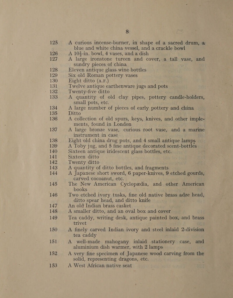 A curious incense-burner, in shape of a sacred drum, a blue and white china vessel, and a crackle bowl A 104-in. bowl, 4 vases, and a dish A large ironstone tureen and cover, a tall vase, and sundry pieces of china Eleven antique glass wine: bottles. Six old Roman pottery vases Eight ditto (A.F.) Twelve antique earthenware jugs wise pots Twenty-five ditto A quantity of old clay pipes, pottery candle-holders, small pots, etc. A large number of pieces of early pottery and china | Ditto A collection of old spurs, keys, knives, and other imple- ments, found in London A large bronze vase, curious root vase, and a marine instrument in case Eight old china drug pots, and 4 small antique lamps A Toby jug, and 5 fine antique decorated scent-bottles Sixteen antique iridescent glass: bottles, etc. Sixteen ditto Twenty ditto A quantity of ditto bottles, and fragments A Japanese short sword, 6 paper-knives, 9 etched gourds, carved cocoanut, etc. The New American eke and. other American books Two etched ivory tusks, fae old native brass adze head, ditto-spear head, and ditto knife An old Indian brass casket A smaller ditto, and an oval box and cover Tea caddy, writing desk, ade painted box, and brass trivet A finely carved Indian ivory and steel inlaid 2-division tea caddy A well-made mahogany inlaid Be case, and aluminium dish warmer, with 2 lamps A very fine specimen of Japanese wood panVving from the solid, representing dragons, etc. A West African native seat