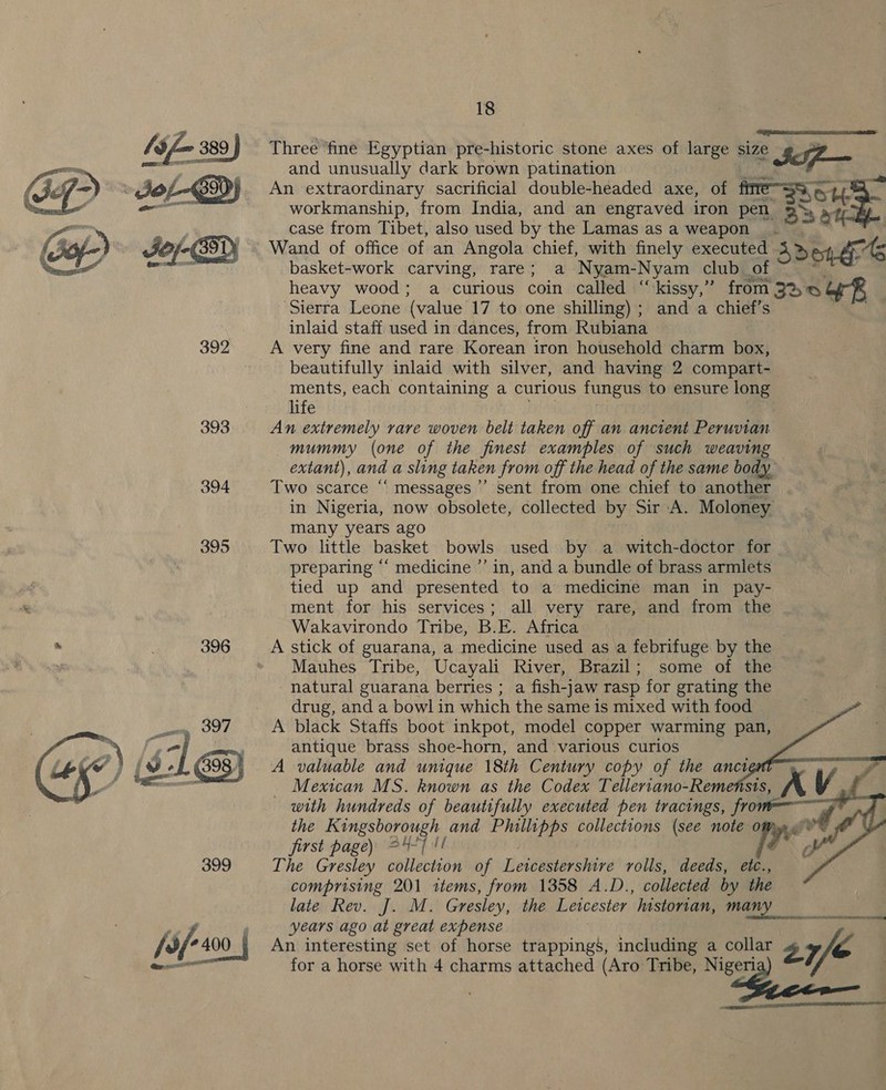  393 394 395  18 dpinaisicdlngs Cesta Three ‘fine Egyptian pre-historic stone axes of large size z Im: and unusually dark brown patination An extraordinary sacrificial double-headed axe, of workmanship, from India, and an engraved iron pen. EY: ae case from Tibet, also used by the Lamas as a weapon _. Wand of office of an Angola chief, with finely executed Ad ete As basket-work carving, rare; a Nyam-Nyam club of heavy wood; a curious coin called “‘kissy,” from BDO OR Sierra Leone (value 17 to one shilling) ; and a chief’s inlaid staff used in dances, from Rubiana A very fine and rare Korean iron household charm box, beautifully inlaid with silver, and having 2 compart- ments, each containing a curious fungus to ensure long life An extremely rare woven belt taken off an ancient Peruvian mummy (one of the finest examples of such weaving extant), and a sling taken from off the head of the same body Two scarce “‘ messages’ sent from one chief to another in Nigeria, now obsolete, collected by Sir A. Moloney many years ago Two little basket bowls used by a witch-doctor for. preparing ‘‘ medicine ’’ in, and a bundle of brass armlets tied up and presented to a medicine man in pay- ment for his services; all very rare, and from the Wakavirondo Tribe, B.E. Africa A stick of guarana, a medicine used as a febrifuge by the Mauhes Tribe, Ucayali River, Brazil; some of the -natural guarana berries ; a fish-jaw rasp for grating the drug, and a bowl in which the same is mixed with food A black Staffs boot inkpot, model copper warming pan, antique brass shoe-horn, and various curios A valuable and unique 18th Century copy of the anct _ Mexican MS. known as the Codex Telleriano-Remensis, with hundreds of beautifully executed pen tracings, fro the spon ape and Phillipps collections (see note o first page) 24-7] 1! f The Gresley collection of Leicestershire volls, deeds, etc., comprising 201 1tems, from 1358 A.D., collected by the late Rev. J. M. Gresiey, the Letcester “historian, many years ago at great expense An interesting set of horse trappings’, including a collar 27, ‘~ for a horse with 4 charms attached (Aro Tribe, eg etree      1 a EY 