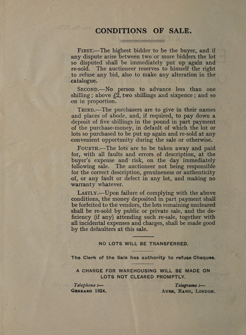 CONDITIONS OF SALE. First.—The highest bidder to be the buyer, and if any dispute arise between two or more bidders the lot © re-sold. The auctioneer reserves to himself the right to refuse any bid, also to make any alteration in the catalogue. SECOND.—No person to advance less than one shilling ; above £2, two shillings and sixpence ; and so on in proportion. THIRD.—The purchasers are to give in their names and places of abode, and, if required, to pay down a deposit of five shillings in the pound in part payment of the purchase-money, in default of which the lot or ‘lots so purchased to be put up again and re-sold at any convenient opportunity during the sale or otherwise. FFouRTH.—The lots are to be taken away and paid ~ for, with all faults and errors of description, at the buyer’s expense and risk, on the day immediately following sale. The auctioneer not being responsible for the correct description, genuineness or authenticity of, or any fault or defect in any lot, and making no ‘warranty whatever. LasTLy.—Upon failure of complying with the above conditions, the money deposited in part payment shall be forfeited to the vendors, the lots remaining uncleared shall be re-sold by public or private sale, and the de- ficiency (if any) attending such re-sale, together with all incidental expenses and charges, shall be made good by the defaulters at this sale. NO LOTS WILL BE TRANSFERRED. The Clerk of the Sale has authority to refuse Cheques. A CHARGE FOR WAREHOUSING WILL BE MADE ON LOTS NOT CLEARED PROMPTLY. Telephone t— Telegrams t— GERRARD 1824, AuKs, RanpD, LONDON.