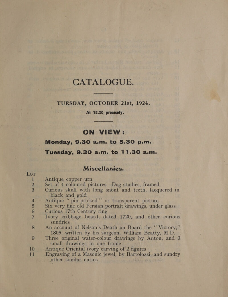 ae fe) 4 —_s = © ce) (@) NOD Oe Soe No ae CATALOGUE. TUESDAY, OCTOBER 2ist, 1924. At 12.30 precisely. ON VIEW: Monday, 9.30 a.m. to 5.30 p.m. Tuesday, 9.30 a.m. to 11.30 a.m.  Miscellanies. Antique copper urn Set of 4 coloured pictures—Dog studies, framed Curious skuli with long snout and teeth, lacquered in black and gold , Antique “ pin-pricked’”’ or transparent picture Six very fine old Persian portrait drawings, under glass Curious 17th Century ring Ivory cribbage board, dated 1720, and other curious sundries An account of Nelson’s Death on Board the “ Victory,’ 1805, written by his surgeon, Wiliam Beatty, M.D. Three original water-colour drawings by Anton, and 3 small drawings in one frame _ Antique Oriental ivory carving of 2 figures Engraving of a Masonic jewel, by Bartolozzi, and sundry other similar curios ie jest