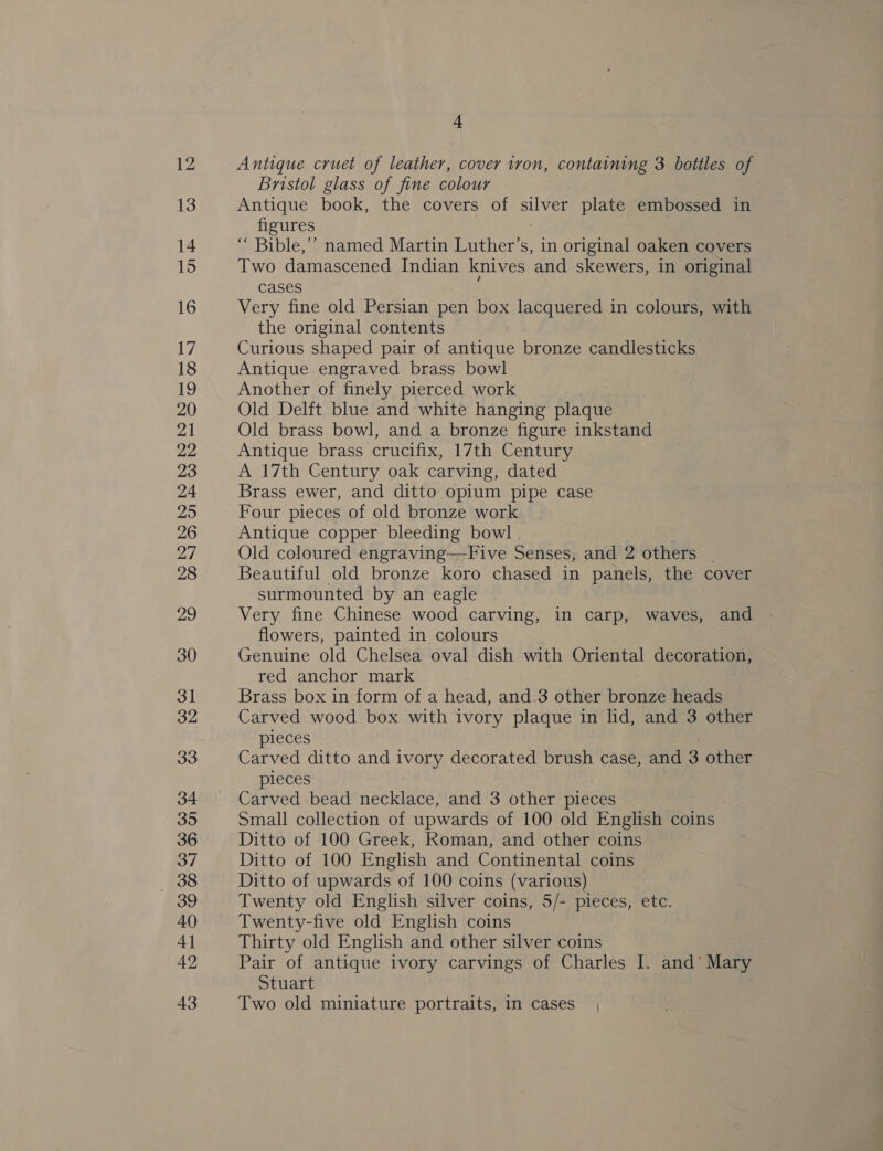 Antique cruet of leather, cover tron, containing 3 bottles of Bristol glass of fine colour Antique book, the covers of hie: plate embossed in figures ‘““ Bible,’’ named Martin Luther’s, in original oaken covers Two damascened Indian knives and skewers, in original cases Very fine old Persian pen box lacquered in colours, with the original contents Curious shaped pair of antique bronze candlesticks Antique engraved brass bowl Another of finely pierced work Old Delft blue and white hanging plaque Old brass bowl, and a bronze figure inkstand Antique brass crucifix, 17th Century A 17th Century oak carving, dated Brass ewer, and ditto opium pipe case Four pieces of old bronze work Antique copper bleeding bowl Old coloured engraving—Five Senses, and 2 others _ Beautiful old bronze koro chased in panels, the cover surmounted by an eagle Very fine Chinese wood carving, in carp, waves, and flowers, painted in colours Genuine old Chelsea oval dish with Oriental decoration, red anchor mark Brass box in form of a head, and.3 other bronze heads Carved wood box with ivory plaque in lid, and 3 other pieces Carved ditto and ivory decorated brush case, and 3 other pieces Carved bead necklace, and 3 other pieces Small collection of upwards of 100 old English coins Ditto of 100 Greek, Roman, and other coins Ditto of 100 English and Continental coins Ditto of upwards of 100 coins (various) Twenty old English silver coins, 5/- pieces, etc. Twenty-five old English coins Thirty old English and other silver coins Pair of antique ivory carvings of Charles I. and’ Mary Stuart Two old miniature portraits, in cases |