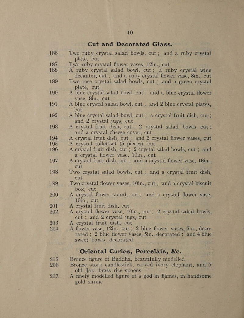 186 187 188 189 190 191 192 193 194 195 196 197 198 199 200 201 202 203 204 205 206 207 10 Cut and Decorated Glass. Two ruby crystal salad bowls, cut; and a ruby crystal plate, cut Two ruby crystal flower vases, 12in., cut A ruby crystal salad bowl, cut; a ruby crystal wine decanter, cut ; and a ruby crystal flower vase, 8in., cut Two rose crystal salad bowls, cut ; and a green crystal plate, cut A blue crystal salad bowl, cut ; and a blue crystal flower vase, 8in., cut A blue crystal salad bowl, cut; and 2 blue crystal plates, cut A blue crystal salad bowl, cut ; a crystal fruit dish, cut ; and 2 crystal jugs, cut A crystal fruit dish, cut; 2 crystal salad bowls, cut ; and a crystal cheese cover, cut A crystal fruit dish, cut ; and 2 crystal flower vases, cut A crystal toilet-set (5 pieces), cut A crystal fruit dish, cut ; 2 crystal salad bowls, cut ; and a crystal flower vase, 10in., cut A crystal fruit dish, cut ; and a crystal flower vase, 16in., cut Two crystal salad bowls, cut ; and a crystal fruit dish, cut Two crystal flower vases, 10in., cut ; and a crystal biscuit box, cut | A crystal flower stand, cut ; and a crystal flower vase, 16in., cut A crystal fruit dish, cut A crystal flower vase, 10in., cut ; 2 crystal salad bowls, cut ; and 2 crystal jugs, cut A crystal fruit dish, cut A flower vase, 12in., cut ; 2 blue flower vases, 5in., deco- rated ; 2 blue flower vases, 5in., decorated ; and 4 blue sweet boxes, decorated Oriental Curios, Porcelain, Nc. Bronze figure of Buddha, beautifully modelled Bronze stork candlestick, carved ivory. elephants and 7 old Jap. brass rice spoons A finely modelled figure of a god in flames, in handsome gold shrine