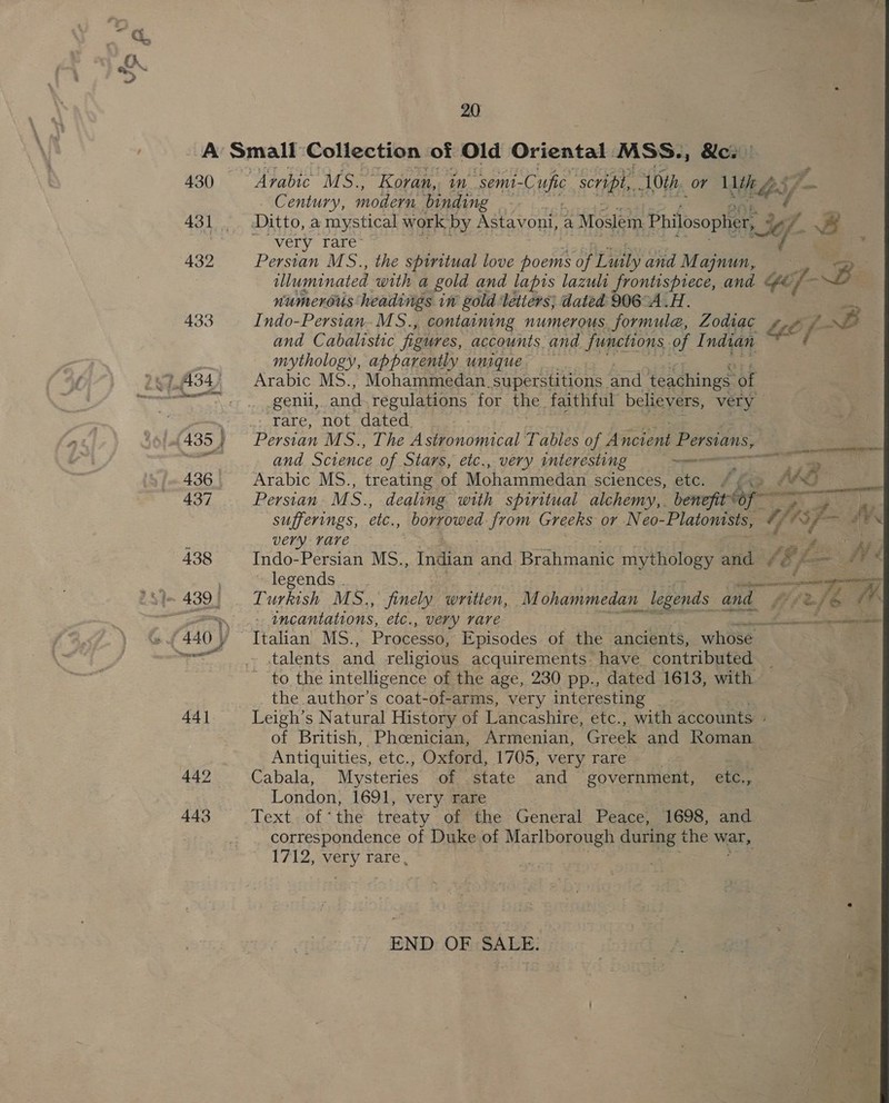 430 432 433 20 Arabic MS., ‘Koran, in “semi- Cube script, 10th. or ie aes/ Century, modern ‘binding very rare’ Persian MS., the spiritual love poems of Linby and M ajynun, my illuminated with a gold and lapis lazuli frontispiece, and “fe ” Bi numerous headings in gold letters; dated 906°A.H. me Indo-Persian.MS., containing numerous formule, Zodiac Li ia) and Cabalistic figures, accounts. and. functions. of Indian ( mythology, apparently unique Arabic MS., Mohammedan. superstitions and teachings ‘of genil,. and regulations for the. faithful believers, very rare, not dated. Persian M S., The Astronomical Tables of Aincioni Persians, and Science of Stars, etc., very interesting ~e Arabic MS., treating of Mohammedan sciences, etc. , Persian M se dealing with spiritual alchemy, benefit sufferings, etc, borrowed from Greeks or Neo- -Platonists, G fy ee — A AAd A oF _— ras Very rare a fs : A ‘ Indo-Persian MS., ee and Brahmanie mythology and “6 2— ghee legends. oe —- ; Turkish MS., finely written, Mohammedan legends and Lufe &amp; incantations, etc., very rare aa |S Italian MS., Processo, Episodes of the ancients, whose . talents and religious acquirements have contributed - to the intelligence of the age, 230 pp., dated 1613, with the author’s coat-of-arms, very interesting Leigh’s Natural History of Lancashire, etc., with accounts of British, Phoenician, Armenian, Greek and Roman Antiquities, etc., Oxford, 1705, very rare Py Cabala, Mysteries of state and government, etc., London, 1691, very rare see Text.-of the treaty of the General Peace, 1698, and correspondence of Duke of Marlborough during: the war, vg &gt; NaLY rare , END: OF SALE; 