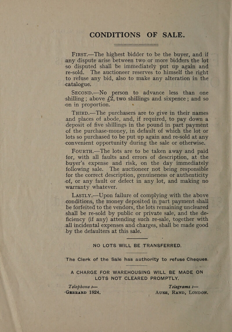 First.—The highest bidder to be the buyer, and if any dispute arise between two or more bidders the lot so disputed shall be immediately put up again and re-sold. The auctioneer reserves to himself the right to refuse any bid, also to make any alteration in the ‘catalogue. SECOND.—No person to advance less than one shilling ; above £2, two shillings and sixpence; and so ‘on in proportion. . TuHIRD.—The purchasers are to give in their names and places of abode, and, if required, to pay down a deposit of five shillings in the pound in part payment of the purchase-money, in default of which the lot or lots so purchased to be put up again and re-sold at any convenient opportunity during the sale or otherwise. FourTH.—The lots are to be taken away and paid for, with all faults and errors of description, at the buyer’s expense and risk, on the day immediately following sale. The auctioneer not being responsible for the correct description, genuineness or authenticity of, or any fault or defect in | any lot, and making no warranty whatever. LastTLy.—Upon failure of complying with the above conditions, the money deposited in part payment shall be forfeited to the vendors, the lots remaining uncleared shall be re-sold by public or private sale, and the de- ficiency (if any) attending such re-sale, together with -all incidental expenses and charges, shall be made good -by the defaulters at this sale. . NO LOTS WILL BE TRANSFERRED. “The Clerk of the Sale has authority to refuse Cheques. A CHARGE FOR WAREHOUSING WILL BE MADE ON LOTS NOT CLEARED PROMPTLY. Telephone t— Telegrams i— ‘GERRARD 1824, _ Auxs, Rann, LONDON.