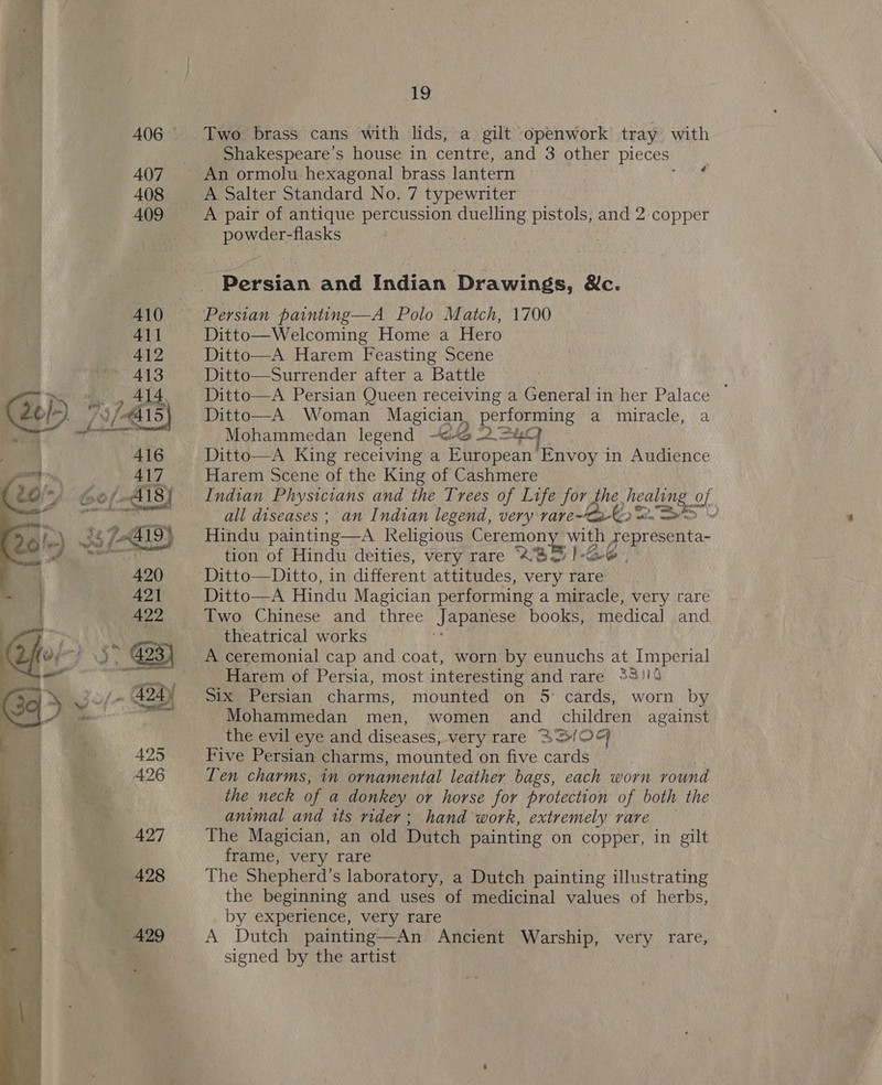 Rare  19 Two brass cans with lids, a gilt openwork tray with Shakespeare's house in centre, and 3 other pieces An ormolu hexagonal brass lantern A Salter Standard No. 7 typewriter A pair of antique peor ee pistols, and 2 copper powder-flasks 1 acan and Indian Drawings, &amp;c. Persian painting—A Polo Match, 1700 Ditto—Welcoming Home a Hero Ditto—A. Harem Feasting Scene Ditto—Surrender after a Battle Ditto—A Persian Queen receiving a Generalin her Palace Ditto—A Woman Magician performing a miracle, a Mohammedan legend ~&lt;-2 2~=4C] Ditto—A King receiving a European Envoy in Audience Harem Scene of the King of Cashmere Indian Physicians and the Trees of Life for, (¢ Q sarge ald all diseases ; an Indian legend, very rare~Ca-K2 ws Sew Hindu painting—A Religious Ceremony with: ae tion of Hindu deities, very rare 2BS)-S6 Ditto—Ditto, in different attitudes, very rare Ditto—A Hindu Magician performing a miracle, very rare Two Chinese and three Japanese books, medical and theatrical works | A ceremonial cap and coat, worn by eunuchs at Imperial Harem of Persia, most interesting and rare 33)! Six Persian charms, mounted on 5° cards, worn by Mohammedan men, women and children against the evil eye and diseases, very rare ASIOS Five Persian charms, mounted on five cards Ten charms, in ornamental leather bags, each worn round the neck of a donkey or horse for protection of both the animal and its rider; hand work, extremely rare The Magician, an old Dutch painting on copper, in gilt frame, very rare The Shepherd's laboratory, a Dutch painting illustrating the beginning and uses of medicinal values of herbs, by experience, very rare A Dutch painting—An Ancient Warship, very rare, signed by the artist