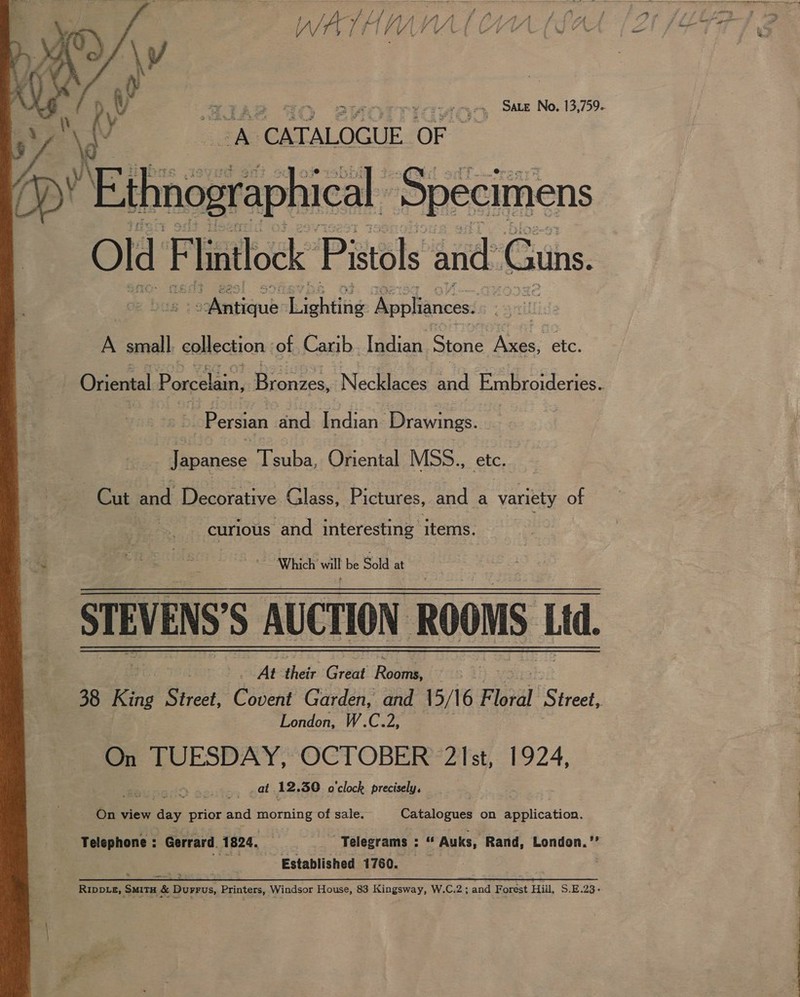 So Wet ora Web alata ale eee y| wae. Es f fi (J Py i f i fi A WATAMAVYAL Ci  gr: ‘CATALOGUE OF iw” Nedngraphical Specimens Old: F lintlock Pistols and. ‘Guns. Deen: ightibe Appliances. A small. collection ‘of Carib. Indian Stone Nae: etc. Persian and moat Drawings. Tiseiieee Tsuba, Oriental MSS., is Cut Bele Peanrative Glass, Pictures, fad a gee of gros ‘and interesting items. / ~ Which’ will be Sold at At their Great Rove London, W.C.2, On TUESDAY, OCTOBER 21st, 1924, ‘3 . at 12. 30 o'clock precisely, On view eS prior and morning of sale. Catalogues on Eblication. Telephone : Gerrard. 1824. abies: Telegrams : “ Auks, Rand, London.” | ss Established 1760. . as — _ - SYR eo ES RIDDLE, ‘SMITH &amp; Durrus, Printers, Windsor House, 83 Kingsway, W.C.2; and Forest Hill, S.E.23-