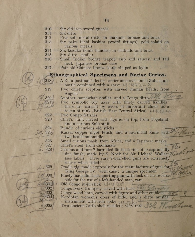 310 311 312 oo 314 315 316 S17 /! Shs LE’ Gis). ee ae (47, 330_] 14 Six old iron sword guards Six ditto Five soft metal ait te in shakudo, bronze atte brass Six pairs fuchi kashira (sword fittings), gold inlaid on various metals: Six ditto, similar neck Japanese bronze vase Pair old Chinese bronze koro, shaped as kylin A Zulu postman’s letter carrier on stave, and a Zulu snuff- | bottle combined with a stave 61 2). ® aS Two chief’s sceptres with carved ene heads, oe 7 Angola wae 4 Another, somewhat similar, and a Cenk ditto“* KZ en A {= fa i    these are carried by wives of important chiefs as a token of rank (British East Central Africa) l4-[C{% na Two Congo fetishes Chief’s staff, carved with figures on top, from Togoland, and a curious Zulu staff Bundle of curious old sticks Kassal copper ingot fetish, and a sacrificial knife with? two heads on handle ° Small curious mask, from Africa, and 4 Japanese masks Chief's stool, from Coomassie Curious and rare 7-barrelled flintlock rifle of diceptionallyeee FE a fine finish, made by S.’Nock for Sir Richard WallaceZ/in (see label) ; these rare 7-barrelled guns are extremely ) scarce when rifled Cradle gig, made expressly for the manufacture of guns for King George IV., with case; a unique specimen Finely made flintlock sporting gun, with lock on the reverse/*   et Ps ey  side for the use of a left- oo man, rare LS ta Old Congo ju-ju stick Chu lS oe i aa 2 a on Congo ivory trumpet, evi with faces © 9. % Meee pf a vente     Congo wood horn, carved with figure and ratte empler b Kordofan woman’s dress of. hide, and 4 ditto musica all ee a rman tee one ee \