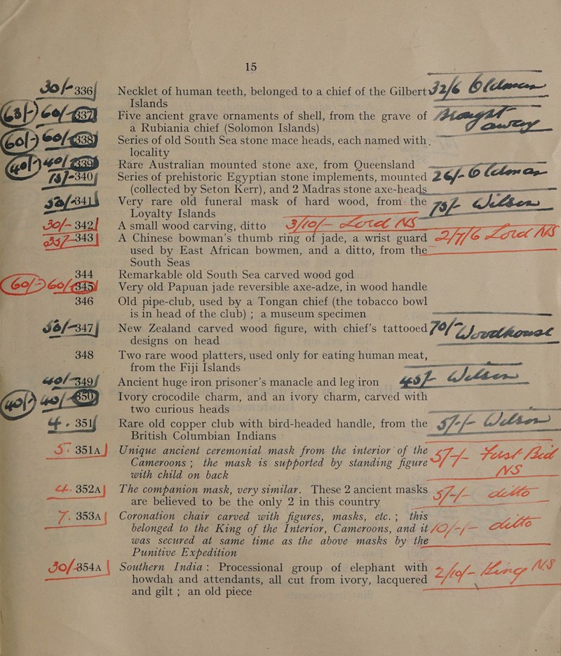 Jo f- 336| Necklet of human teeth, belonged to a chief of the Gilbert 2 &amp; Olllmecn Apece, . Islands as ee . Five ancient grave ornaments of shell, from the grave of “#£t a Rubiania chief (Solomon Islands) Series of old South Sea stone mace heads, each named with. ~~ locality . . Rare Australian mounted stone axe, from Queensland —— Ap SF ee Series of prehistoric Egyptian stone implements, mounted 26/- © tte (collected by Seton Kerr), and 2 Madras stone axe-headg neem nnn Very rare old funeral mask of hard wood, from: the 4 Z j(/Lbow Loyalty Islands F | _L ; acs A small wood carving, ditto Of — 7 WW A Chinese bowman’s thumb ring of jade, a wrist guard aA VS used by East African bowmen, and a ditto, from the _ South Seas Remarkable old South Sea carved wood god Very old Papuan jade reversible axe-adze, in wood handle Old pipe-club, used by a Tongan chief (the tobacco bowl is in head of the club) ; a museum specimen mammal New Zealand carved wood figure, with chief’s tattooed (of TA) | eelhigeal designs on head Sie hacdaaancient ee SER ES Two rare wood platters, used only for eating human meat, from the Fiji Islands — tol -349/ Ancient huge iron prisoner’s manacle andlegiron 4 sf g/t _ 40/9 Ivory crocodile charm, and an ivory charm, carved with two curious heads ti of. 351f Rare old copper club with bird-headed handle, from the If-f- hier aie : ect RE TOO British Columbian Indians - me i 3514) Unique ancient ceremonial mask from the interior of the Jf- oa , Sita fied S   aero ee       2 SSNS a   Cameroons ; the mask 1s supported by standing figure with child on back | a a cf. 352A | The companion mask, very similar. These 2 ancient masks If WZ SOP cas are believed to be the only 2 in this country F 353A {| Coronation chair carved with figures, masks, etc.; this se to belonged to the King of the Interior, Cameroons, and tt Sy Fa ah e was secured at same time as the above masks by the Punitive Expedition Jo/-3544 Southern India: Processional group of elephant with v7 ee o/- LL. ya NWS ee, OS eae REET howdah and attendants, all cut from ivory, lacquered and gilt ; an old piece  