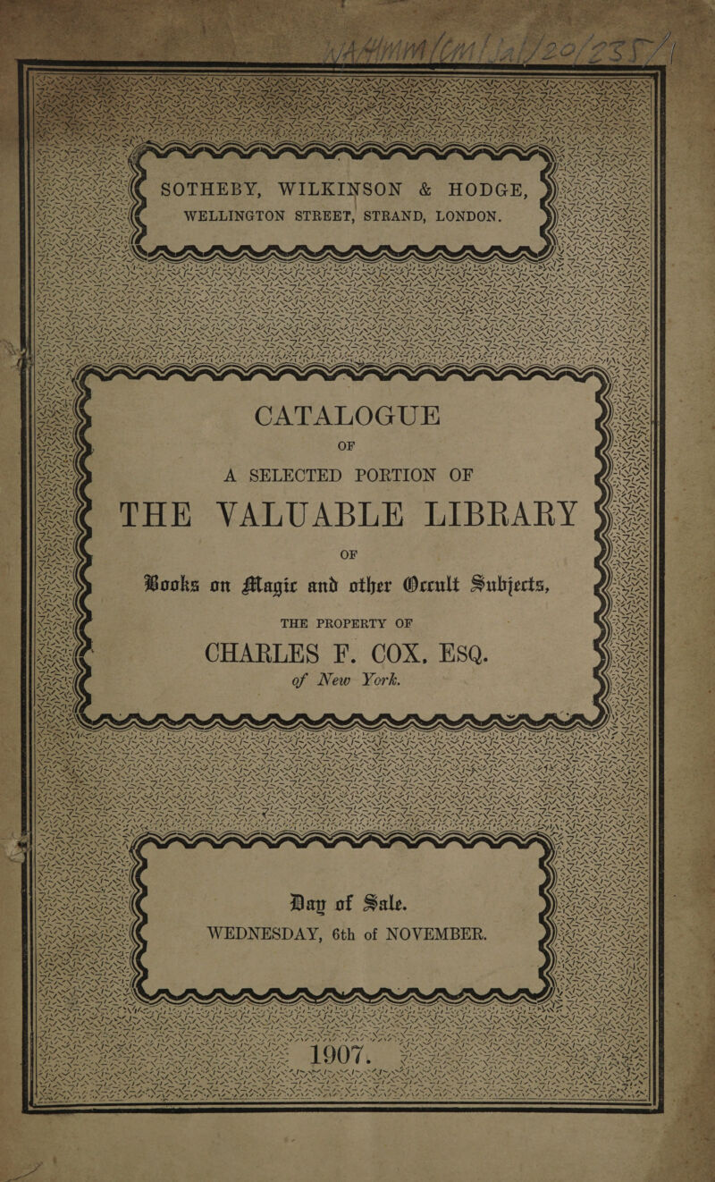 ia ~ OTS =     SOTHEBY, WILKINSON &amp; HODGE, WELLINGTON STREET, STRAND, LONDON.   s fe in es x         Rm  OITA                      N 2A. NAZ 3 N SNS PNAS, N UNA NN ANS ale =. =&gt; TANS t-\* le a Le Sig Sen gor ote aetna fence Te lle Nis he ARON Ns ~ oN eS Be SS FIF LEG ANS SSANA RG ANS AZ ANE : FUPENEL RONG At SERIES SSR HESS ~ SAIS ZINN : aa WA VT PORN. = SF OPANNE-ANAS AN 3 \ NEMA . NS NSM ATS VS \ N= . Ee eR OR 4 = i ae (ba a et a \ NSN =f i s = x TNs A oe NN RN SRN TREN IRN. TL - WANS SZANA NE ANG 2-4 4NO 2G 44 ay           4 ~ \  a, « . ~ —_ A m raiment ‘ Tie NJ       TawA          CATALOGUE ae ee OF A SELECTED PORTION OF THE VALUABLE LIBRARY OF Books on Magic and other Orcult Subjects,        {- a   o Z Ae IZA         Ty ZrwAS 1;~ aN v,         ~~         4 \ “ oh x aN  ‘\ 77™ WA | ~ Af,    lv on 5 4      ~ 47  Z ~ NaN! Feet ie RY Ne SA. wy f       N) THE PROPERTY OF ; CHARLES F. COX, ESQ. of New York. . St. NA    f Be. -  WA     Ph ae p  wNd  a 1 J                                                                                                                             i S , Xd oN ise 7 rf 4, ae Ge P BGM SILL SAG SEG SAGIRIRS IVS AIRES RAR AVA AN N ay N N N N SAIN Res 24 SA NN NARA \ NAN NX age ENS M4. aA ey x RY “ANAT SN 2 4 a a i a ag Pe pe Pe Te PT a me we PE GLEN, ENE : ae SAN Seen ene ae Nien aN ON NEN Ne ONAN NOLIN NOONE CaN I NST ARENT LSS N oe ASSN ENN TESS Noe Te = PONS ae MEANS ALANS ALANS LT LZIPNF BEANS AOANINOEANG BERNA SEAN OEANE ZANE BEANE UEANA © ANE OEENS BEANE EEENE AD PNE ‘ £ I~ WS OHI OSI OI OI SI O41 OI WAI OS Wh NO WAI OST iA =~ 4] WK I~ 1~ SS NS N\ NZ ‘. od “eM, “VM, 2 SS 7, &gt; NZ, EN, 7M, 2, 7, “ NZ. AW ZEN, “4, WZ, PRS ow A “NEV, Or O al oe ISSA SIL FIV SIL SG Ea Lee ke De Lk ey Line Lea Te ea Tee (Eos LASSIE INSTT  =I py “NAN Se “NS, “XS XX NC aw, ainw, oN pe Ssh sr X fy “XN &gt; y IN SENS INSS a 7 ee ey oe PANT EOPANE ARAN DANG ire 4 LPNS DOZNG WLNL AN ONS 0 2 NS LN Zee NG ONS NZ ) f\Z 44 7NF IDANT AANA AS oN AY # ee bap 8S NAS get ee oe Le EAN ed eed Lat LO A eet ee a Me EYINA IS SAI NI NN ZS ~ : wes RAONARON AS LOPES Shp repels a — — —_— io, —_ — NG 4~ VDP OV, AS MAIS SA Ne ~~ Pes A&gt; 2M, = hy te tS) ph aS* =/-X= vd te ONDA NSN Ser ROTA TIRA PTV ORY ROTO i teas LP a ed pe M4, Rae a Naa 4. NAS ae! Seer 2.4 &gt; Fs - Fen So er el es Wao NSIS NSS : Cl a ee ba ae e , MOIS OAT + AS. &lt;INANZ “NZ, s _ ~ y Sons ld Sie =) TY es OF z N= ANS a S24 eX Zv7 oO VAIS OATS SS b) ‘ = NOES ee NN. a tes*Sle PY XR KOE + Boe ay TARA IGILES ~ 7 SINR ALS ~ NSS Ebay Jal pln AV &gt;&gt; Tash DUS Wait im are fe 4 ' FNAL N patie &lt;&gt;» TNS Sea sesh PN AS: (ies (1 PE ee Tm Po N% PRU ASO Dy ited hae F RIS thee 5 iPS Lie AE bere 2 Py Cae VAD ANA 4 ~ ~ bow) ~ ~ ~ . ~ AS ~ ~ ~\Ne vd ? NAAN LNT NST, NINA MTN WII IOAN he Lg Ok 55 ee he ek grag Ler Ret ay Lhe a 7 og ay Lh ED ag he ONS pet Be? Na Ft No pt oa rg tN I NO ONL pI NN ay ON FESS BAUS OURS HORS RO RG ARR EO ERRORS ORO ROADIE nw &lt;7 N wih ~ ~ ~ ~ ~ ~ ~ as SZ INNIS SATO NSE ONIS ELNINO Vey IN SN OS Maat oN tag Sten POD Sl SI PES NS SI SS St SS SSN SS ES fear vag ne aD = 7 Pn Ane SL me ie Fe iT oe gf PE ny a Ne pi Cw fa Coe ~ 4 —/ e vee — AS \ —7 —/ a i Cm a Rae Neovo ee Ce Va : RAP TS EOP TAO a AO Sites? Pmas 1S al Nd NA DONE fa ad EA Da fa A a A a al al bl Al Ee al es : N VAIS SAIS NSAI SS Py LEG RG RIK PY DOG os PE pl IN EO SpA NN eg BeOS, FNS es PANE Zon SRN ERN oe SRN Re NN a RENIN CS Waa NA NN SI SIAN Ge (eS (SS Se ANS le ride ND ST ANS NR YS MeL ie 1k Atay Hons &gt; en      —=P7s  4y we 7-°= hf, OS fy EES 2 iN fins hing PO LPOG fe rere eS a Web Se Lenl gen paON SS ON pn Ne 1 ON Pe 77 DAN SANE PIN Sep IN SY eK: , ENT ONO NS ONO NAS ay ore + No ENA TRANS ITY, SSA Ww PILAR FA 5 1 gE NERA Dee 8 RET MSE a A ae SL RC Clee g7N x 