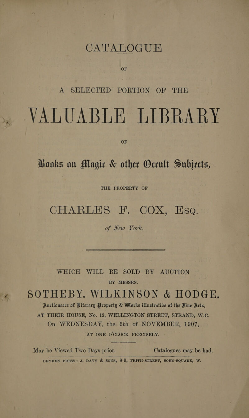 CATALOGUE OF A SELECTED PORTION OF THE . VALUABLE LIBRARY OF Books on Magic &amp; other Occult Subjects, THE PROPERTY OF CHARLES F. COX, Eso. of New York,  WHICH WILL BE SOLD BY AUCTION BY MESSRS. x SOTHEBY, WILKINSON &amp; HODGE, Auctioneers of Literary Property &amp; Works illustratibe of the Fine Arts, AT THEIR HOUSE, No. 183, WELLINGTON STREET, STRAND, W.C. On WEDNESDAY, the 6th of NOVEMBER, 1907, AT ONE O'CLOCK PRECISELY. -  May be Viewed Two Days prior. Catalogues may be had.   DRYDEN PRESS: J- DAVY &amp; SONS, 8-9, FRITH-STREET, SOHO-SQUARE, W.