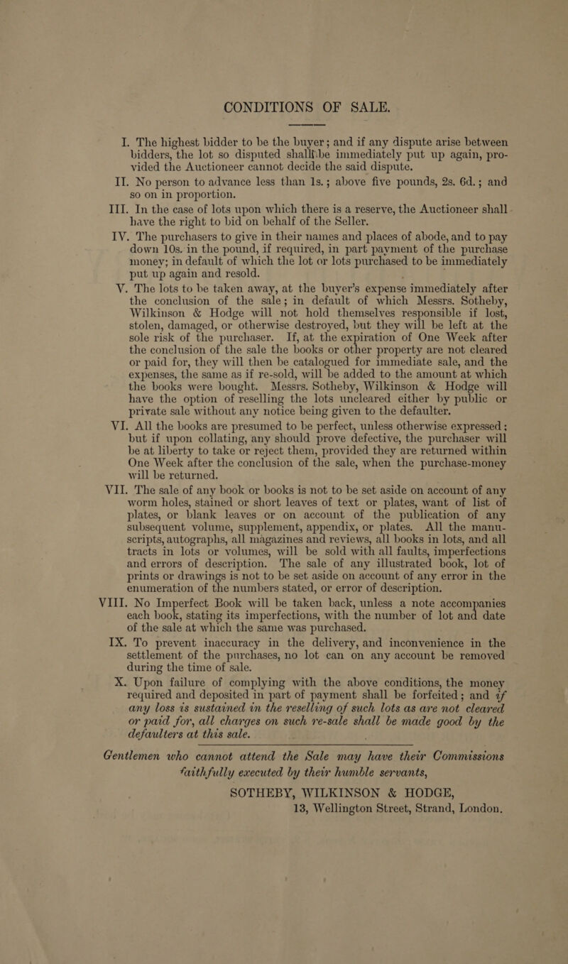 CONDITIONS OF SALE. I. The highest bidder to be the buyer; and if any dispute arise between bidders, the lot so disputed shalliibe immediately put up again, pro- vided the Auctioneer cannot decide the said dispute. II. No person to advance less than 1s.; above five pounds, 2s. 6d.; and so on in proportion. III. In the case of lots upon which there is a reserve, the Auctioneer shall have the right to bid on behalf of the Seller. IVY. The purchasers to give in their names and places of abode, and to pay down 10s. in the pound, if required, in part payment of the purchase money; in default of which the lot or lots purchased to be immediately put wp again and resold. . V. The lots to be taken away, at the buyer’s expense immediately after the conclusion of the sale; in default of which Messrs. Sotheby, Wilkinson &amp; Hodge will not hold themselves responsible if lost, stolen, damaged, or otherwise destroyed, but they will be left at the sole risk of the purchaser. If, at the expiration of One Week after the conclusion of the sale the books or other property are not cleared or paid for, they will then be catalogued for immediate sale, and the expenses, the same as if re-sold, will be added to the amount at which the books were bought. Messrs. Sotheby, Wilkinson &amp; Hodge will have the option of reselling the lots uncleared either by public or private sale without any notice being given to the defaulter. VI. All the books are presumed to be perfect, unless otherwise expressed ; but if upon collating, any should prove defective, the purchaser will be at liberty to take or reject them, provided they are returned within One Week after the conclusion of the sale, when the purchase-money will be returned. VII. The sale of any book or books is not to be set aside on account of any worm holes, stained or short leaves of text or plates, want of list of plates, or blank leaves or on account of the publication of any subsequent volume, supplement, appendix, or plates. All the manu- scripts, autographs, all magazines and reviews, all books in lots, and all tracts in lots or volumes, will be sold with all faults, imperfections and errors of description. The sale of any illustrated book, lot of prints or drawings is not to be set aside on account of any error in the enumeration of the numbers stated, or error of description. VIII. No Imperfect Book will be taken back, unless a note accompanies each book, stating its imperfections, with the number of lot and date of the sale at which the same was purchased. IX. To prevent inaccuracy in the delivery, and inconvenience in the settlement of the purchases, no lot can on any account be removed during the time of sale. X. Upon failure of complying with the above conditions, the money required and deposited in part of payment shall be forfeited; and af any loss is sustained in the reselling of such lots as are not cleared or paid for, all charges on such re-sale shall be made good by the defaulters at this sale. Gentlemen who cannot attend the Sale may have their Commissions faithfully executed by their humble servants, SOTHEBY, WILKINSON &amp; HODGE, 13, Wellington Street, Strand, London.