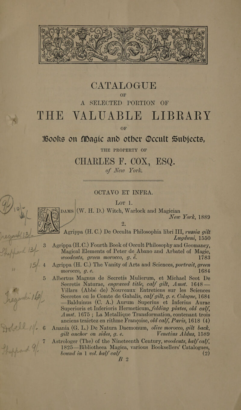  ] 6] '* i  4 Or THE PROPERTY OF CHARLES F. COX, ESQ. of New York.  OCTAVO ET INFRA. . Lor 1. pAms (W. H. D.) Witch, Warlock and Magician } New York, 1889 ~~ a: Agrippa (H. C.) De Occulta Philosophia libri III, russia gilt Lugduni, 1550 Agrippa (H.C.) Fourth Book of Occult Philosophy and Geomancy, Magical Elements of Peter de Abano and Arbatel of Magic, woodcuts, green morocco, g. é. 1783 Agrippa (H. C.) The Vanity of Arts and Sciences, portrait, green morocco, g. e. 1684 Albertus Magnus de Secretis Mulierum, et Michael Scot De Secretis Naturae, engraved title, calf gilt, Amst. 1648 — Villars (Abbé de) Nouveaux Entretiens sur les Sciences Secretes ou le Comte de Gabalis, calf gilt, g. e. Cologne, 1684 —Balduinus (C. A.) Aurum Superius et Inferius Aurae Superioris et Inferioris Hermeticum, folding plates, old calf, Amst. 1675 ; La Metallique Transformation, contenant trois anciens traictez en rithme Frangoise, old calf, Paris, 1618 (4) Anania (G. L.) De Natura Daemonum, olive morocco, gilt back, gilt anchor on sides, g. é. Venetius Aldus, 1589 Astrologer (The) of the Nineteenth Century, woodcuts, half calf, 1825—Bibliotheca Magica, various Booksellers’ Catalogues, bound in 1 vol. half calf (2) B 2 ad